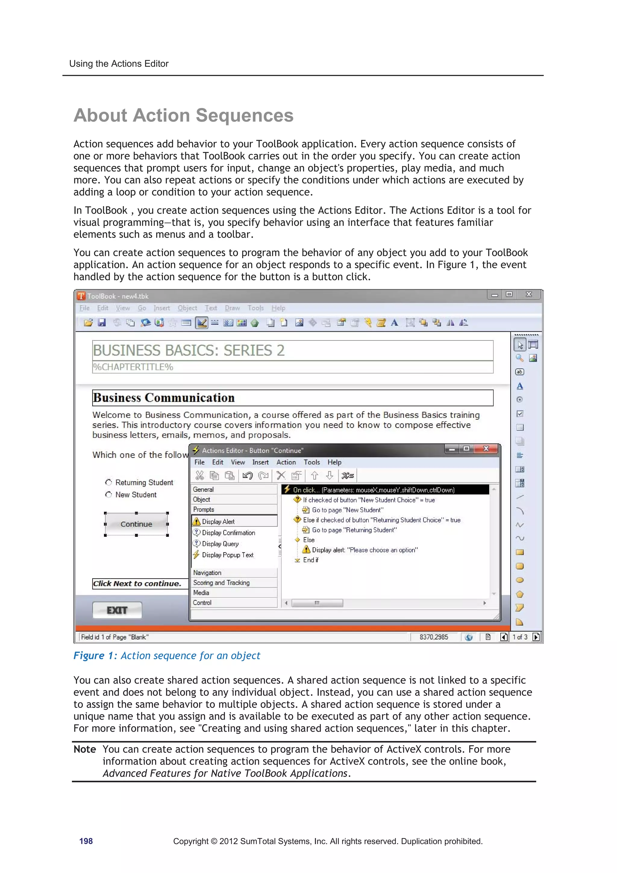 Using the Actions Editor 
About Action Sequences 
Action sequences add behavior to your ToolBook application. Every action sequence consists of 
one or more behaviors that ToolBook carries out in the order you specify. You can create action 
sequences that prompt users for input, change an object's properties, play media, and much 
more. You can also repeat actions or specify the conditions under which actions are executed by 
adding a loop or condition to your action sequence. 
In ToolBook , you create action sequences using the Actions Editor. The Actions Editor is a tool for 
visual programming—that is, you specify behavior using an interface that features familiar 
elements such as menus and a toolbar. 
You can create action sequences to program the behavior of any object you add to your ToolBook 
application. An action sequence for an object responds to a specific event. In Figure 1, the event 
handled by the action sequence for the button is a button click. 
Figure 1: Action sequence for an object 
You can also create shared action sequences. A shared action sequence is not linked to a specific 
event and does not belong to any individual object. Instead, you can use a shared action sequence 
to assign the same behavior to multiple objects. A shared action sequence is stored under a 
unique name that you assign and is available to be executed as part of any other action sequence. 
For more information, see Creating and using shared action sequences, later in this chapter. 
Note You can create action sequences to program the behavior of ActiveX controls. For more 
information about creating action sequences for ActiveX controls, see the online book, 
Advanced Features for Native ToolBook Applications. 
198 Copyright © 2012 SumTotal Systems, Inc. All rights reserved. Duplication prohibited. 
 