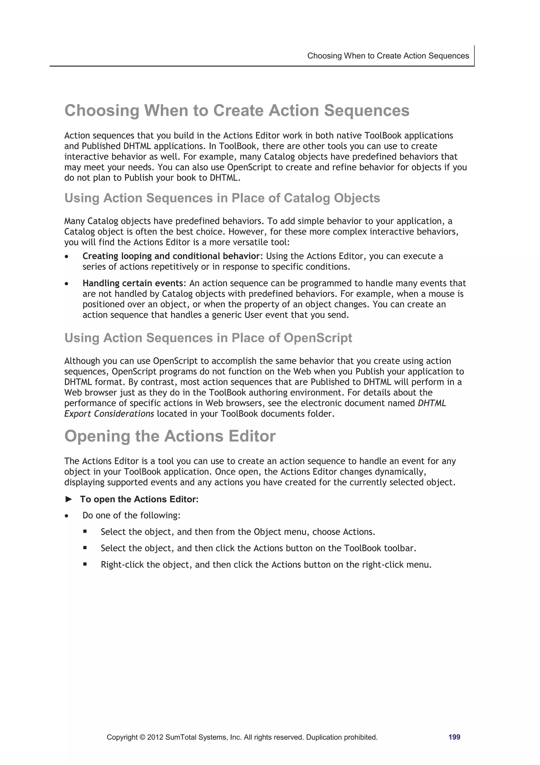 Choosing When to Create Action Sequences 
Choosing When to Create Action Sequences 
Action sequences that you build in the Actions Editor work in both native ToolBook applications 
and Published DHTML applications. In ToolBook, there are other tools you can use to create 
interactive behavior as well. For example, many Catalog objects have predefined behaviors that 
may meet your needs. You can also use OpenScript to create and refine behavior for objects if you 
do not plan to Publish your book to DHTML. 
Using Action Sequences in Place of Catalog Objects 
Many Catalog objects have predefined behaviors. To add simple behavior to your application, a 
Catalog object is often the best choice. However, for these more complex interactive behaviors, 
you will find the Actions Editor is a more versatile tool: 
x Creating looping and conditional behavior: Using the Actions Editor, you can execute a 
series of actions repetitively or in response to specific conditions. 
x Handling certain events: An action sequence can be programmed to handle many events that 
are not handled by Catalog objects with predefined behaviors. For example, when a mouse is 
positioned over an object, or when the property of an object changes. You can create an 
action sequence that handles a generic User event that you send. 
Using Action Sequences in Place of OpenScript 
Although you can use OpenScript to accomplish the same behavior that you create using action 
sequences, OpenScript programs do not function on the Web when you Publish your application to 
DHTML format. By contrast, most action sequences that are Published to DHTML will perform in a 
Web browser just as they do in the ToolBook authoring environment. For details about the 
performance of specific actions in Web browsers, see the electronic document named DHTML 
Export Considerations located in your ToolBook documents folder. 
Opening the Actions Editor 
The Actions Editor is a tool you can use to create an action sequence to handle an event for any 
object in your ToolBook application. Once open, the Actions Editor changes dynamically, 
displaying supported events and any actions you have created for the currently selected object. 
► To open the Actions Editor: 
x Do one of the following: 
ƒ Select the object, and then from the Object menu, choose Actions. 
ƒ Select the object, and then click the Actions button on the ToolBook toolbar. 
ƒ Right-click the object, and then click the Actions button on the right-click menu. 
Copyright © 2012 SumTotal Systems, Inc. All rights reserved. Duplication prohibited. 199 
 