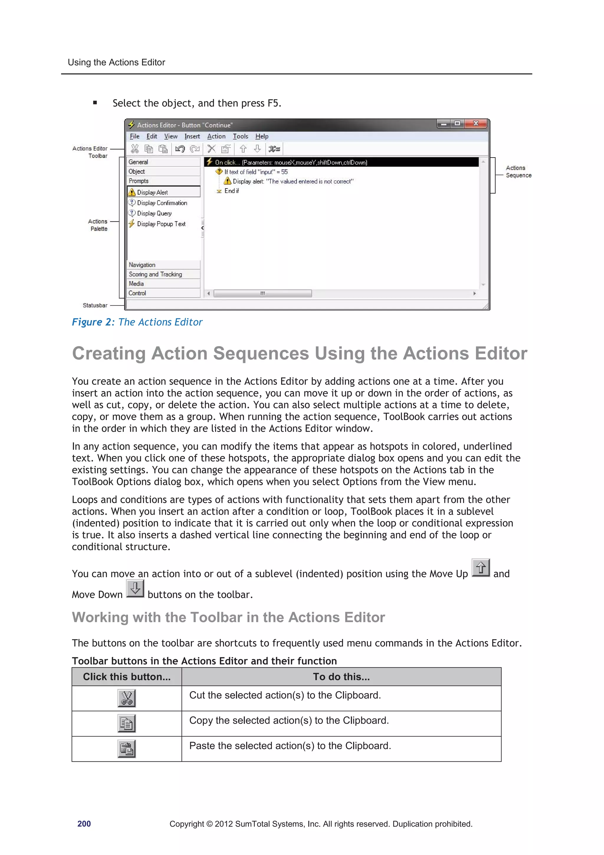 Using the Actions Editor 
ƒ Select the object, and then press F5. 
Figure 2: The Actions Editor 
Creating Action Sequences Using the Actions Editor 
You create an action sequence in the Actions Editor by adding actions one at a time. After you 
insert an action into the action sequence, you can move it up or down in the order of actions, as 
well as cut, copy, or delete the action. You can also select multiple actions at a time to delete, 
copy, or move them as a group. When running the action sequence, ToolBook carries out actions 
in the order in which they are listed in the Actions Editor window. 
In any action sequence, you can modify the items that appear as hotspots in colored, underlined 
text. When you click one of these hotspots, the appropriate dialog box opens and you can edit the 
existing settings. You can change the appearance of these hotspots on the Actions tab in the 
ToolBook Options dialog box, which opens when you select Options from the View menu. 
Loops and conditions are types of actions with functionality that sets them apart from the other 
actions. When you insert an action after a condition or loop, ToolBook places it in a sublevel 
(indented) position to indicate that it is carried out only when the loop or conditional expression 
is true. It also inserts a dashed vertical line connecting the beginning and end of the loop or 
conditional structure. 
You can move an action into or out of a sublevel (indented) position using the Move Up and 
Move Down buttons on the toolbar. 
Working with the Toolbar in the Actions Editor 
The buttons on the toolbar are shortcuts to frequently used menu commands in the Actions Editor. 
Toolbar buttons in the Actions Editor and their function 
Click this button... To do this... 
Cut the selected action(s) to the Clipboard. 
Copy the selected action(s) to the Clipboard. 
Paste the selected action(s) to the Clipboard. 
200 Copyright © 2012 SumTotal Systems, Inc. All rights reserved. Duplication prohibited. 
 