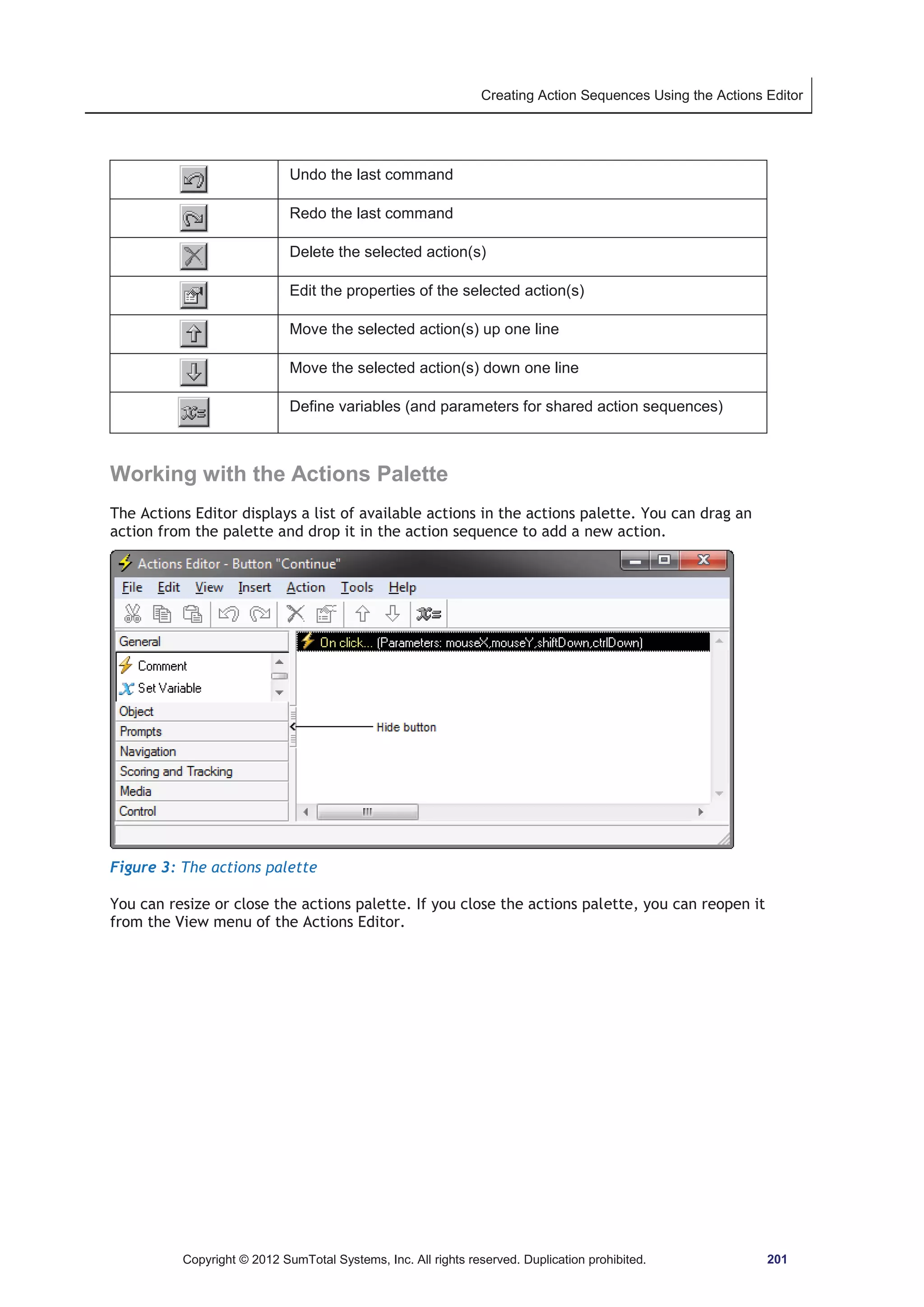 Creating Action Sequences Using the Actions Editor 
Undo the last command 
Redo the last command 
Delete the selected action(s) 
Edit the properties of the selected action(s) 
Move the selected action(s) up one line 
Move the selected action(s) down one line 
Define variables (and parameters for shared action sequences) 
Working with the Actions Palette 
The Actions Editor displays a list of available actions in the actions palette. You can drag an 
action from the palette and drop it in the action sequence to add a new action. 
Figure 3: The actions palette 
You can resize or close the actions palette. If you close the actions palette, you can reopen it 
from the View menu of the Actions Editor. 
Copyright © 2012 SumTotal Systems, Inc. All rights reserved. Duplication prohibited. 201 
 