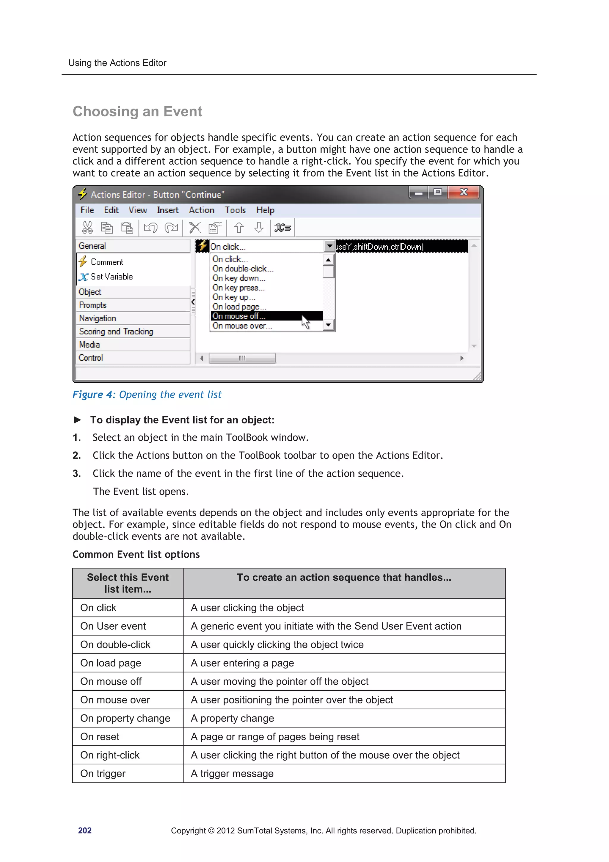 Using the Actions Editor 
Choosing an Event 
Action sequences for objects handle specific events. You can create an action sequence for each 
event supported by an object. For example, a button might have one action sequence to handle a 
click and a different action sequence to handle a right-click. You specify the event for which you 
want to create an action sequence by selecting it from the Event list in the Actions Editor. 
Figure 4: Opening the event list 
► To display the Event list for an object: 
1. Select an object in the main ToolBook window. 
2. Click the Actions button on the ToolBook toolbar to open the Actions Editor. 
3. Click the name of the event in the first line of the action sequence. 
The Event list opens. 
The list of available events depends on the object and includes only events appropriate for the 
object. For example, since editable fields do not respond to mouse events, the On click and On 
double-click events are not available. 
Common Event list options 
Select this Event 
list item... 
To create an action sequence that handles... 
On click A user clicking the object 
On User event A generic event you initiate with the Send User Event action 
On double-click A user quickly clicking the object twice 
On load page A user entering a page 
On mouse off A user moving the pointer off the object 
On mouse over A user positioning the pointer over the object 
On property change A property change 
On reset A page or range of pages being reset 
On right-click A user clicking the right button of the mouse over the object 
On trigger A trigger message 
202 Copyright © 2012 SumTotal Systems, Inc. All rights reserved. Duplication prohibited. 
 