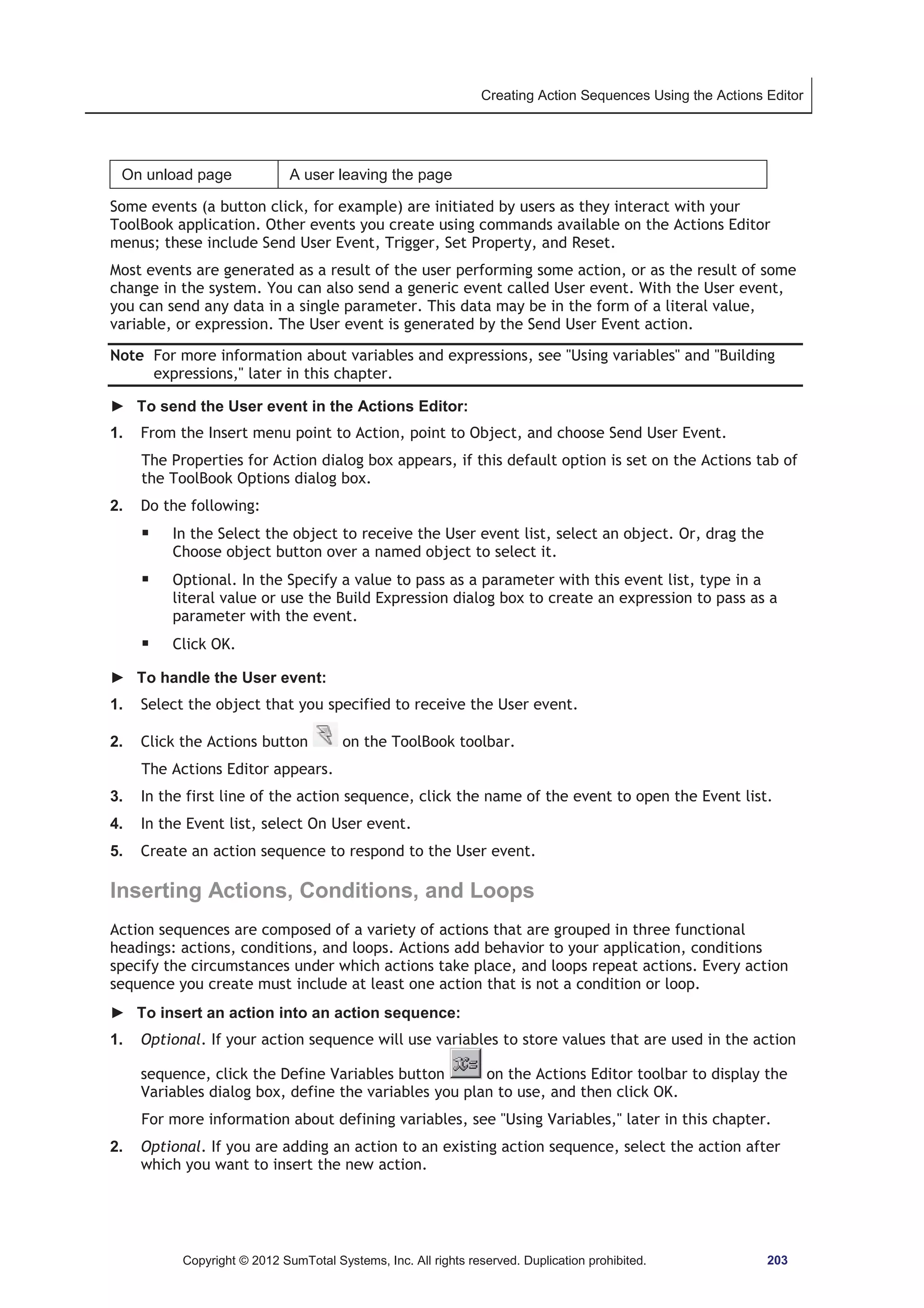 Creating Action Sequences Using the Actions Editor 
On unload page A user leaving the page 
Some events (a button click, for example) are initiated by users as they interact with your 
ToolBook application. Other events you create using commands available on the Actions Editor 
menus; these include Send User Event, Trigger, Set Property, and Reset. 
Most events are generated as a result of the user performing some action, or as the result of some 
change in the system. You can also send a generic event called User event. With the User event, 
you can send any data in a single parameter. This data may be in the form of a literal value, 
variable, or expression. The User event is generated by the Send User Event action. 
Note For more information about variables and expressions, see Using variables and Building 
expressions, later in this chapter. 
► To send the User event in the Actions Editor: 
1. From the Insert menu point to Action, point to Object, and choose Send User Event. 
The Properties for Action dialog box appears, if this default option is set on the Actions tab of 
the ToolBook Options dialog box. 
2. Do the following: 
ƒ In the Select the object to receive the User event list, select an object. Or, drag the 
Choose object button over a named object to select it. 
ƒ Optional. In the Specify a value to pass as a parameter with this event list, type in a 
literal value or use the Build Expression dialog box to create an expression to pass as a 
parameter with the event. 
ƒ Click OK. 
► To handle the User event: 
1. Select the object that you specified to receive the User event. 
2. Click the Actions button on the ToolBook toolbar. 
The Actions Editor appears. 
3. In the first line of the action sequence, click the name of the event to open the Event list. 
4. In the Event list, select On User event. 
5. Create an action sequence to respond to the User event. 
Inserting Actions, Conditions, and Loops 
Action sequences are composed of a variety of actions that are grouped in three functional 
headings: actions, conditions, and loops. Actions add behavior to your application, conditions 
specify the circumstances under which actions take place, and loops repeat actions. Every action 
sequence you create must include at least one action that is not a condition or loop. 
► To insert an action into an action sequence: 
1. Optional. If your action sequence will use variables to store values that are used in the action 
sequence, click the Define Variables button on the Actions Editor toolbar to display the 
Variables dialog box, define the variables you plan to use, and then click OK. 
For more information about defining variables, see Using Variables, later in this chapter. 
2. Optional. If you are adding an action to an existing action sequence, select the action after 
which you want to insert the new action. 
Copyright © 2012 SumTotal Systems, Inc. All rights reserved. Duplication prohibited. 203 
 
