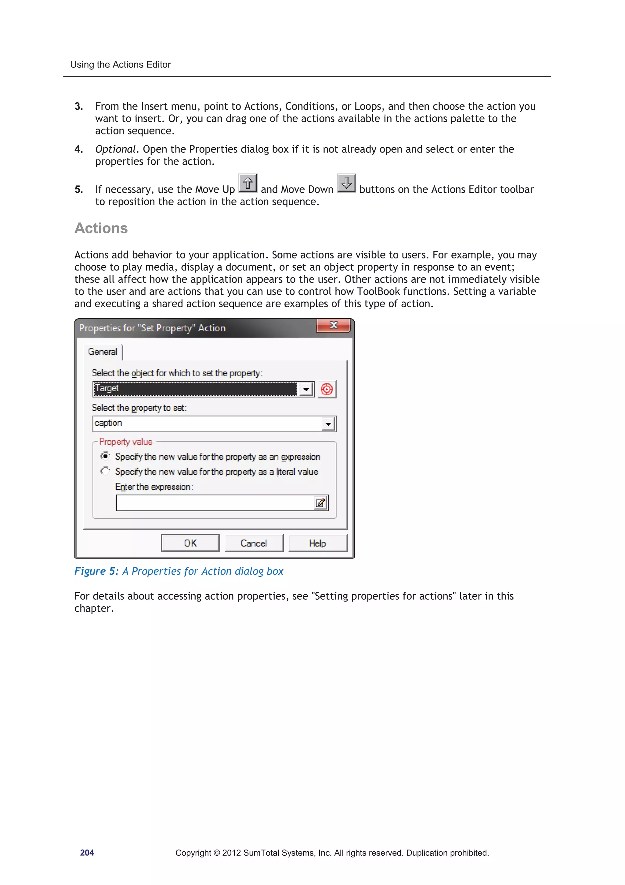 Using the Actions Editor 
3. From the Insert menu, point to Actions, Conditions, or Loops, and then choose the action you 
want to insert. Or, you can drag one of the actions available in the actions palette to the 
action sequence. 
4. Optional. Open the Properties dialog box if it is not already open and select or enter the 
properties for the action. 
5. If necessary, use the Move Up and Move Down buttons on the Actions Editor toolbar 
to reposition the action in the action sequence. 
Actions 
Actions add behavior to your application. Some actions are visible to users. For example, you may 
choose to play media, display a document, or set an object property in response to an event; 
these all affect how the application appears to the user. Other actions are not immediately visible 
to the user and are actions that you can use to control how ToolBook functions. Setting a variable 
and executing a shared action sequence are examples of this type of action. 
Figure 5: A Properties for Action dialog box 
For details about accessing action properties, see Setting properties for actions later in this 
chapter. 
204 Copyright © 2012 SumTotal Systems, Inc. All rights reserved. Duplication prohibited. 
 
