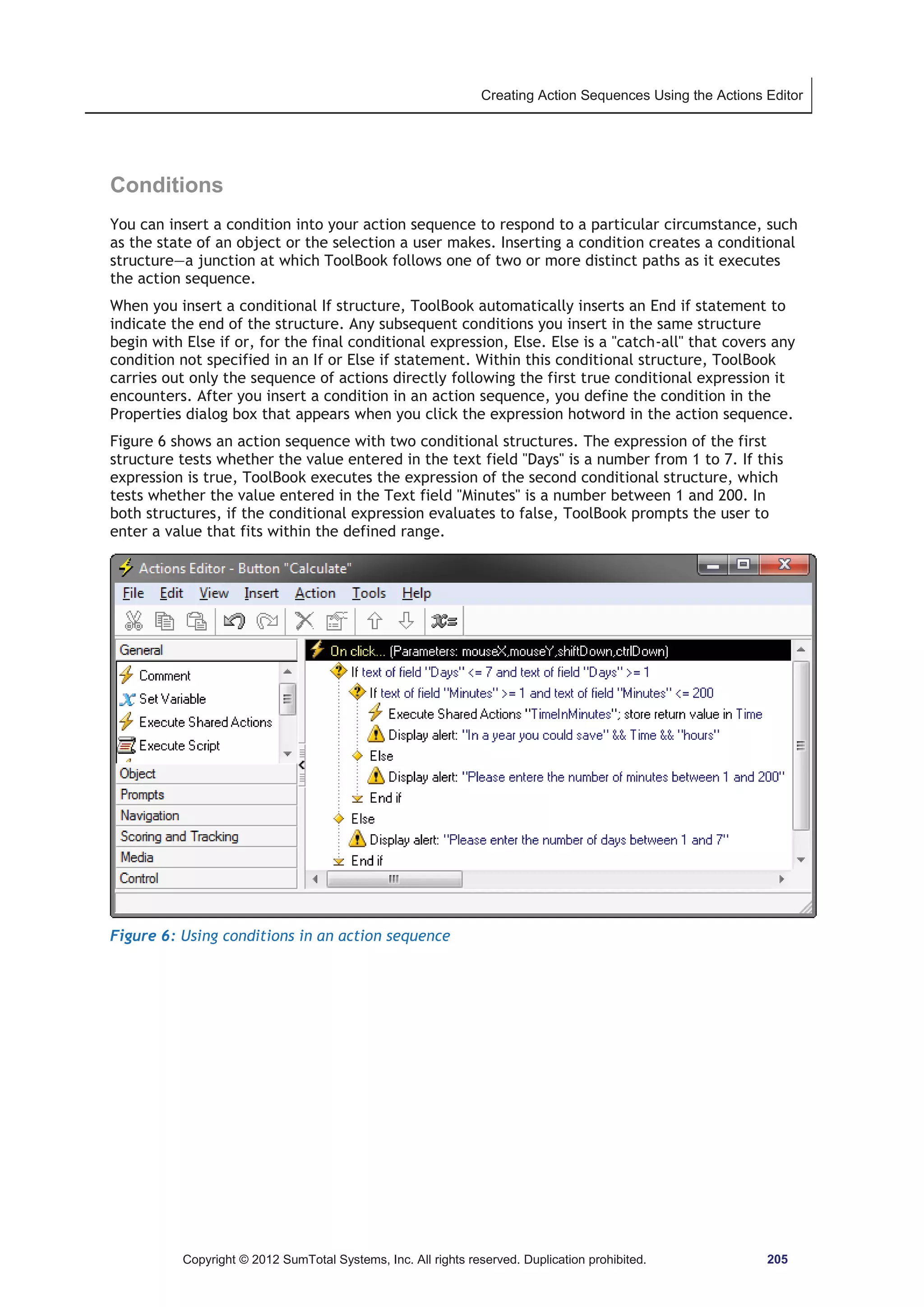 Creating Action Sequences Using the Actions Editor 
Conditions 
You can insert a condition into your action sequence to respond to a particular circumstance, such 
as the state of an object or the selection a user makes. Inserting a condition creates a conditional 
structure—a junction at which ToolBook follows one of two or more distinct paths as it executes 
the action sequence. 
When you insert a conditional If structure, ToolBook automatically inserts an End if statement to 
indicate the end of the structure. Any subsequent conditions you insert in the same structure 
begin with Else if or, for the final conditional expression, Else. Else is a catch-all that covers any 
condition not specified in an If or Else if statement. Within this conditional structure, ToolBook 
carries out only the sequence of actions directly following the first true conditional expression it 
encounters. After you insert a condition in an action sequence, you define the condition in the 
Properties dialog box that appears when you click the expression hotword in the action sequence. 
Figure 6 shows an action sequence with two conditional structures. The expression of the first 
structure tests whether the value entered in the text field Days is a number from 1 to 7. If this 
expression is true, ToolBook executes the expression of the second conditional structure, which 
tests whether the value entered in the Text field Minutes is a number between 1 and 200. In 
both structures, if the conditional expression evaluates to false, ToolBook prompts the user to 
enter a value that fits within the defined range. 
Figure 6: Using conditions in an action sequence 
Copyright © 2012 SumTotal Systems, Inc. All rights reserved. Duplication prohibited. 205 
 