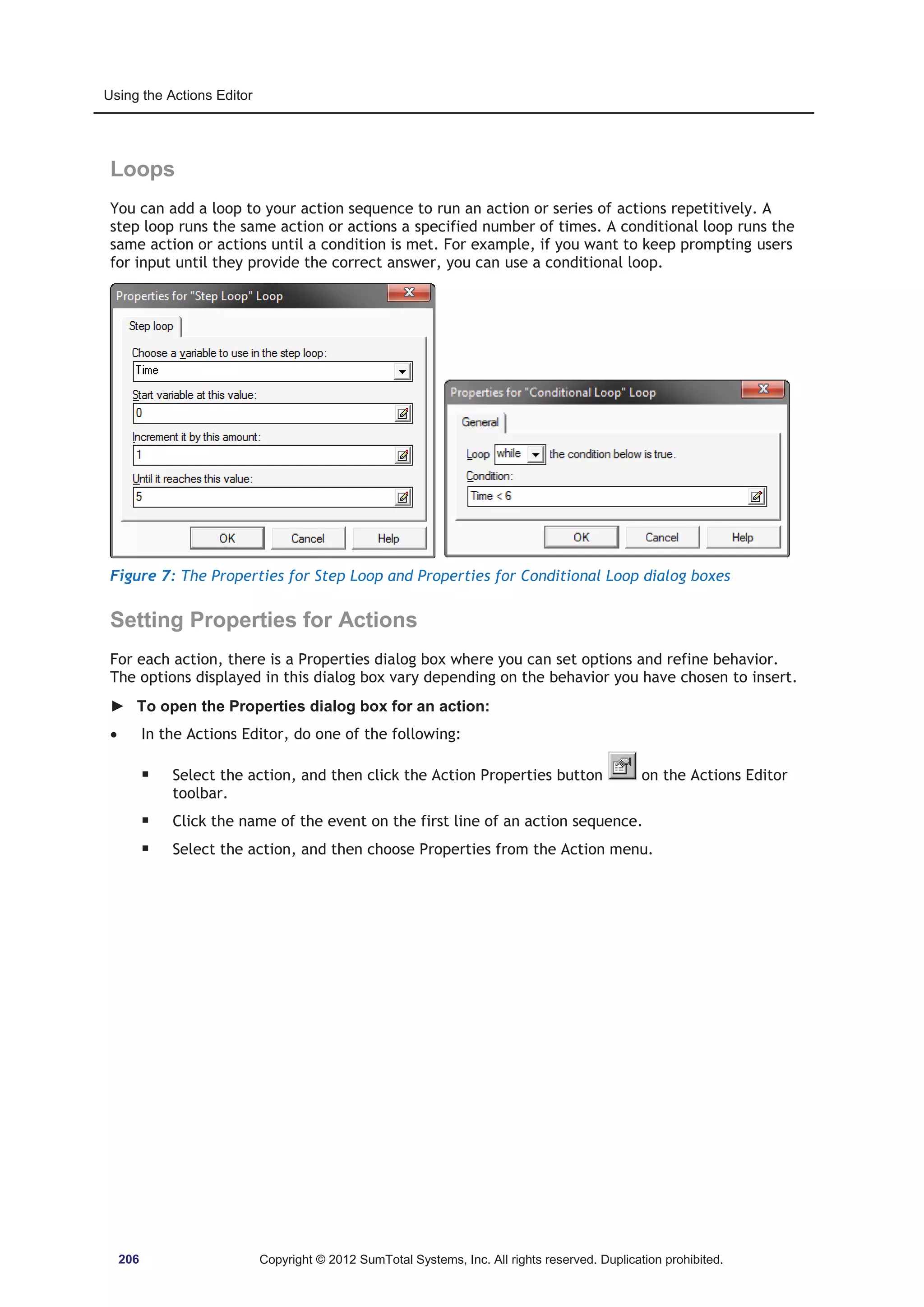 Using the Actions Editor 
Loops 
You can add a loop to your action sequence to run an action or series of actions repetitively. A 
step loop runs the same action or actions a specified number of times. A conditional loop runs the 
same action or actions until a condition is met. For example, if you want to keep prompting users 
for input until they provide the correct answer, you can use a conditional loop. 
Figure 7: The Properties for Step Loop and Properties for Conditional Loop dialog boxes 
Setting Properties for Actions 
For each action, there is a Properties dialog box where you can set options and refine behavior. 
The options displayed in this dialog box vary depending on the behavior you have chosen to insert. 
► To open the Properties dialog box for an action: 
x In the Actions Editor, do one of the following: 
ƒ Select the action, and then click the Action Properties button on the Actions Editor 
toolbar. 
ƒ Click the name of the event on the first line of an action sequence. 
ƒ Select the action, and then choose Properties from the Action menu. 
206 Copyright © 2012 SumTotal Systems, Inc. All rights reserved. Duplication prohibited. 
 