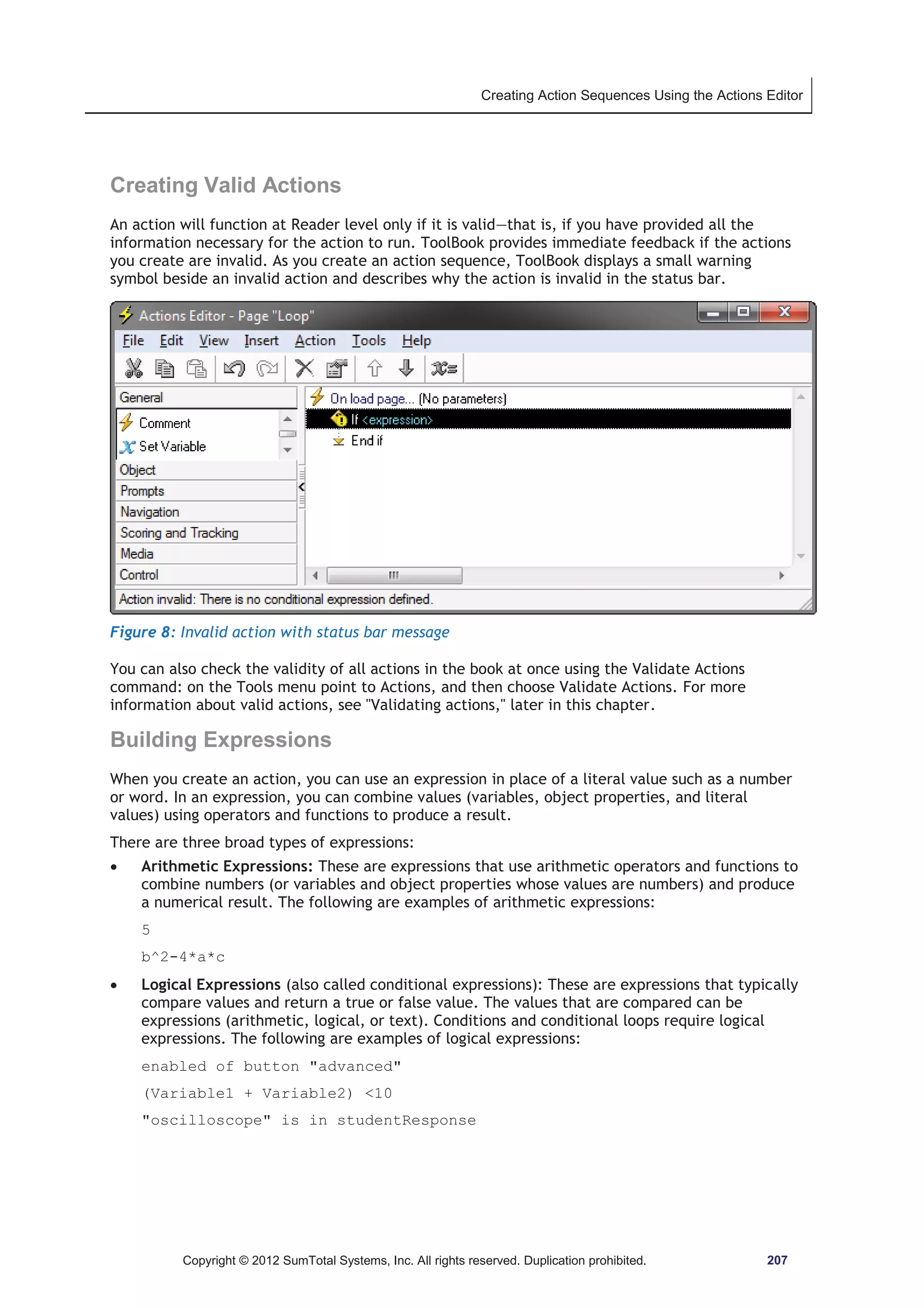 Creating Action Sequences Using the Actions Editor 
Creating Valid Actions 
An action will function at Reader level only if it is valid—that is, if you have provided all the 
information necessary for the action to run. ToolBook provides immediate feedback if the actions 
you create are invalid. As you create an action sequence, ToolBook displays a small warning 
symbol beside an invalid action and describes why the action is invalid in the status bar. 
Figure 8: Invalid action with status bar message 
You can also check the validity of all actions in the book at once using the Validate Actions 
command: on the Tools menu point to Actions, and then choose Validate Actions. For more 
information about valid actions, see Validating actions, later in this chapter. 
Building Expressions 
When you create an action, you can use an expression in place of a literal value such as a number 
or word. In an expression, you can combine values (variables, object properties, and literal 
values) using operators and functions to produce a result. 
There are three broad types of expressions: 
x Arithmetic Expressions: These are expressions that use arithmetic operators and functions to 
combine numbers (or variables and object properties whose values are numbers) and produce 
a numerical result. The following are examples of arithmetic expressions: 
5 
b^2-4*a*c 
x Logical Expressions (also called conditional expressions): These are expressions that typically 
compare values and return a true or false value. The values that are compared can be 
expressions (arithmetic, logical, or text). Conditions and conditional loops require logical 
expressions. The following are examples of logical expressions: 
enabled of button advanced 
(Variable1 + Variable2) 10 
oscilloscope is in studentResponse 
Copyright © 2012 SumTotal Systems, Inc. All rights reserved. Duplication prohibited. 207 
 