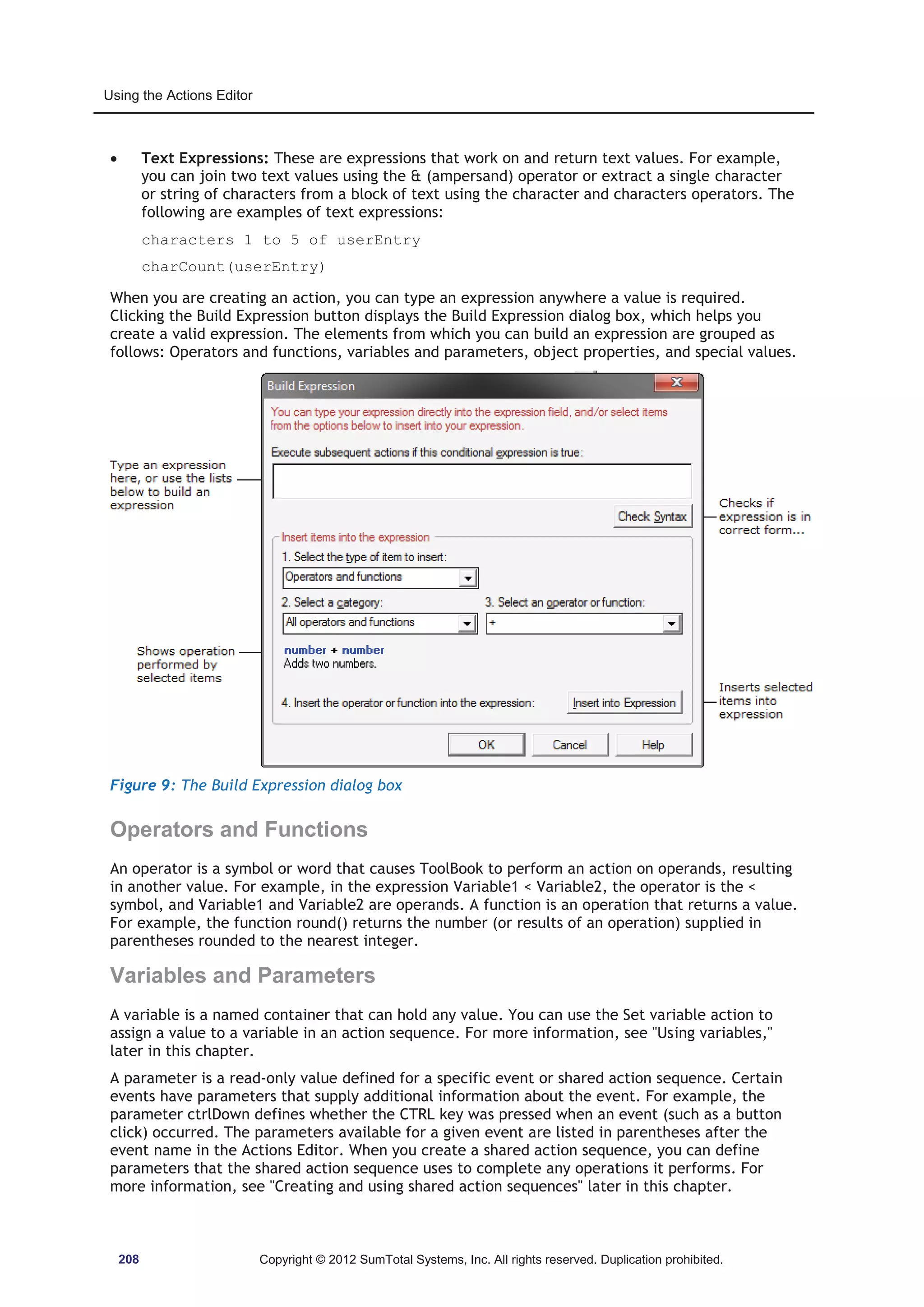 Using the Actions Editor 
x Text Expressions: These are expressions that work on and return text values. For example, 
you can join two text values using the  (ampersand) operator or extract a single character 
or string of characters from a block of text using the character and characters operators. The 
following are examples of text expressions: 
characters 1 to 5 of userEntry 
charCount(userEntry) 
When you are creating an action, you can type an expression anywhere a value is required. 
Clicking the Build Expression button displays the Build Expression dialog box, which helps you 
create a valid expression. The elements from which you can build an expression are grouped as 
follows: Operators and functions, variables and parameters, object properties, and special values. 
Figure 9: The Build Expression dialog box 
Operators and Functions 
An operator is a symbol or word that causes ToolBook to perform an action on operands, resulting 
in another value. For example, in the expression Variable1  Variable2, the operator is the  
symbol, and Variable1 and Variable2 are operands. A function is an operation that returns a value. 
For example, the function round() returns the number (or results of an operation) supplied in 
parentheses rounded to the nearest integer. 
Variables and Parameters 
A variable is a named container that can hold any value. You can use the Set variable action to 
assign a value to a variable in an action sequence. For more information, see Using variables, 
later in this chapter. 
A parameter is a read-only value defined for a specific event or shared action sequence. Certain 
events have parameters that supply additional information about the event. For example, the 
parameter ctrlDown defines whether the CTRL key was pressed when an event (such as a button 
click) occurred. The parameters available for a given event are listed in parentheses after the 
event name in the Actions Editor. When you create a shared action sequence, you can define 
parameters that the shared action sequence uses to complete any operations it performs. For 
more information, see Creating and using shared action sequences later in this chapter. 
208 Copyright © 2012 SumTotal Systems, Inc. All rights reserved. Duplication prohibited. 
 