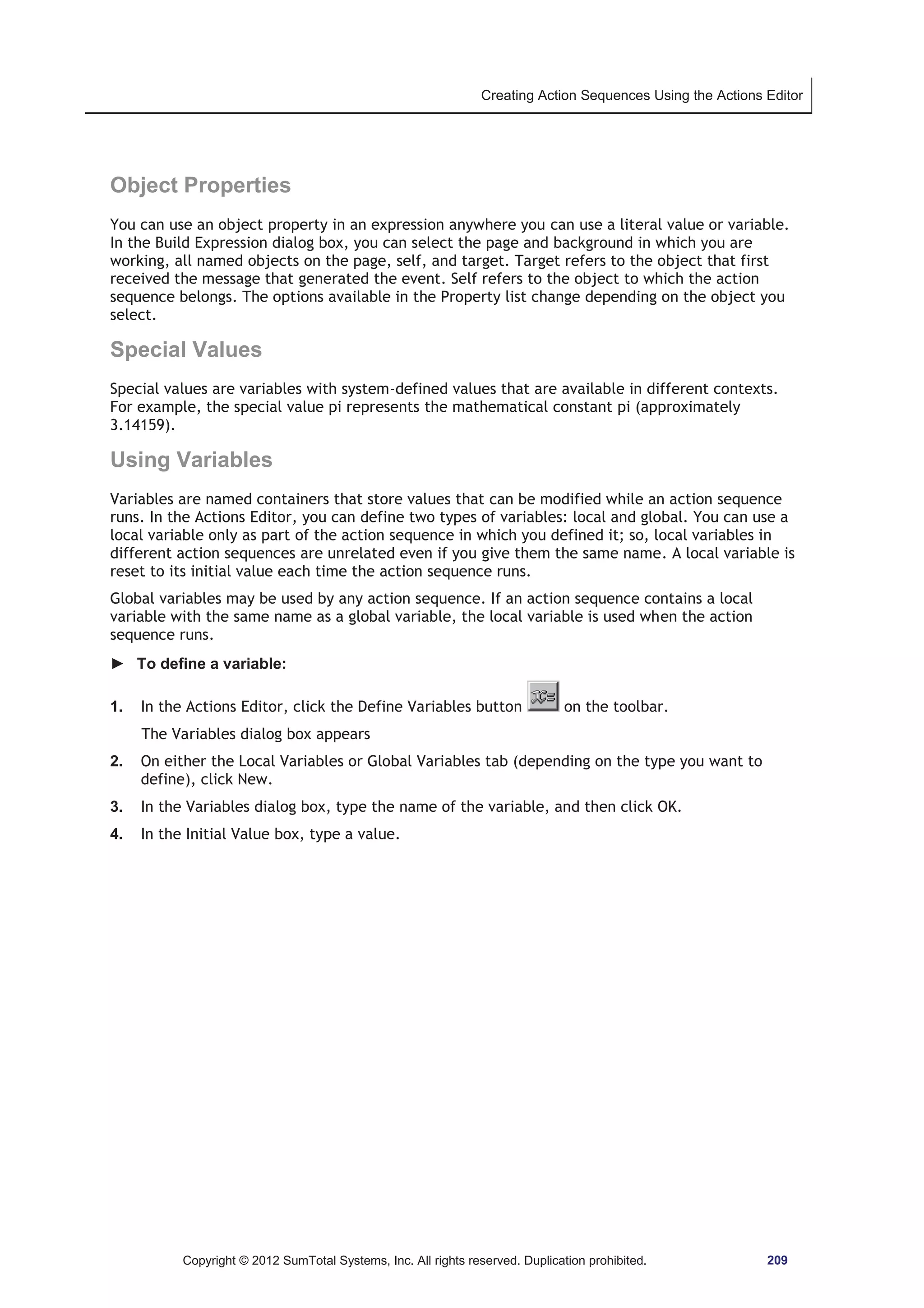 Creating Action Sequences Using the Actions Editor 
Object Properties 
You can use an object property in an expression anywhere you can use a literal value or variable. 
In the Build Expression dialog box, you can select the page and background in which you are 
working, all named objects on the page, self, and target. Target refers to the object that first 
received the message that generated the event. Self refers to the object to which the action 
sequence belongs. The options available in the Property list change depending on the object you 
select. 
Special Values 
Special values are variables with system-defined values that are available in different contexts. 
For example, the special value pi represents the mathematical constant pi (approximately 
3.14159). 
Using Variables 
Variables are named containers that store values that can be modified while an action sequence 
runs. In the Actions Editor, you can define two types of variables: local and global. You can use a 
local variable only as part of the action sequence in which you defined it; so, local variables in 
different action sequences are unrelated even if you give them the same name. A local variable is 
reset to its initial value each time the action sequence runs. 
Global variables may be used by any action sequence. If an action sequence contains a local 
variable with the same name as a global variable, the local variable is used when the action 
sequence runs. 
► To define a variable: 
1. In the Actions Editor, click the Define Variables button on the toolbar. 
The Variables dialog box appears 
2. On either the Local Variables or Global Variables tab (depending on the type you want to 
define), click New. 
3. In the Variables dialog box, type the name of the variable, and then click OK. 
4. In the Initial Value box, type a value. 
Copyright © 2012 SumTotal Systems, Inc. All rights reserved. Duplication prohibited. 209 
 