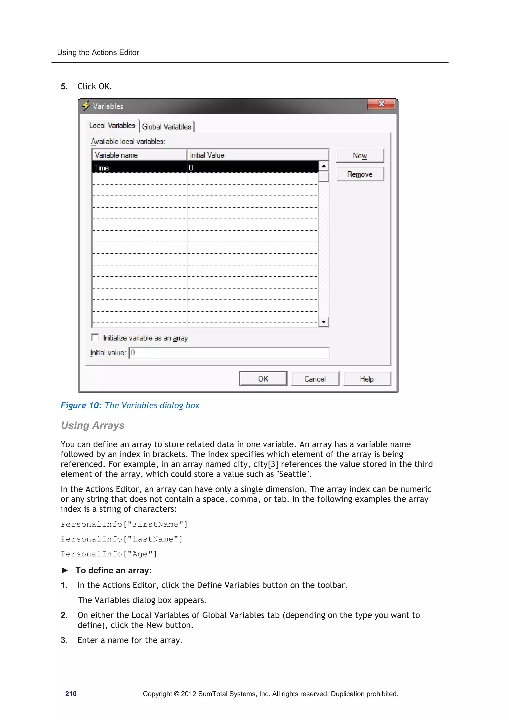 Using the Actions Editor 
5. Click OK. 
Figure 10: The Variables dialog box 
Using Arrays 
You can define an array to store related data in one variable. An array has a variable name 
followed by an index in brackets. The index specifies which element of the array is being 
referenced. For example, in an array named city, city[3] references the value stored in the third 
element of the array, which could store a value such as Seattle. 
In the Actions Editor, an array can have only a single dimension. The array index can be numeric 
or any string that does not contain a space, comma, or tab. In the following examples the array 
index is a string of characters: 
PersonalInfo[FirstName] 
PersonalInfo[LastName] 
PersonalInfo[Age] 
► To define an array: 
1. In the Actions Editor, click the Define Variables button on the toolbar. 
The Variables dialog box appears. 
2. On either the Local Variables of Global Variables tab (depending on the type you want to 
define), click the New button. 
3. Enter a name for the array. 
210 Copyright © 2012 SumTotal Systems, Inc. All rights reserved. Duplication prohibited. 
 
