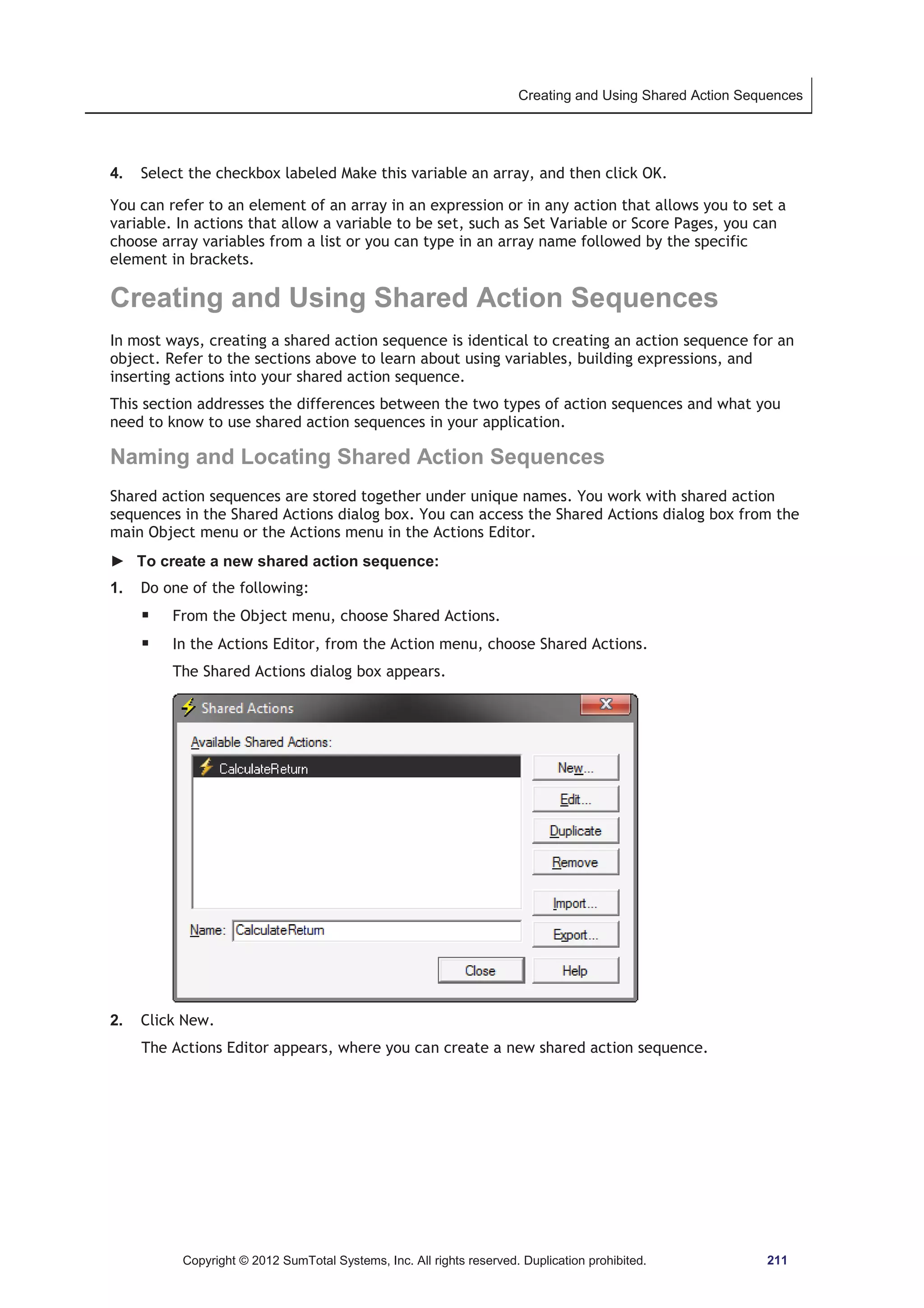 Creating and Using Shared Action Sequences 
4. Select the checkbox labeled Make this variable an array, and then click OK. 
You can refer to an element of an array in an expression or in any action that allows you to set a 
variable. In actions that allow a variable to be set, such as Set Variable or Score Pages, you can 
choose array variables from a list or you can type in an array name followed by the specific 
element in brackets. 
Creating and Using Shared Action Sequences 
In most ways, creating a shared action sequence is identical to creating an action sequence for an 
object. Refer to the sections above to learn about using variables, building expressions, and 
inserting actions into your shared action sequence. 
This section addresses the differences between the two types of action sequences and what you 
need to know to use shared action sequences in your application. 
Naming and Locating Shared Action Sequences 
Shared action sequences are stored together under unique names. You work with shared action 
sequences in the Shared Actions dialog box. You can access the Shared Actions dialog box from the 
main Object menu or the Actions menu in the Actions Editor. 
► To create a new shared action sequence: 
1. Do one of the following: 
ƒ From the Object menu, choose Shared Actions. 
ƒ In the Actions Editor, from the Action menu, choose Shared Actions. 
The Shared Actions dialog box appears. 
2. Click New. 
The Actions Editor appears, where you can create a new shared action sequence. 
Copyright © 2012 SumTotal Systems, Inc. All rights reserved. Duplication prohibited. 211 
 