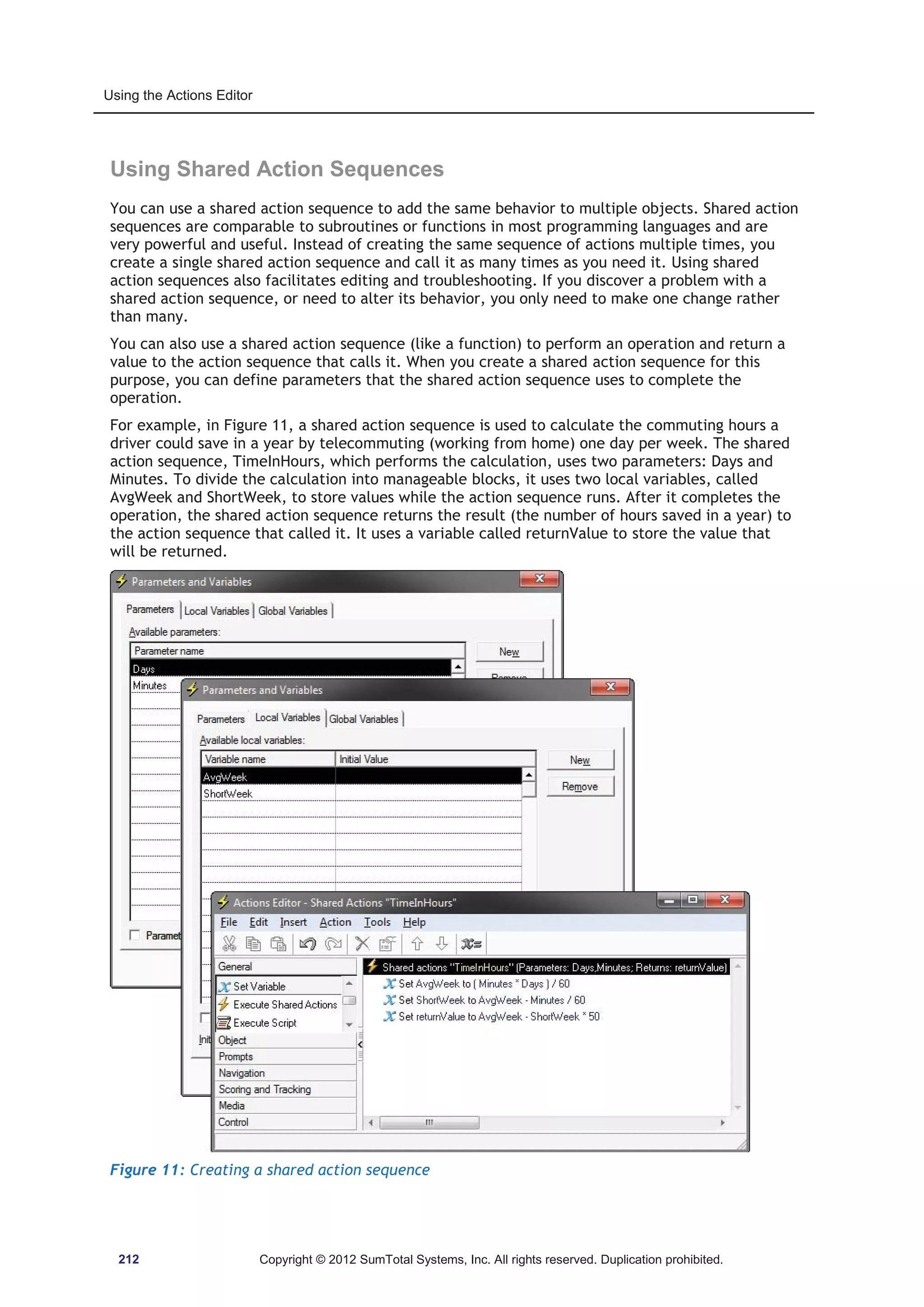 Using the Actions Editor 
Using Shared Action Sequences 
You can use a shared action sequence to add the same behavior to multiple objects. Shared action 
sequences are comparable to subroutines or functions in most programming languages and are 
very powerful and useful. Instead of creating the same sequence of actions multiple times, you 
create a single shared action sequence and call it as many times as you need it. Using shared 
action sequences also facilitates editing and troubleshooting. If you discover a problem with a 
shared action sequence, or need to alter its behavior, you only need to make one change rather 
than many. 
You can also use a shared action sequence (like a function) to perform an operation and return a 
value to the action sequence that calls it. When you create a shared action sequence for this 
purpose, you can define parameters that the shared action sequence uses to complete the 
operation. 
For example, in Figure 11, a shared action sequence is used to calculate the commuting hours a 
driver could save in a year by telecommuting (working from home) one day per week. The shared 
action sequence, TimeInHours, which performs the calculation, uses two parameters: Days and 
Minutes. To divide the calculation into manageable blocks, it uses two local variables, called 
AvgWeek and ShortWeek, to store values while the action sequence runs. After it completes the 
operation, the shared action sequence returns the result (the number of hours saved in a year) to 
the action sequence that called it. It uses a variable called returnValue to store the value that 
will be returned. 
Figure 11: Creating a shared action sequence 
212 Copyright © 2012 SumTotal Systems, Inc. All rights reserved. Duplication prohibited. 
 