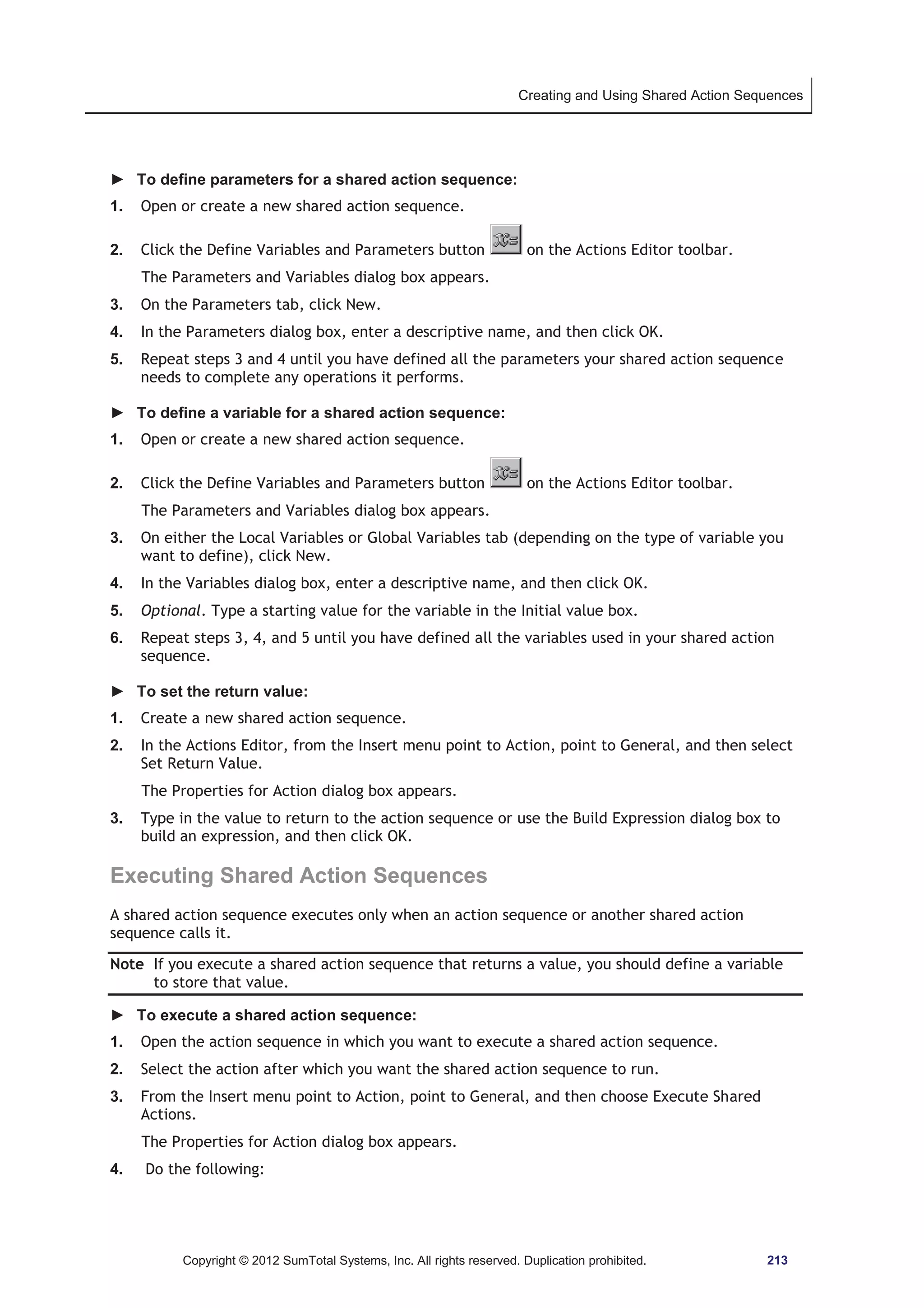 Creating and Using Shared Action Sequences 
► To define parameters for a shared action sequence: 
1. Open or create a new shared action sequence. 
2. Click the Define Variables and Parameters button on the Actions Editor toolbar. 
The Parameters and Variables dialog box appears. 
3. On the Parameters tab, click New. 
4. In the Parameters dialog box, enter a descriptive name, and then click OK. 
5. Repeat steps 3 and 4 until you have defined all the parameters your shared action sequence 
needs to complete any operations it performs. 
► To define a variable for a shared action sequence: 
1. Open or create a new shared action sequence. 
2. Click the Define Variables and Parameters button on the Actions Editor toolbar. 
The Parameters and Variables dialog box appears. 
3. On either the Local Variables or Global Variables tab (depending on the type of variable you 
want to define), click New. 
4. In the Variables dialog box, enter a descriptive name, and then click OK. 
5. Optional. Type a starting value for the variable in the Initial value box. 
6. Repeat steps 3, 4, and 5 until you have defined all the variables used in your shared action 
sequence. 
► To set the return value: 
1. Create a new shared action sequence. 
2. In the Actions Editor, from the Insert menu point to Action, point to General, and then select 
Set Return Value. 
The Properties for Action dialog box appears. 
3. Type in the value to return to the action sequence or use the Build Expression dialog box to 
build an expression, and then click OK. 
Executing Shared Action Sequences 
A shared action sequence executes only when an action sequence or another shared action 
sequence calls it. 
Note If you execute a shared action sequence that returns a value, you should define a variable 
to store that value. 
► To execute a shared action sequence: 
1. Open the action sequence in which you want to execute a shared action sequence. 
2. Select the action after which you want the shared action sequence to run. 
3. From the Insert menu point to Action, point to General, and then choose Execute Shared 
Actions. 
The Properties for Action dialog box appears. 
4. Do the following: 
Copyright © 2012 SumTotal Systems, Inc. All rights reserved. Duplication prohibited. 213 
 