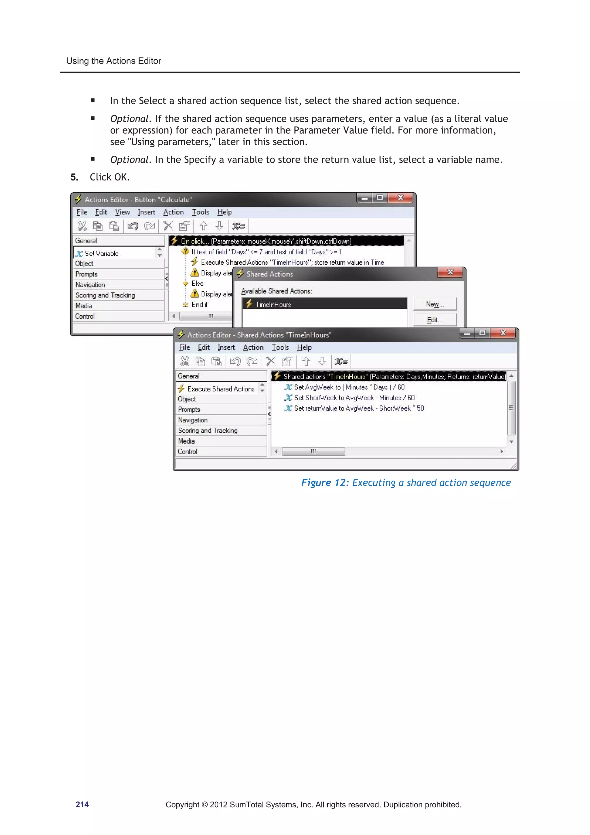 Using the Actions Editor 
ƒ In the Select a shared action sequence list, select the shared action sequence. 
ƒ Optional. If the shared action sequence uses parameters, enter a value (as a literal value 
or expression) for each parameter in the Parameter Value field. For more information, 
see Using parameters, later in this section. 
ƒ Optional. In the Specify a variable to store the return value list, select a variable name. 
5. Click OK. 
Figure 12: Executing a shared action sequence 
214 Copyright © 2012 SumTotal Systems, Inc. All rights reserved. Duplication prohibited. 
 