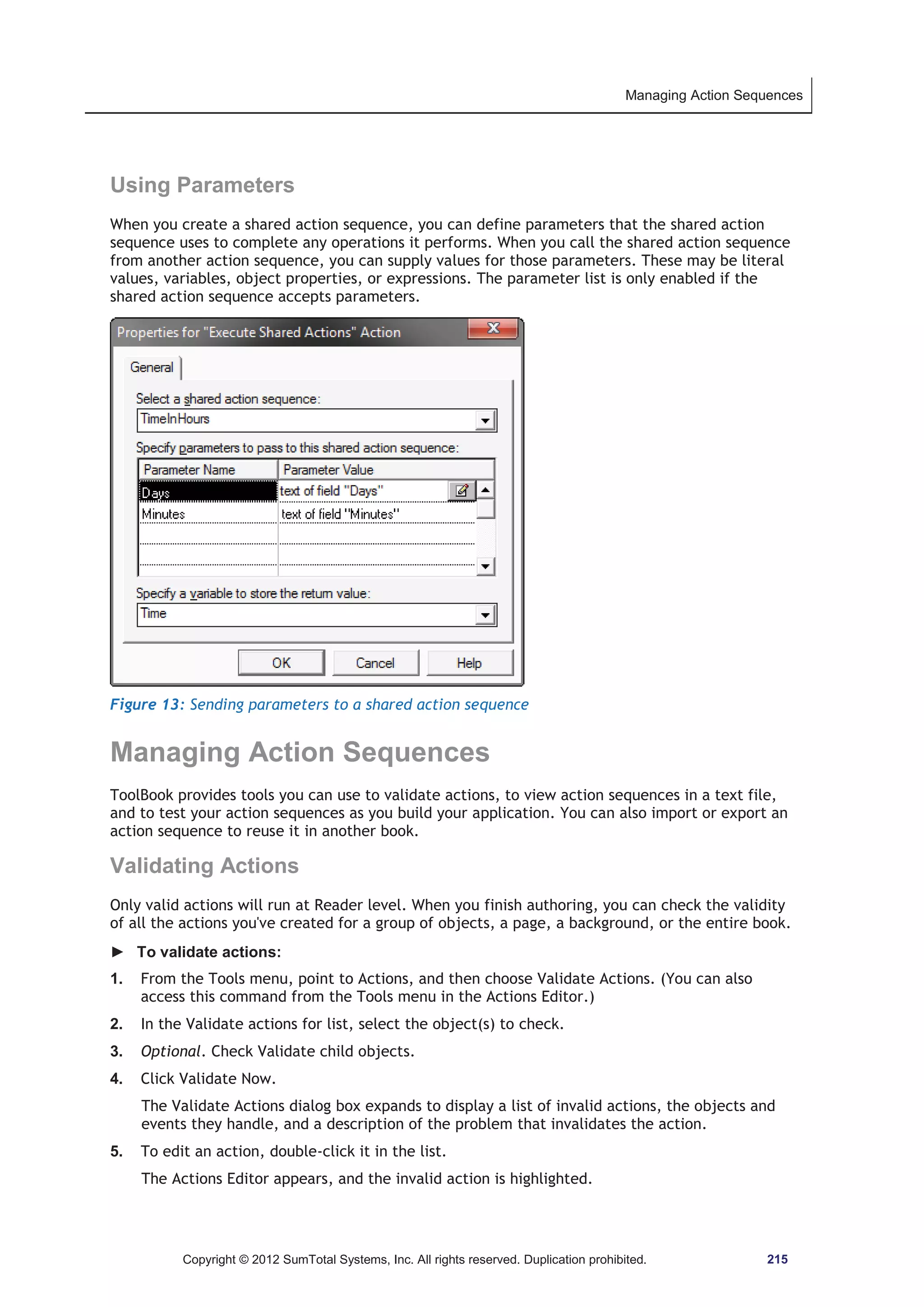 Managing Action Sequences 
Using Parameters 
When you create a shared action sequence, you can define parameters that the shared action 
sequence uses to complete any operations it performs. When you call the shared action sequence 
from another action sequence, you can supply values for those parameters. These may be literal 
values, variables, object properties, or expressions. The parameter list is only enabled if the 
shared action sequence accepts parameters. 
Figure 13: Sending parameters to a shared action sequence 
Managing Action Sequences 
ToolBook provides tools you can use to validate actions, to view action sequences in a text file, 
and to test your action sequences as you build your application. You can also import or export an 
action sequence to reuse it in another book. 
Validating Actions 
Only valid actions will run at Reader level. When you finish authoring, you can check the validity 
of all the actions you've created for a group of objects, a page, a background, or the entire book. 
► To validate actions: 
1. From the Tools menu, point to Actions, and then choose Validate Actions. (You can also 
access this command from the Tools menu in the Actions Editor.) 
2. In the Validate actions for list, select the object(s) to check. 
3. Optional. Check Validate child objects. 
4. Click Validate Now. 
The Validate Actions dialog box expands to display a list of invalid actions, the objects and 
events they handle, and a description of the problem that invalidates the action. 
5. To edit an action, double-click it in the list. 
The Actions Editor appears, and the invalid action is highlighted. 
Copyright © 2012 SumTotal Systems, Inc. All rights reserved. Duplication prohibited. 215 
 
