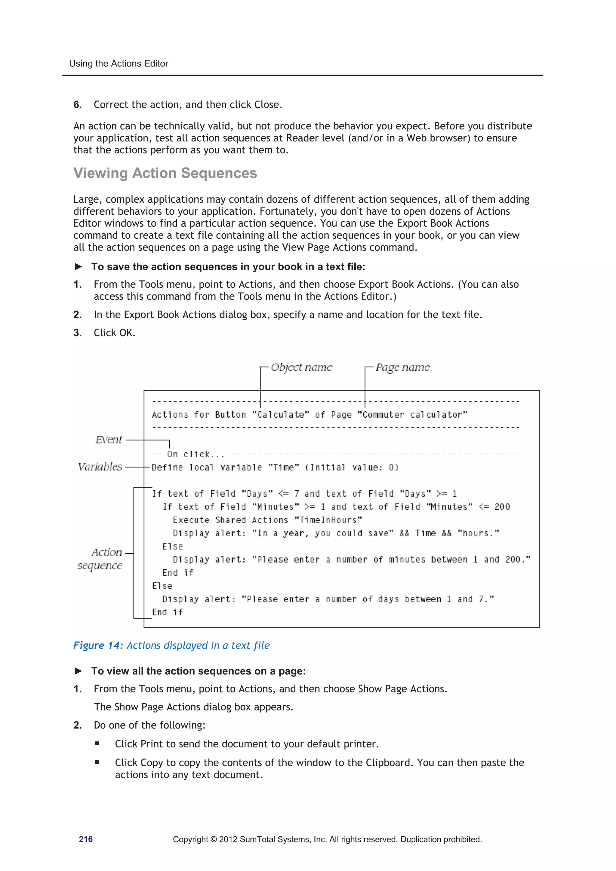 Using the Actions Editor 
6. Correct the action, and then click Close. 
An action can be technically valid, but not produce the behavior you expect. Before you distribute 
your application, test all action sequences at Reader level (and/or in a Web browser) to ensure 
that the actions perform as you want them to. 
Viewing Action Sequences 
Large, complex applications may contain dozens of different action sequences, all of them adding 
different behaviors to your application. Fortunately, you don't have to open dozens of Actions 
Editor windows to find a particular action sequence. You can use the Export Book Actions 
command to create a text file containing all the action sequences in your book, or you can view 
all the action sequences on a page using the View Page Actions command. 
► To save the action sequences in your book in a text file: 
1. From the Tools menu, point to Actions, and then choose Export Book Actions. (You can also 
access this command from the Tools menu in the Actions Editor.) 
2. In the Export Book Actions dialog box, specify a name and location for the text file. 
3. Click OK. 
Figure 14: Actions displayed in a text file 
► To view all the action sequences on a page: 
1. From the Tools menu, point to Actions, and then choose Show Page Actions. 
The Show Page Actions dialog box appears. 
2. Do one of the following: 
ƒ Click Print to send the document to your default printer. 
ƒ Click Copy to copy the contents of the window to the Clipboard. You can then paste the 
actions into any text document. 
216 Copyright © 2012 SumTotal Systems, Inc. All rights reserved. Duplication prohibited. 
 