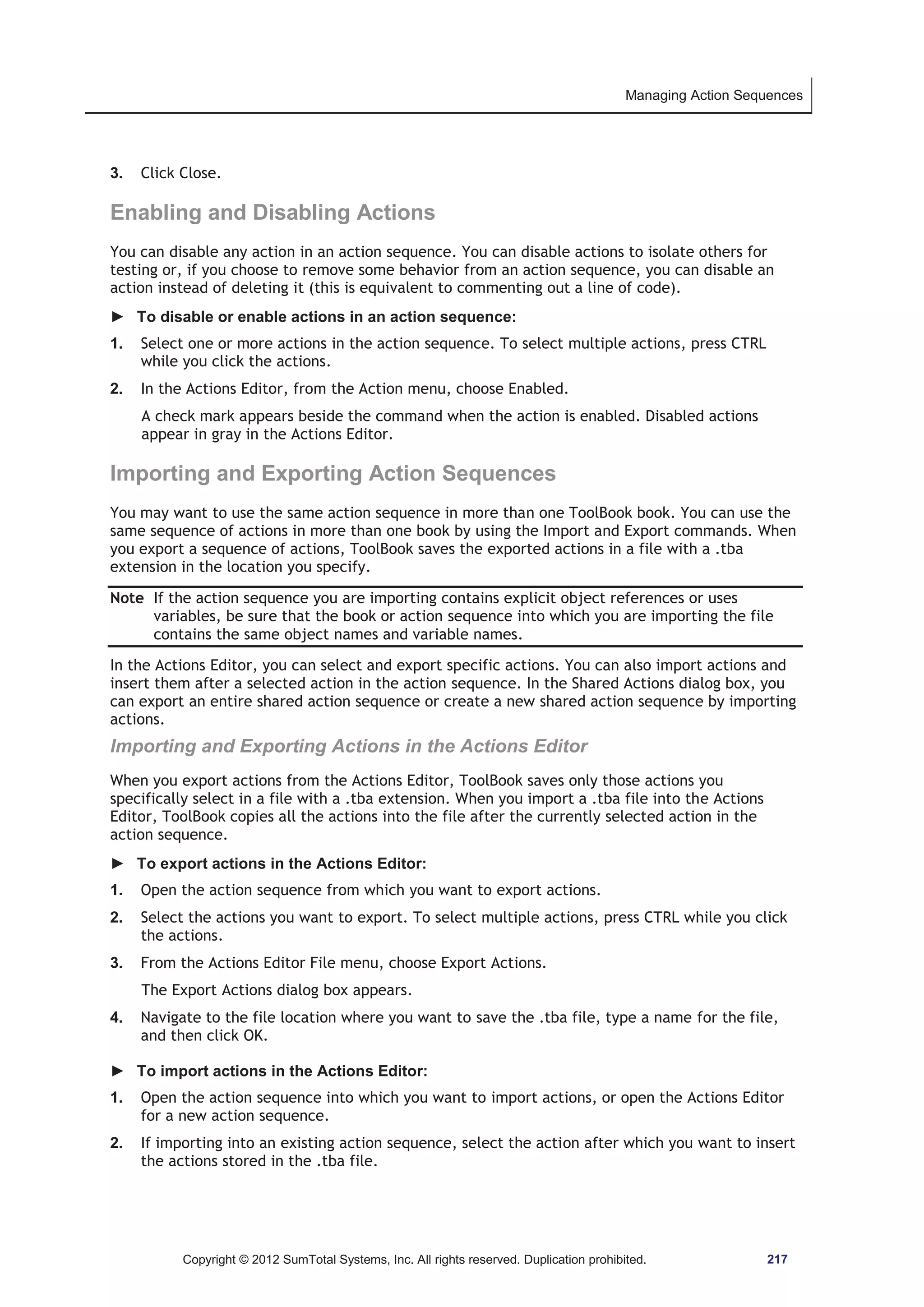 Managing Action Sequences 
3. Click Close. 
Enabling and Disabling Actions 
You can disable any action in an action sequence. You can disable actions to isolate others for 
testing or, if you choose to remove some behavior from an action sequence, you can disable an 
action instead of deleting it (this is equivalent to commenting out a line of code). 
► To disable or enable actions in an action sequence: 
1. Select one or more actions in the action sequence. To select multiple actions, press CTRL 
while you click the actions. 
2. In the Actions Editor, from the Action menu, choose Enabled. 
A check mark appears beside the command when the action is enabled. Disabled actions 
appear in gray in the Actions Editor. 
Importing and Exporting Action Sequences 
You may want to use the same action sequence in more than one ToolBook book. You can use the 
same sequence of actions in more than one book by using the Import and Export commands. When 
you export a sequence of actions, ToolBook saves the exported actions in a file with a .tba 
extension in the location you specify. 
Note If the action sequence you are importing contains explicit object references or uses 
variables, be sure that the book or action sequence into which you are importing the file 
contains the same object names and variable names. 
In the Actions Editor, you can select and export specific actions. You can also import actions and 
insert them after a selected action in the action sequence. In the Shared Actions dialog box, you 
can export an entire shared action sequence or create a new shared action sequence by importing 
actions. 
Importing and Exporting Actions in the Actions Editor 
When you export actions from the Actions Editor, ToolBook saves only those actions you 
specifically select in a file with a .tba extension. When you import a .tba file into the Actions 
Editor, ToolBook copies all the actions into the file after the currently selected action in the 
action sequence. 
► To export actions in the Actions Editor: 
1. Open the action sequence from which you want to export actions. 
2. Select the actions you want to export. To select multiple actions, press CTRL while you click 
the actions. 
3. From the Actions Editor File menu, choose Export Actions. 
The Export Actions dialog box appears. 
4. Navigate to the file location where you want to save the .tba file, type a name for the file, 
and then click OK. 
► To import actions in the Actions Editor: 
1. Open the action sequence into which you want to import actions, or open the Actions Editor 
for a new action sequence. 
2. If importing into an existing action sequence, select the action after which you want to insert 
the actions stored in the .tba file. 
Copyright © 2012 SumTotal Systems, Inc. All rights reserved. Duplication prohibited. 217 
 