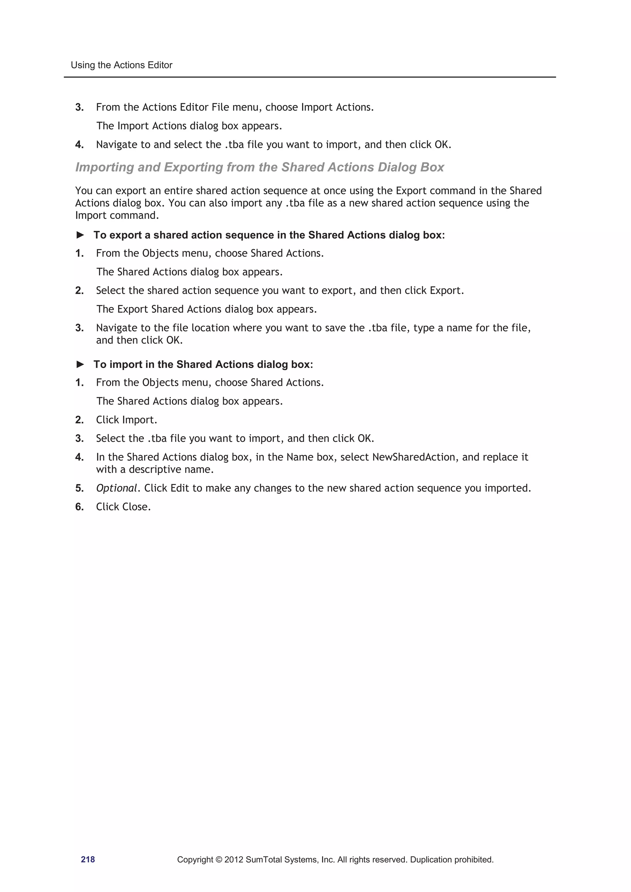 Using the Actions Editor 
3. From the Actions Editor File menu, choose Import Actions. 
The Import Actions dialog box appears. 
4. Navigate to and select the .tba file you want to import, and then click OK. 
Importing and Exporting from the Shared Actions Dialog Box 
You can export an entire shared action sequence at once using the Export command in the Shared 
Actions dialog box. You can also import any .tba file as a new shared action sequence using the 
Import command. 
► To export a shared action sequence in the Shared Actions dialog box: 
1. From the Objects menu, choose Shared Actions. 
The Shared Actions dialog box appears. 
2. Select the shared action sequence you want to export, and then click Export. 
The Export Shared Actions dialog box appears. 
3. Navigate to the file location where you want to save the .tba file, type a name for the file, 
and then click OK. 
► To import in the Shared Actions dialog box: 
1. From the Objects menu, choose Shared Actions. 
The Shared Actions dialog box appears. 
2. Click Import. 
3. Select the .tba file you want to import, and then click OK. 
4. In the Shared Actions dialog box, in the Name box, select NewSharedAction, and replace it 
with a descriptive name. 
5. Optional. Click Edit to make any changes to the new shared action sequence you imported. 
6. Click Close. 
218 Copyright © 2012 SumTotal Systems, Inc. All rights reserved. Duplication prohibited. 
 