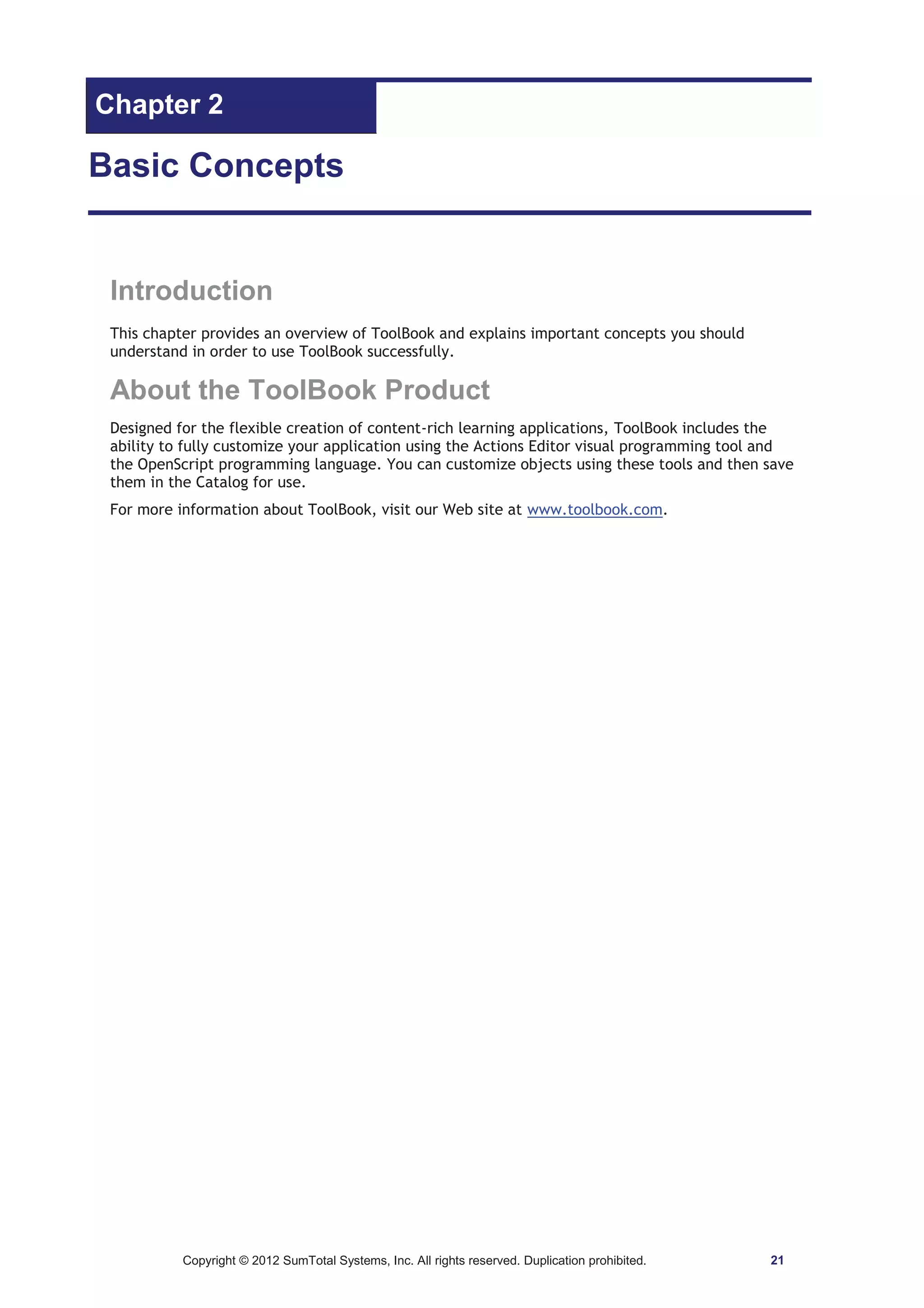 Chapter 2 
Basic Concepts 
Introduction 
This chapter provides an overview of ToolBook and explains important concepts you should 
understand in order to use ToolBook successfully. 
About the ToolBook Product 
Designed for the flexible creation of content-rich learning applications, ToolBook includes the 
ability to fully customize your application using the Actions Editor visual programming tool and 
the OpenScript programming language. You can customize objects using these tools and then save 
them in the Catalog for use. 
For more information about ToolBook, visit our Web site at www.toolbook.com. 
Copyright © 2012 SumTotal Systems, Inc. All rights reserved. Duplication prohibited. 21 
 