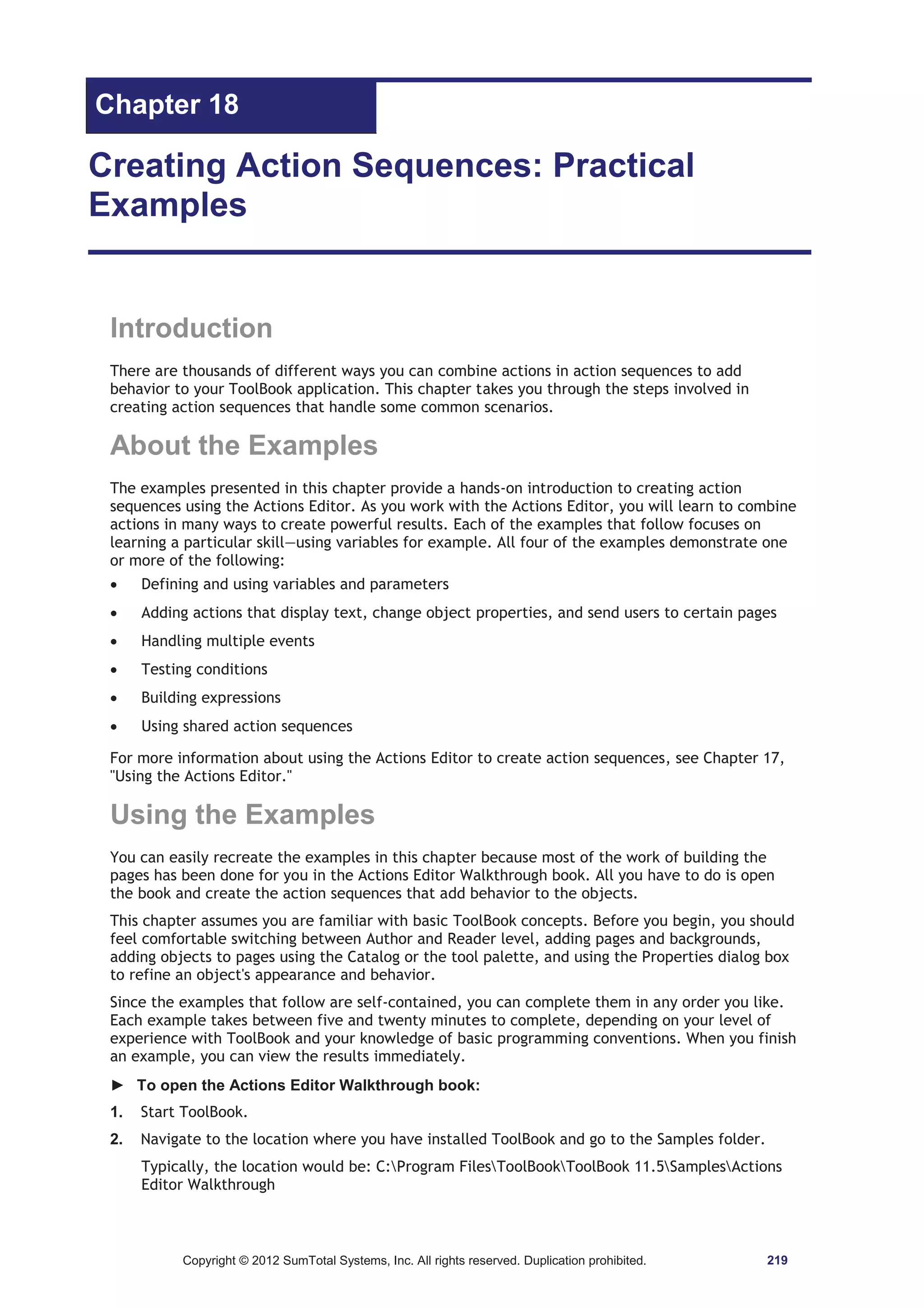 Chapter 18 
Creating Action Sequences: Practical 
Examples 
Introduction 
There are thousands of different ways you can combine actions in action sequences to add 
behavior to your ToolBook application. This chapter takes you through the steps involved in 
creating action sequences that handle some common scenarios. 
About the Examples 
The examples presented in this chapter provide a hands-on introduction to creating action 
sequences using the Actions Editor. As you work with the Actions Editor, you will learn to combine 
actions in many ways to create powerful results. Each of the examples that follow focuses on 
learning a particular skill—using variables for example. All four of the examples demonstrate one 
or more of the following: 
x Defining and using variables and parameters 
x Adding actions that display text, change object properties, and send users to certain pages 
x Handling multiple events 
x Testing conditions 
x Building expressions 
x Using shared action sequences 
For more information about using the Actions Editor to create action sequences, see Chapter 17, 
Using the Actions Editor. 
Using the Examples 
You can easily recreate the examples in this chapter because most of the work of building the 
pages has been done for you in the Actions Editor Walkthrough book. All you have to do is open 
the book and create the action sequences that add behavior to the objects. 
This chapter assumes you are familiar with basic ToolBook concepts. Before you begin, you should 
feel comfortable switching between Author and Reader level, adding pages and backgrounds, 
adding objects to pages using the Catalog or the tool palette, and using the Properties dialog box 
to refine an object's appearance and behavior. 
Since the examples that follow are self-contained, you can complete them in any order you like. 
Each example takes between five and twenty minutes to complete, depending on your level of 
experience with ToolBook and your knowledge of basic programming conventions. When you finish 
an example, you can view the results immediately. 
► To open the Actions Editor Walkthrough book: 
1. Start ToolBook. 
2. Navigate to the location where you have installed ToolBook and go to the Samples folder. 
Typically, the location would be: C:Program FilesToolBookToolBook 11.5SamplesActions 
Editor Walkthrough 
Copyright © 2012 SumTotal Systems, Inc. All rights reserved. Duplication prohibited. 219 
 