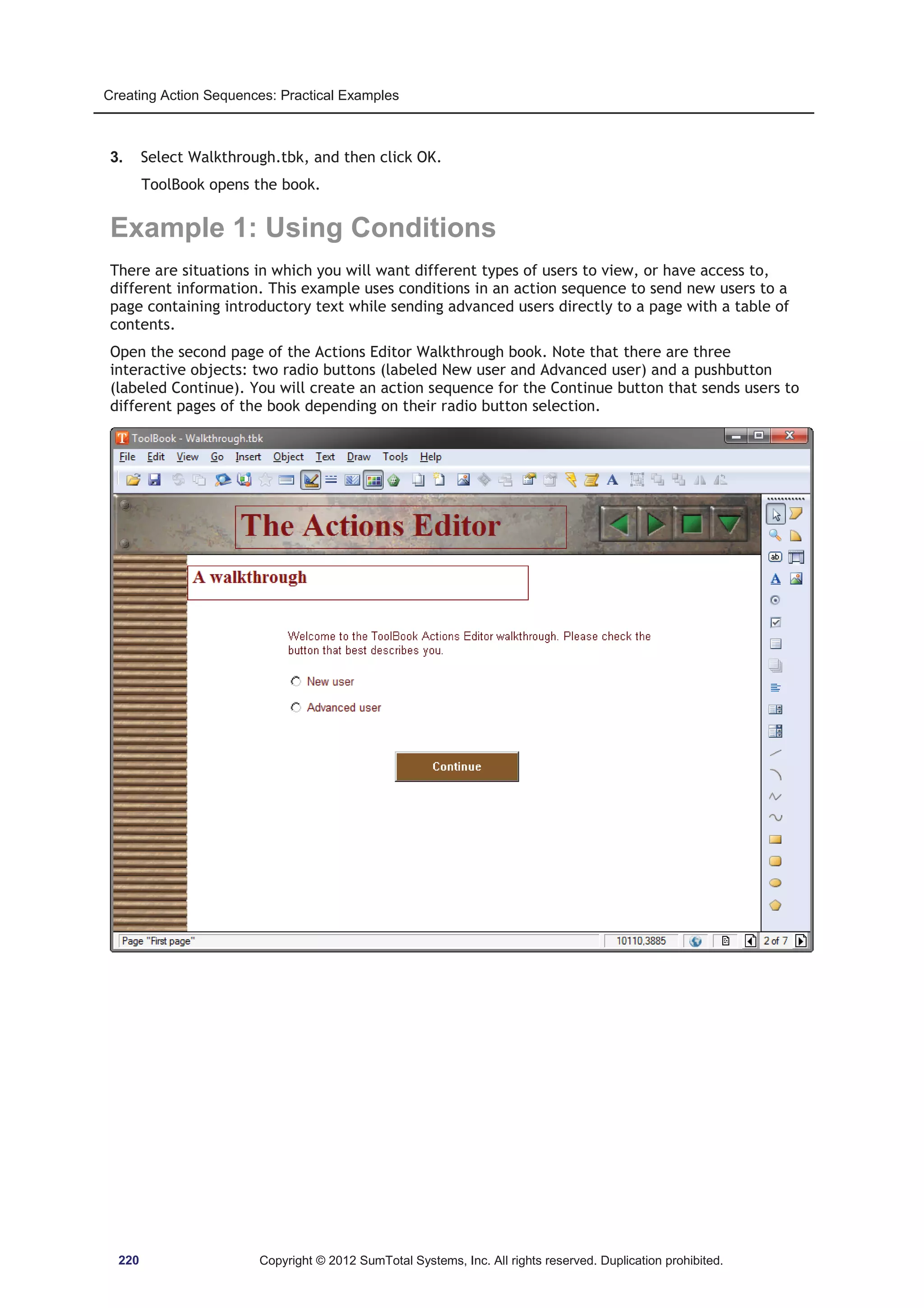 Creating Action Sequences: Practical Examples 
3. Select Walkthrough.tbk, and then click OK. 
ToolBook opens the book. 
Example 1: Using Conditions 
There are situations in which you will want different types of users to view, or have access to, 
different information. This example uses conditions in an action sequence to send new users to a 
page containing introductory text while sending advanced users directly to a page with a table of 
contents. 
Open the second page of the Actions Editor Walkthrough book. Note that there are three 
interactive objects: two radio buttons (labeled New user and Advanced user) and a pushbutton 
(labeled Continue). You will create an action sequence for the Continue button that sends users to 
different pages of the book depending on their radio button selection. 
220 Copyright © 2012 SumTotal Systems, Inc. All rights reserved. Duplication prohibited. 
 
