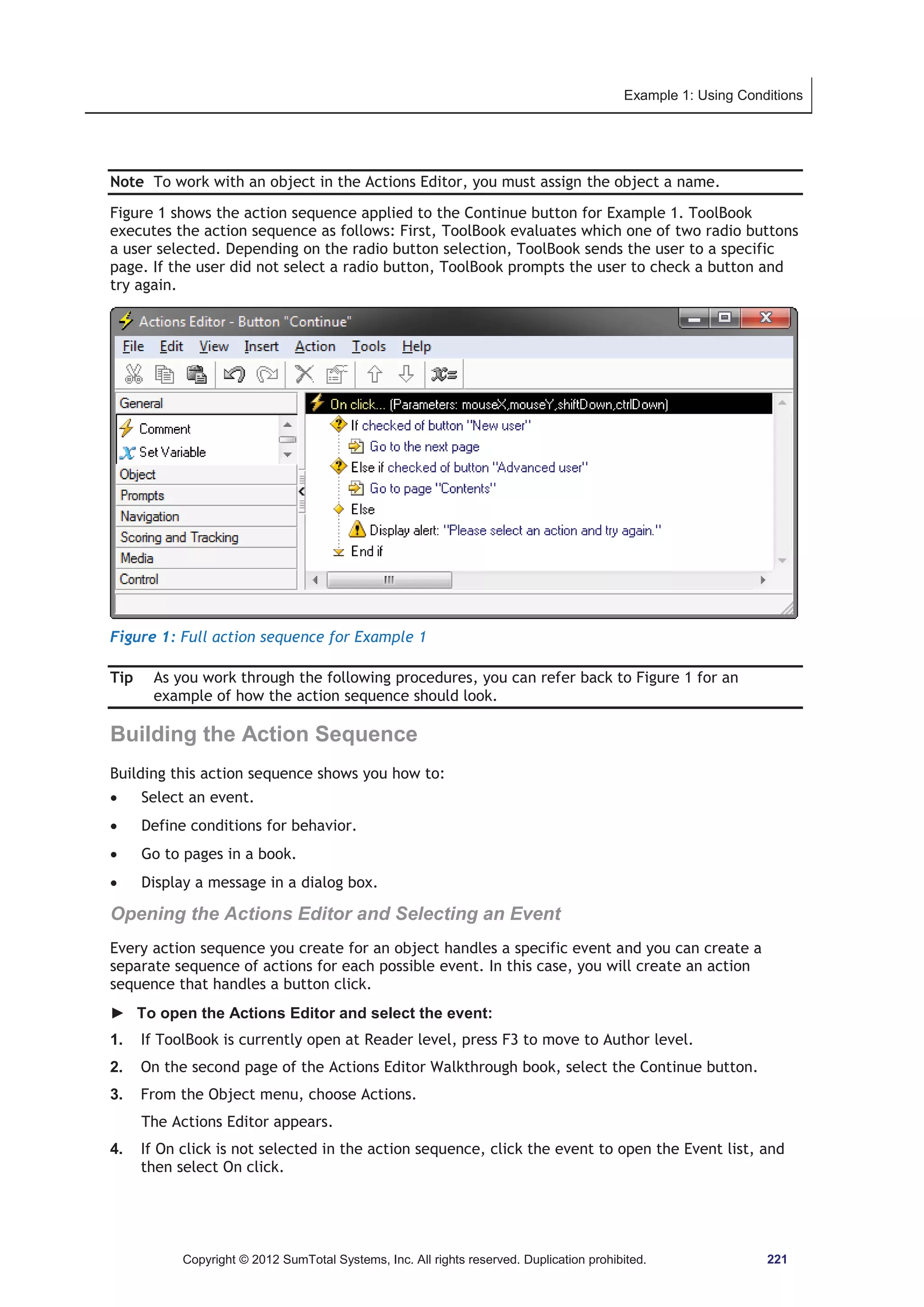 Example 1: Using Conditions 
Note To work with an object in the Actions Editor, you must assign the object a name. 
Figure 1 shows the action sequence applied to the Continue button for Example 1. ToolBook 
executes the action sequence as follows: First, ToolBook evaluates which one of two radio buttons 
a user selected. Depending on the radio button selection, ToolBook sends the user to a specific 
page. If the user did not select a radio button, ToolBook prompts the user to check a button and 
try again. 
Figure 1: Full action sequence for Example 1 
Tip As you work through the following procedures, you can refer back to Figure 1 for an 
example of how the action sequence should look. 
Building the Action Sequence 
Building this action sequence shows you how to: 
x Select an event. 
x Define conditions for behavior. 
x Go to pages in a book. 
x Display a message in a dialog box. 
Opening the Actions Editor and Selecting an Event 
Every action sequence you create for an object handles a specific event and you can create a 
separate sequence of actions for each possible event. In this case, you will create an action 
sequence that handles a button click. 
► To open the Actions Editor and select the event: 
1. If ToolBook is currently open at Reader level, press F3 to move to Author level. 
2. On the second page of the Actions Editor Walkthrough book, select the Continue button. 
3. From the Object menu, choose Actions. 
The Actions Editor appears. 
4. If On click is not selected in the action sequence, click the event to open the Event list, and 
then select On click. 
Copyright © 2012 SumTotal Systems, Inc. All rights reserved. Duplication prohibited. 221 
 