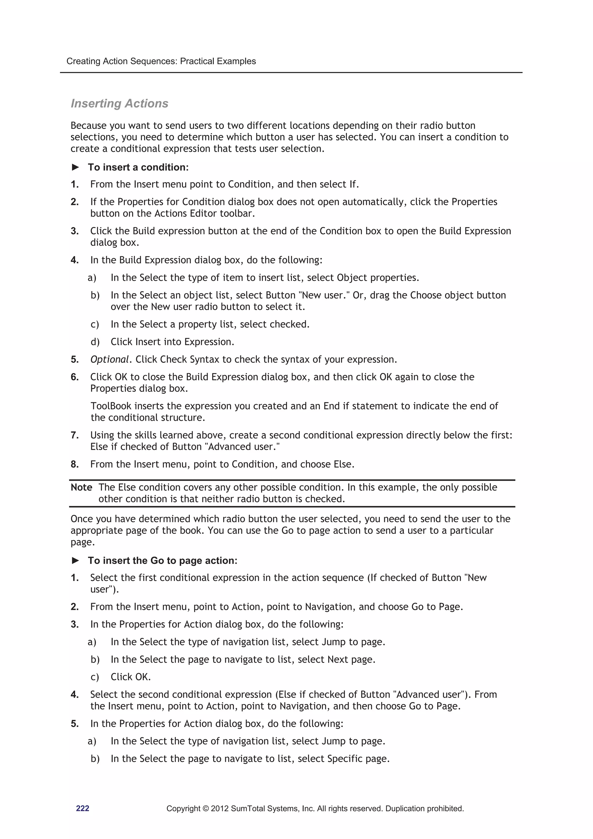 Creating Action Sequences: Practical Examples 
Inserting Actions 
Because you want to send users to two different locations depending on their radio button 
selections, you need to determine which button a user has selected. You can insert a condition to 
create a conditional expression that tests user selection. 
► To insert a condition: 
1. From the Insert menu point to Condition, and then select If. 
2. If the Properties for Condition dialog box does not open automatically, click the Properties 
button on the Actions Editor toolbar. 
3. Click the Build expression button at the end of the Condition box to open the Build Expression 
dialog box. 
4. In the Build Expression dialog box, do the following: 
a) In the Select the type of item to insert list, select Object properties. 
b) In the Select an object list, select Button New user. Or, drag the Choose object button 
over the New user radio button to select it. 
c) In the Select a property list, select checked. 
d) Click Insert into Expression. 
5. Optional. Click Check Syntax to check the syntax of your expression. 
6. Click OK to close the Build Expression dialog box, and then click OK again to close the 
Properties dialog box. 
ToolBook inserts the expression you created and an End if statement to indicate the end of 
the conditional structure. 
7. Using the skills learned above, create a second conditional expression directly below the first: 
Else if checked of Button Advanced user. 
8. From the Insert menu, point to Condition, and choose Else. 
Note The Else condition covers any other possible condition. In this example, the only possible 
other condition is that neither radio button is checked. 
Once you have determined which radio button the user selected, you need to send the user to the 
appropriate page of the book. You can use the Go to page action to send a user to a particular 
page. 
► To insert the Go to page action: 
1. Select the first conditional expression in the action sequence (If checked of Button New 
user). 
2. From the Insert menu, point to Action, point to Navigation, and choose Go to Page. 
3. In the Properties for Action dialog box, do the following: 
a) In the Select the type of navigation list, select Jump to page. 
b) In the Select the page to navigate to list, select Next page. 
c) Click OK. 
4. Select the second conditional expression (Else if checked of Button Advanced user). From 
the Insert menu, point to Action, point to Navigation, and then choose Go to Page. 
5. In the Properties for Action dialog box, do the following: 
a) In the Select the type of navigation list, select Jump to page. 
b) In the Select the page to navigate to list, select Specific page. 
222 Copyright © 2012 SumTotal Systems, Inc. All rights reserved. Duplication prohibited. 
 