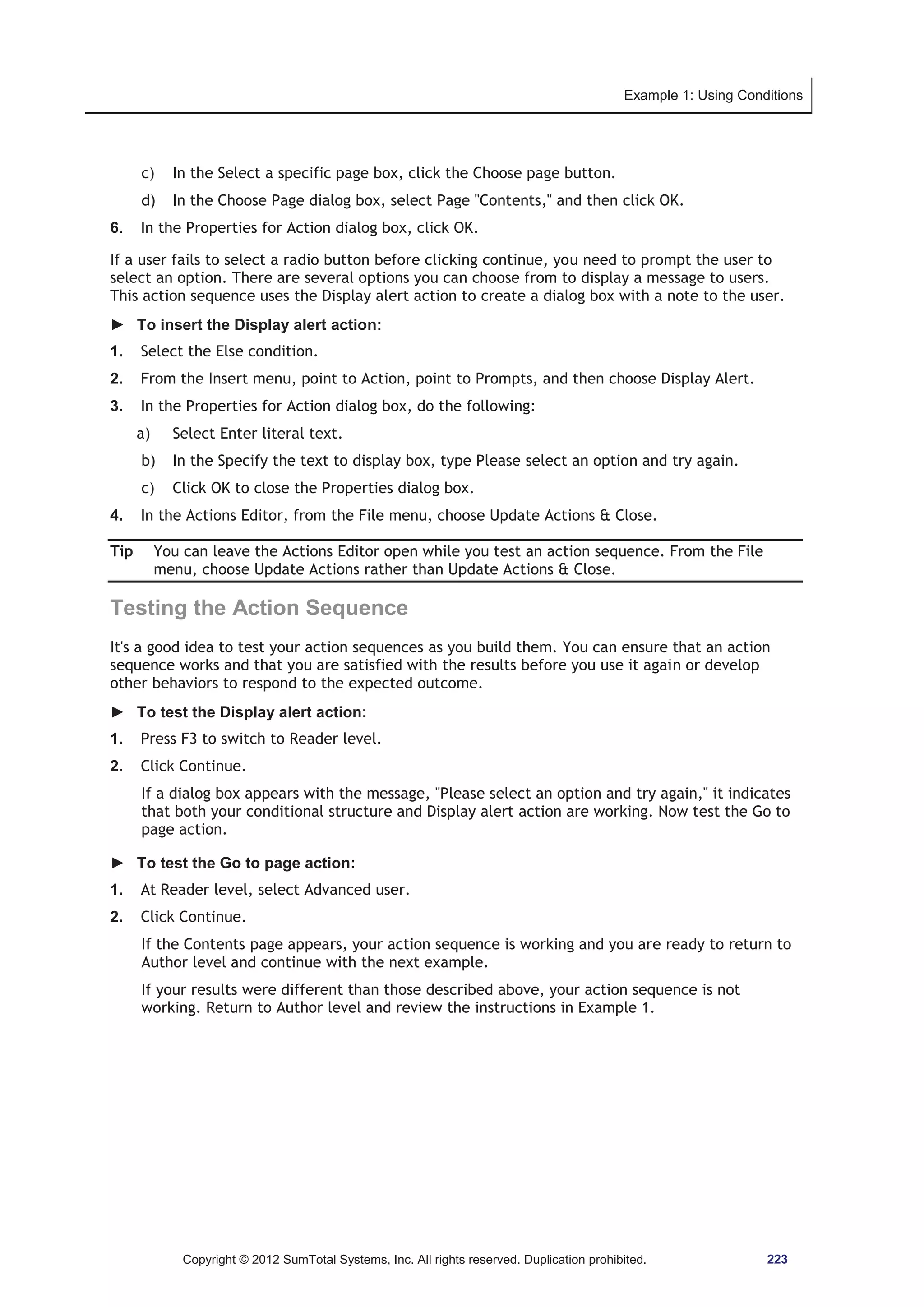 Example 1: Using Conditions 
c) In the Select a specific page box, click the Choose page button. 
d) In the Choose Page dialog box, select Page Contents, and then click OK. 
6. In the Properties for Action dialog box, click OK. 
If a user fails to select a radio button before clicking continue, you need to prompt the user to 
select an option. There are several options you can choose from to display a message to users. 
This action sequence uses the Display alert action to create a dialog box with a note to the user. 
► To insert the Display alert action: 
1. Select the Else condition. 
2. From the Insert menu, point to Action, point to Prompts, and then choose Display Alert. 
3. In the Properties for Action dialog box, do the following: 
a) Select Enter literal text. 
b) In the Specify the text to display box, type Please select an option and try again. 
c) Click OK to close the Properties dialog box. 
4. In the Actions Editor, from the File menu, choose Update Actions  Close. 
Tip You can leave the Actions Editor open while you test an action sequence. From the File 
menu, choose Update Actions rather than Update Actions  Close. 
Testing the Action Sequence 
It's a good idea to test your action sequences as you build them. You can ensure that an action 
sequence works and that you are satisfied with the results before you use it again or develop 
other behaviors to respond to the expected outcome. 
► To test the Display alert action: 
1. Press F3 to switch to Reader level. 
2. Click Continue. 
If a dialog box appears with the message, Please select an option and try again, it indicates 
that both your conditional structure and Display alert action are working. Now test the Go to 
page action. 
► To test the Go to page action: 
1. At Reader level, select Advanced user. 
2. Click Continue. 
If the Contents page appears, your action sequence is working and you are ready to return to 
Author level and continue with the next example. 
If your results were different than those described above, your action sequence is not 
working. Return to Author level and review the instructions in Example 1. 
Copyright © 2012 SumTotal Systems, Inc. All rights reserved. Duplication prohibited. 223 
 
