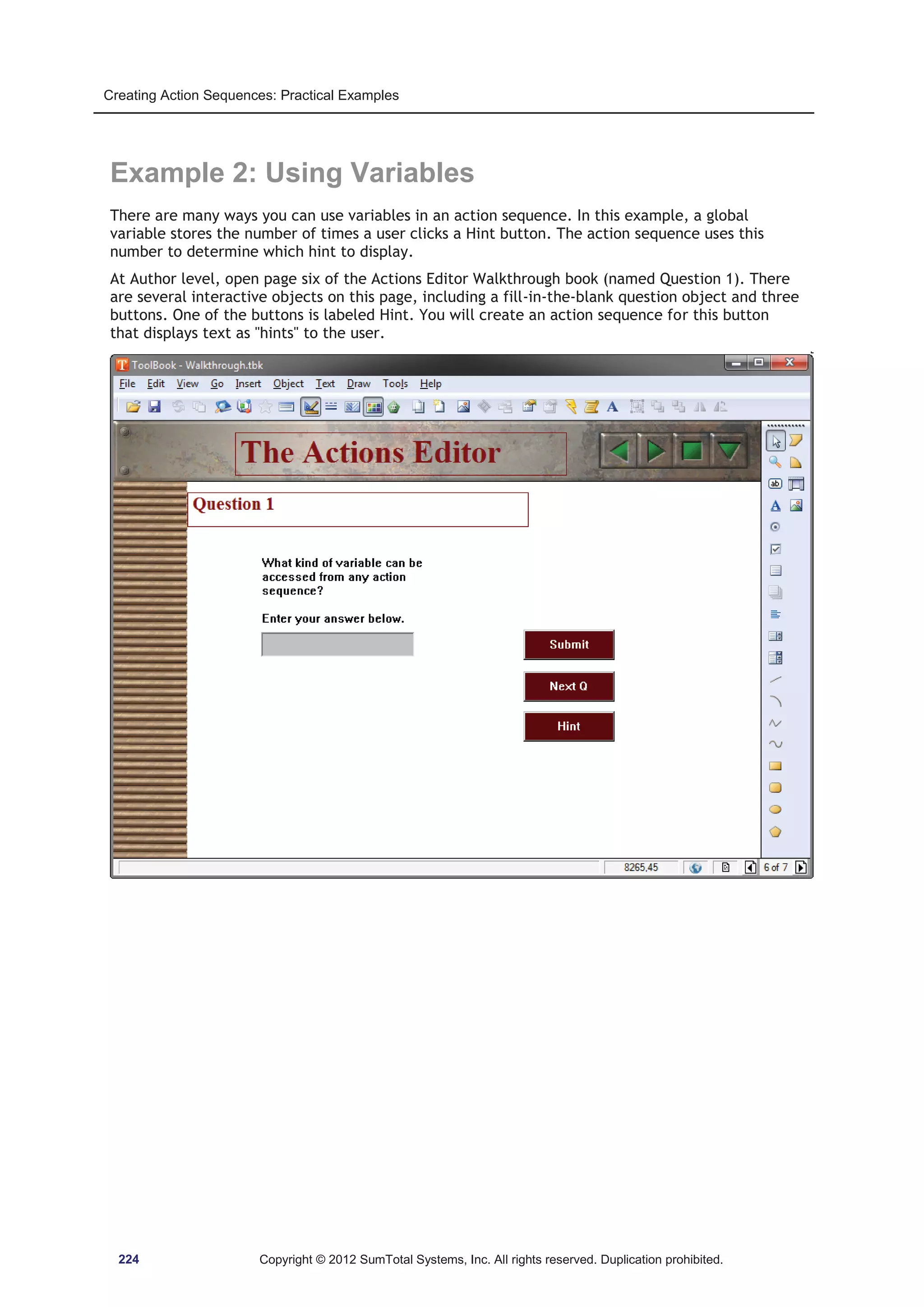 Creating Action Sequences: Practical Examples 
Example 2: Using Variables 
There are many ways you can use variables in an action sequence. In this example, a global 
variable stores the number of times a user clicks a Hint button. The action sequence uses this 
number to determine which hint to display. 
At Author level, open page six of the Actions Editor Walkthrough book (named Question 1). There 
are several interactive objects on this page, including a fill-in-the-blank question object and three 
buttons. One of the buttons is labeled Hint. You will create an action sequence for this button 
that displays text as hints to the user. 
224 Copyright © 2012 SumTotal Systems, Inc. All rights reserved. Duplication prohibited. 
 