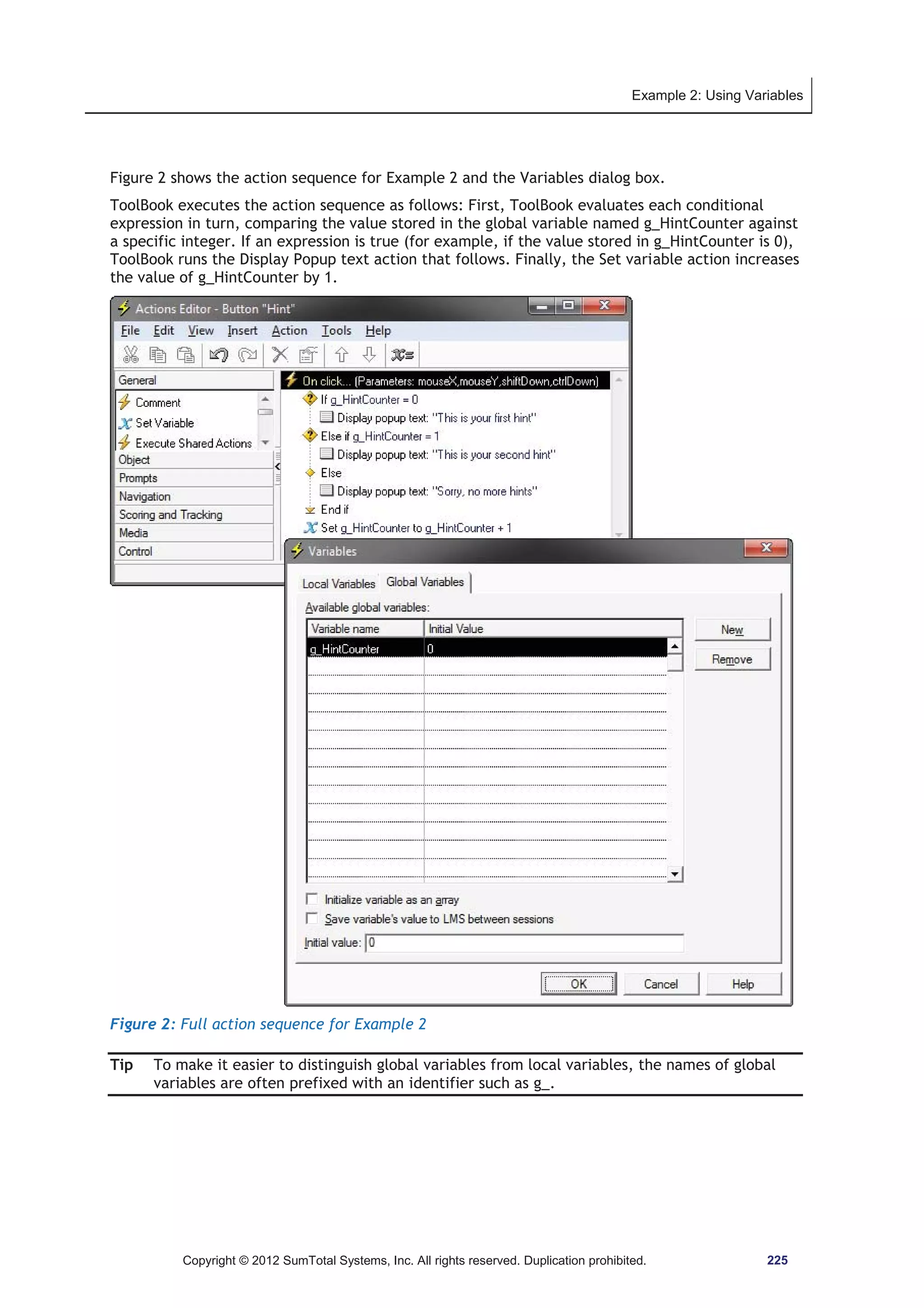 Example 2: Using Variables 
Figure 2 shows the action sequence for Example 2 and the Variables dialog box. 
ToolBook executes the action sequence as follows: First, ToolBook evaluates each conditional 
expression in turn, comparing the value stored in the global variable named g_HintCounter against 
a specific integer. If an expression is true (for example, if the value stored in g_HintCounter is 0), 
ToolBook runs the Display Popup text action that follows. Finally, the Set variable action increases 
the value of g_HintCounter by 1. 
Figure 2: Full action sequence for Example 2 
Tip To make it easier to distinguish global variables from local variables, the names of global 
variables are often prefixed with an identifier such as g_. 
Copyright © 2012 SumTotal Systems, Inc. All rights reserved. Duplication prohibited. 225 
 