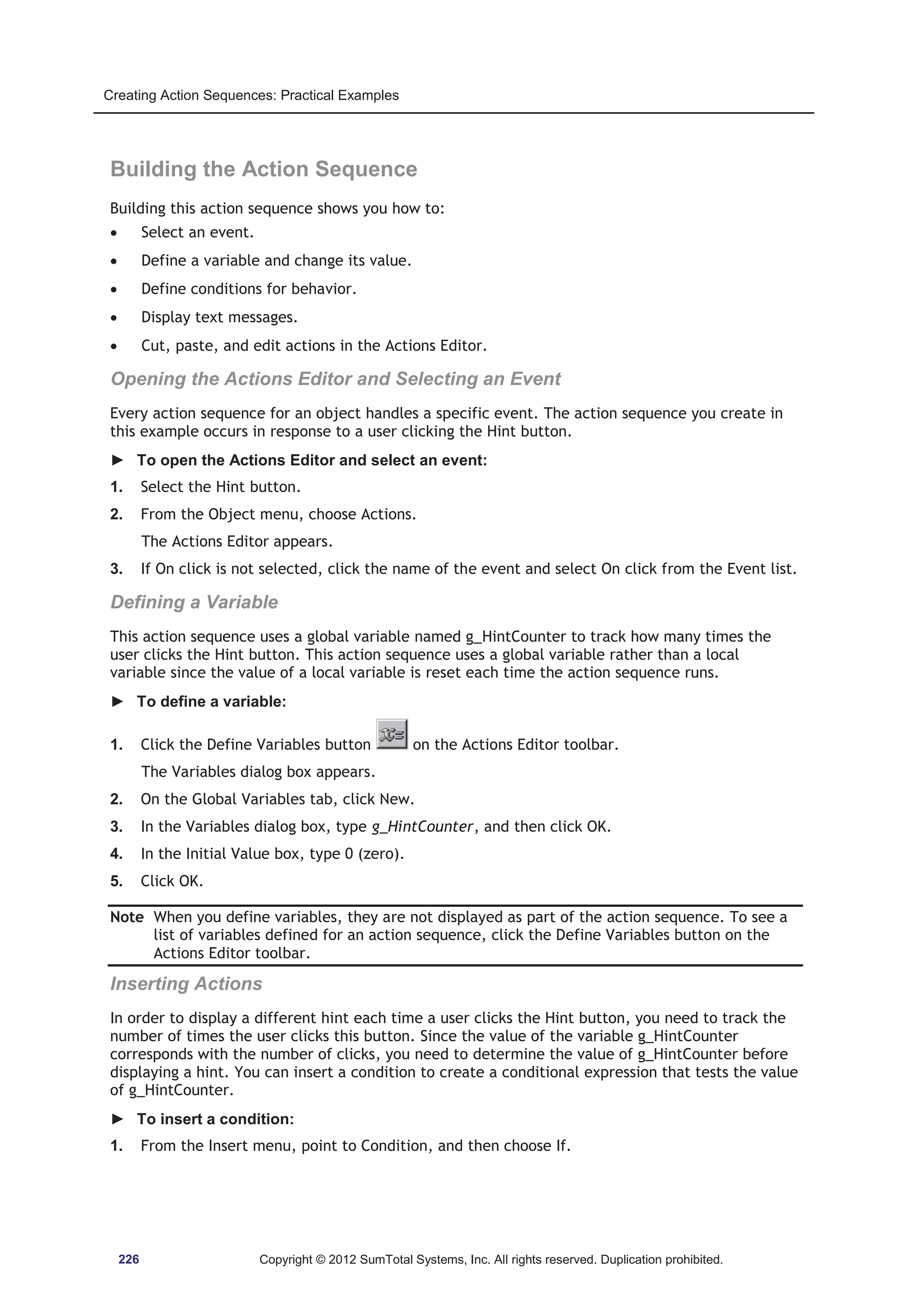Creating Action Sequences: Practical Examples 
Building the Action Sequence 
Building this action sequence shows you how to: 
x Select an event. 
x Define a variable and change its value. 
x Define conditions for behavior. 
x Display text messages. 
x Cut, paste, and edit actions in the Actions Editor. 
Opening the Actions Editor and Selecting an Event 
Every action sequence for an object handles a specific event. The action sequence you create in 
this example occurs in response to a user clicking the Hint button. 
► To open the Actions Editor and select an event: 
1. Select the Hint button. 
2. From the Object menu, choose Actions. 
The Actions Editor appears. 
3. If On click is not selected, click the name of the event and select On click from the Event list. 
Defining a Variable 
This action sequence uses a global variable named g_HintCounter to track how many times the 
user clicks the Hint button. This action sequence uses a global variable rather than a local 
variable since the value of a local variable is reset each time the action sequence runs. 
► To define a variable: 
1. Click the Define Variables button on the Actions Editor toolbar. 
The Variables dialog box appears. 
2. On the Global Variables tab, click New. 
3. In the Variables dialog box, type g_HintCounter, and then click OK. 
4. In the Initial Value box, type 0 (zero). 
5. Click OK. 
Note When you define variables, they are not displayed as part of the action sequence. To see a 
list of variables defined for an action sequence, click the Define Variables button on the 
Actions Editor toolbar. 
Inserting Actions 
In order to display a different hint each time a user clicks the Hint button, you need to track the 
number of times the user clicks this button. Since the value of the variable g_HintCounter 
corresponds with the number of clicks, you need to determine the value of g_HintCounter before 
displaying a hint. You can insert a condition to create a conditional expression that tests the value 
of g_HintCounter. 
► To insert a condition: 
1. From the Insert menu, point to Condition, and then choose If. 
226 Copyright © 2012 SumTotal Systems, Inc. All rights reserved. Duplication prohibited. 
 