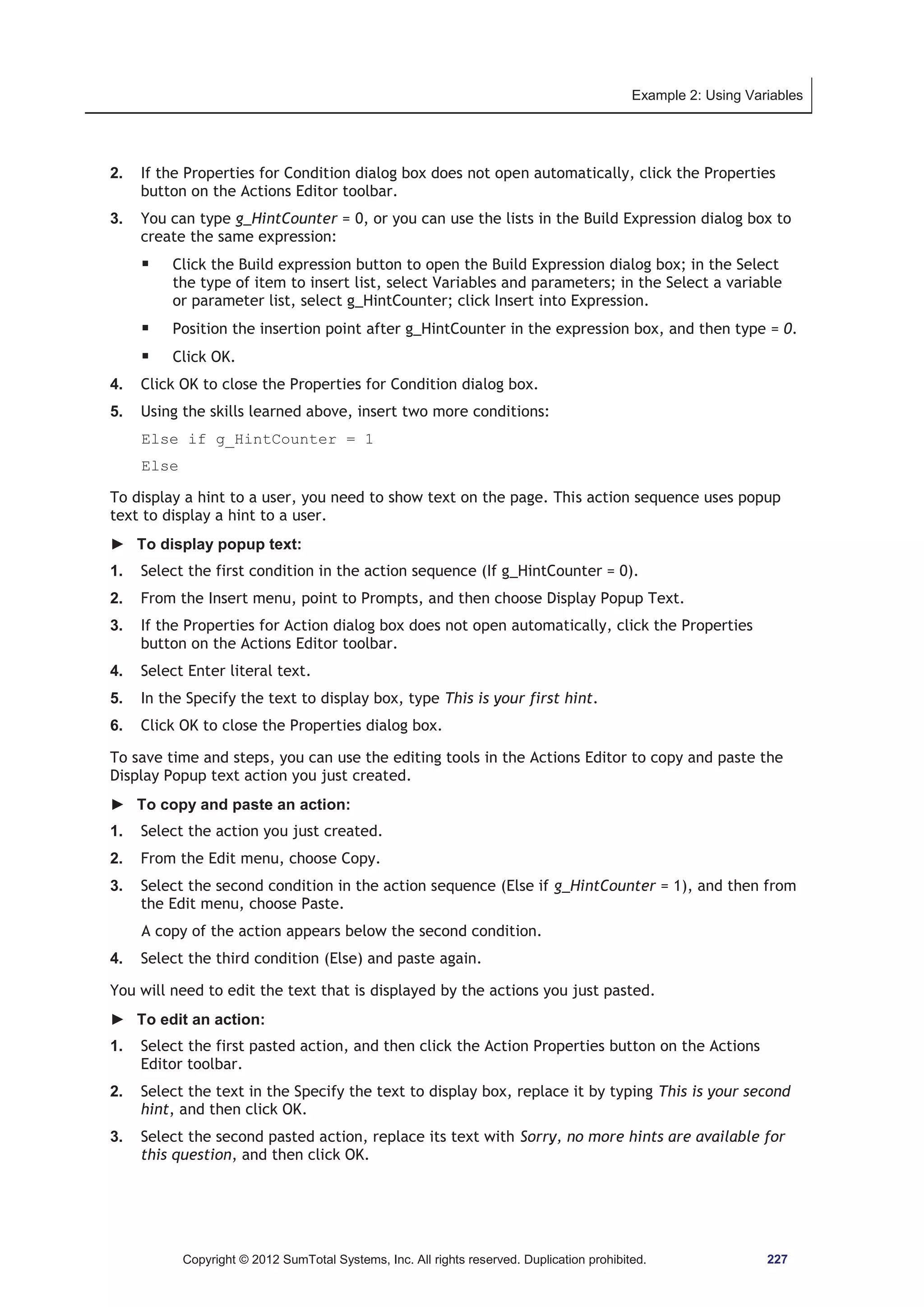 Example 2: Using Variables 
2. If the Properties for Condition dialog box does not open automatically, click the Properties 
button on the Actions Editor toolbar. 
3. You can type g_HintCounter = 0, or you can use the lists in the Build Expression dialog box to 
create the same expression: 
ƒ Click the Build expression button to open the Build Expression dialog box; in the Select 
the type of item to insert list, select Variables and parameters; in the Select a variable 
or parameter list, select g_HintCounter; click Insert into Expression. 
ƒ Position the insertion point after g_HintCounter in the expression box, and then type = 0. 
ƒ Click OK. 
4. Click OK to close the Properties for Condition dialog box. 
5. Using the skills learned above, insert two more conditions: 
Else if g_HintCounter = 1 
Else 
To display a hint to a user, you need to show text on the page. This action sequence uses popup 
text to display a hint to a user. 
► To display popup text: 
1. Select the first condition in the action sequence (If g_HintCounter = 0). 
2. From the Insert menu, point to Prompts, and then choose Display Popup Text. 
3. If the Properties for Action dialog box does not open automatically, click the Properties 
button on the Actions Editor toolbar. 
4. Select Enter literal text. 
5. In the Specify the text to display box, type This is your first hint. 
6. Click OK to close the Properties dialog box. 
To save time and steps, you can use the editing tools in the Actions Editor to copy and paste the 
Display Popup text action you just created. 
► To copy and paste an action: 
1. Select the action you just created. 
2. From the Edit menu, choose Copy. 
3. Select the second condition in the action sequence (Else if g_HintCounter = 1), and then from 
the Edit menu, choose Paste. 
A copy of the action appears below the second condition. 
4. Select the third condition (Else) and paste again. 
You will need to edit the text that is displayed by the actions you just pasted. 
► To edit an action: 
1. Select the first pasted action, and then click the Action Properties button on the Actions 
Editor toolbar. 
2. Select the text in the Specify the text to display box, replace it by typing This is your second 
hint, and then click OK. 
3. Select the second pasted action, replace its text with Sorry, no more hints are available for 
this question, and then click OK. 
Copyright © 2012 SumTotal Systems, Inc. All rights reserved. Duplication prohibited. 227 
 