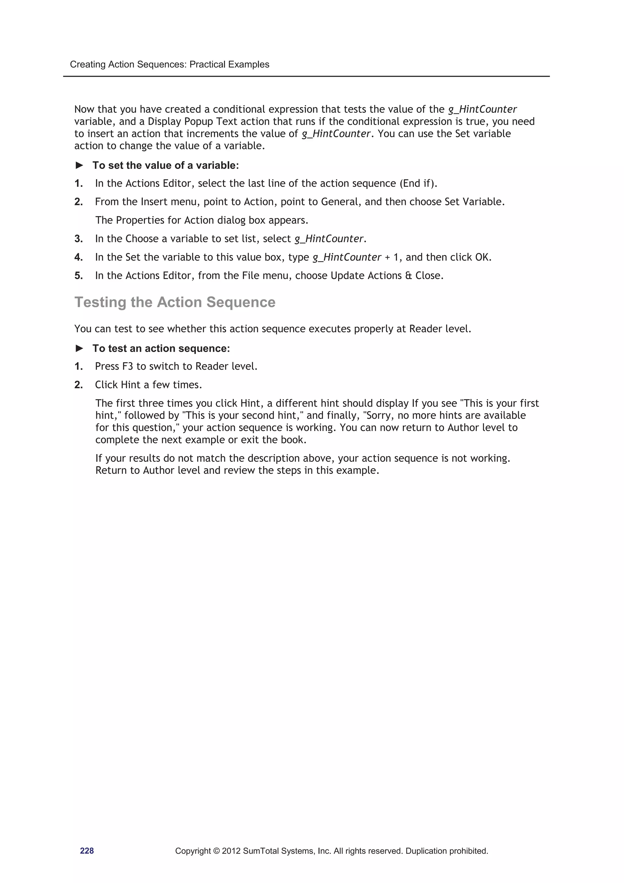 Creating Action Sequences: Practical Examples 
Now that you have created a conditional expression that tests the value of the g_HintCounter 
variable, and a Display Popup Text action that runs if the conditional expression is true, you need 
to insert an action that increments the value of g_HintCounter. You can use the Set variable 
action to change the value of a variable. 
► To set the value of a variable: 
1. In the Actions Editor, select the last line of the action sequence (End if). 
2. From the Insert menu, point to Action, point to General, and then choose Set Variable. 
The Properties for Action dialog box appears. 
3. In the Choose a variable to set list, select g_HintCounter. 
4. In the Set the variable to this value box, type g_HintCounter + 1, and then click OK. 
5. In the Actions Editor, from the File menu, choose Update Actions  Close. 
Testing the Action Sequence 
You can test to see whether this action sequence executes properly at Reader level. 
► To test an action sequence: 
1. Press F3 to switch to Reader level. 
2. Click Hint a few times. 
The first three times you click Hint, a different hint should display If you see This is your first 
hint, followed by This is your second hint, and finally, Sorry, no more hints are available 
for this question, your action sequence is working. You can now return to Author level to 
complete the next example or exit the book. 
If your results do not match the description above, your action sequence is not working. 
Return to Author level and review the steps in this example. 
228 Copyright © 2012 SumTotal Systems, Inc. All rights reserved. Duplication prohibited. 
 