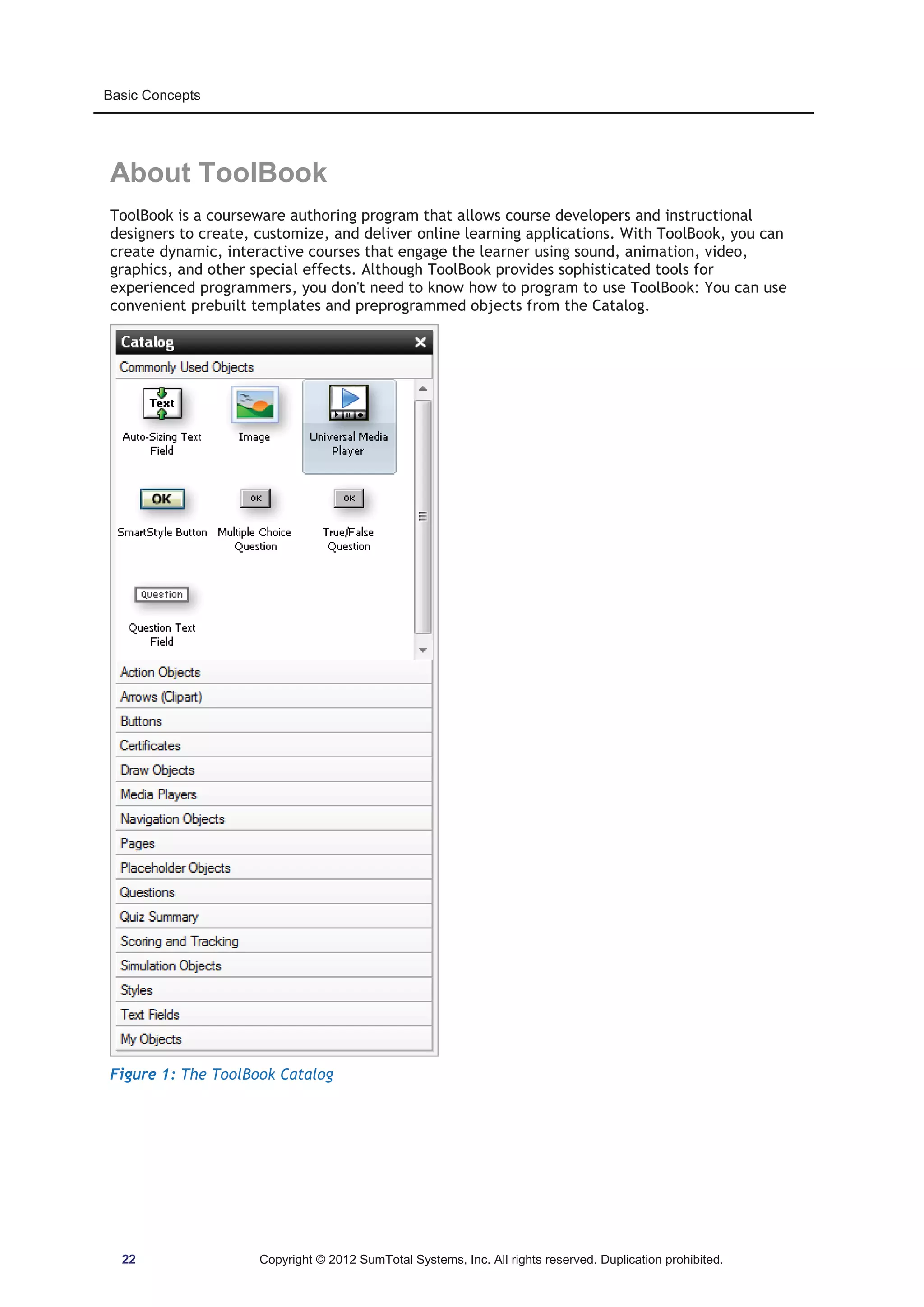 Basic Concepts 
About ToolBook 
ToolBook is a courseware authoring program that allows course developers and instructional 
designers to create, customize, and deliver online learning applications. With ToolBook, you can 
create dynamic, interactive courses that engage the learner using sound, animation, video, 
graphics, and other special effects. Although ToolBook provides sophisticated tools for 
experienced programmers, you don't need to know how to program to use ToolBook: You can use 
convenient prebuilt templates and preprogrammed objects from the Catalog. 
Figure 1: The ToolBook Catalog 
22 Copyright © 2012 SumTotal Systems, Inc. All rights reserved. Duplication prohibited. 
 