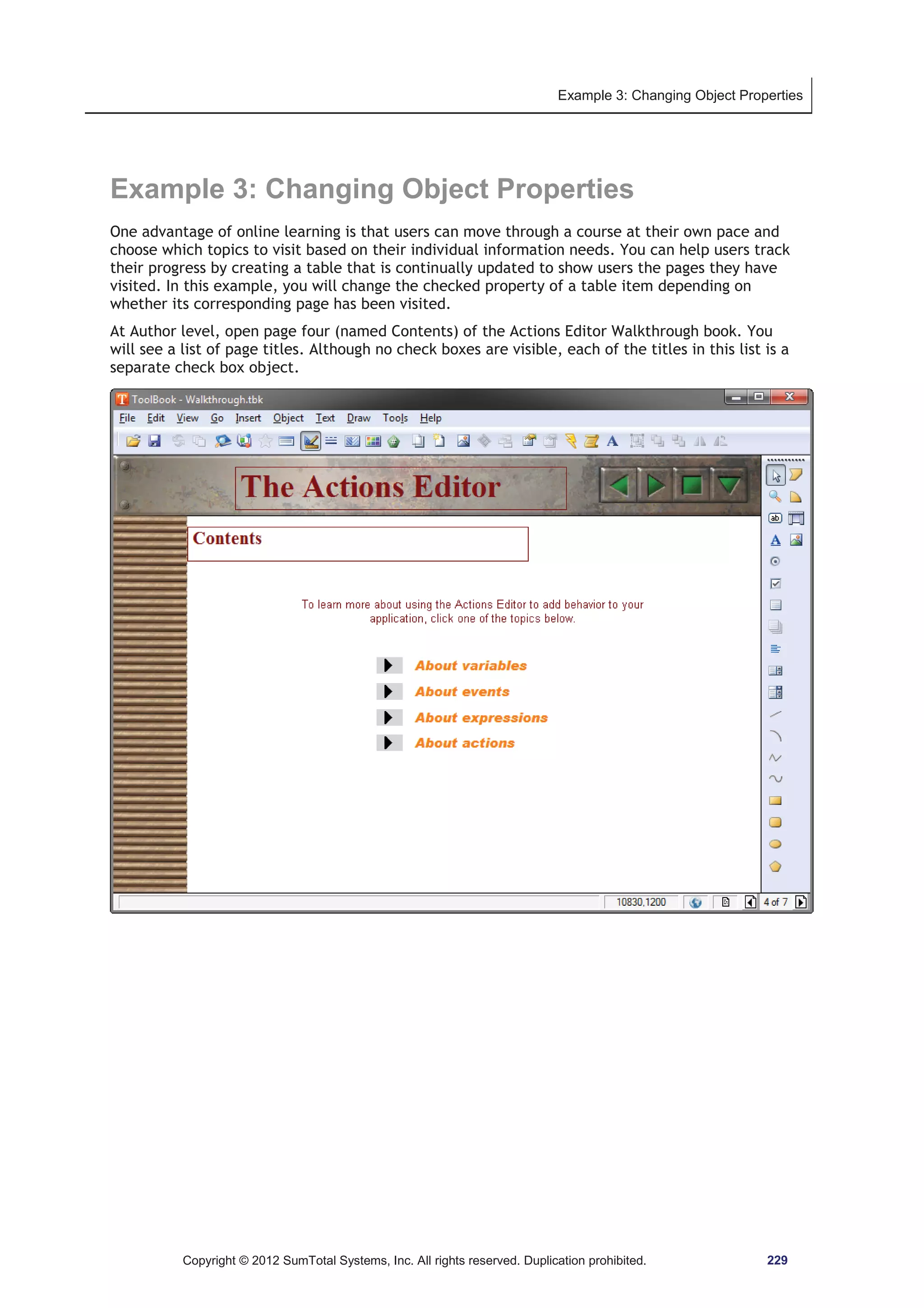 Example 3: Changing Object Properties 
Example 3: Changing Object Properties 
One advantage of online learning is that users can move through a course at their own pace and 
choose which topics to visit based on their individual information needs. You can help users track 
their progress by creating a table that is continually updated to show users the pages they have 
visited. In this example, you will change the checked property of a table item depending on 
whether its corresponding page has been visited. 
At Author level, open page four (named Contents) of the Actions Editor Walkthrough book. You 
will see a list of page titles. Although no check boxes are visible, each of the titles in this list is a 
separate check box object. 
Copyright © 2012 SumTotal Systems, Inc. All rights reserved. Duplication prohibited. 229 
 