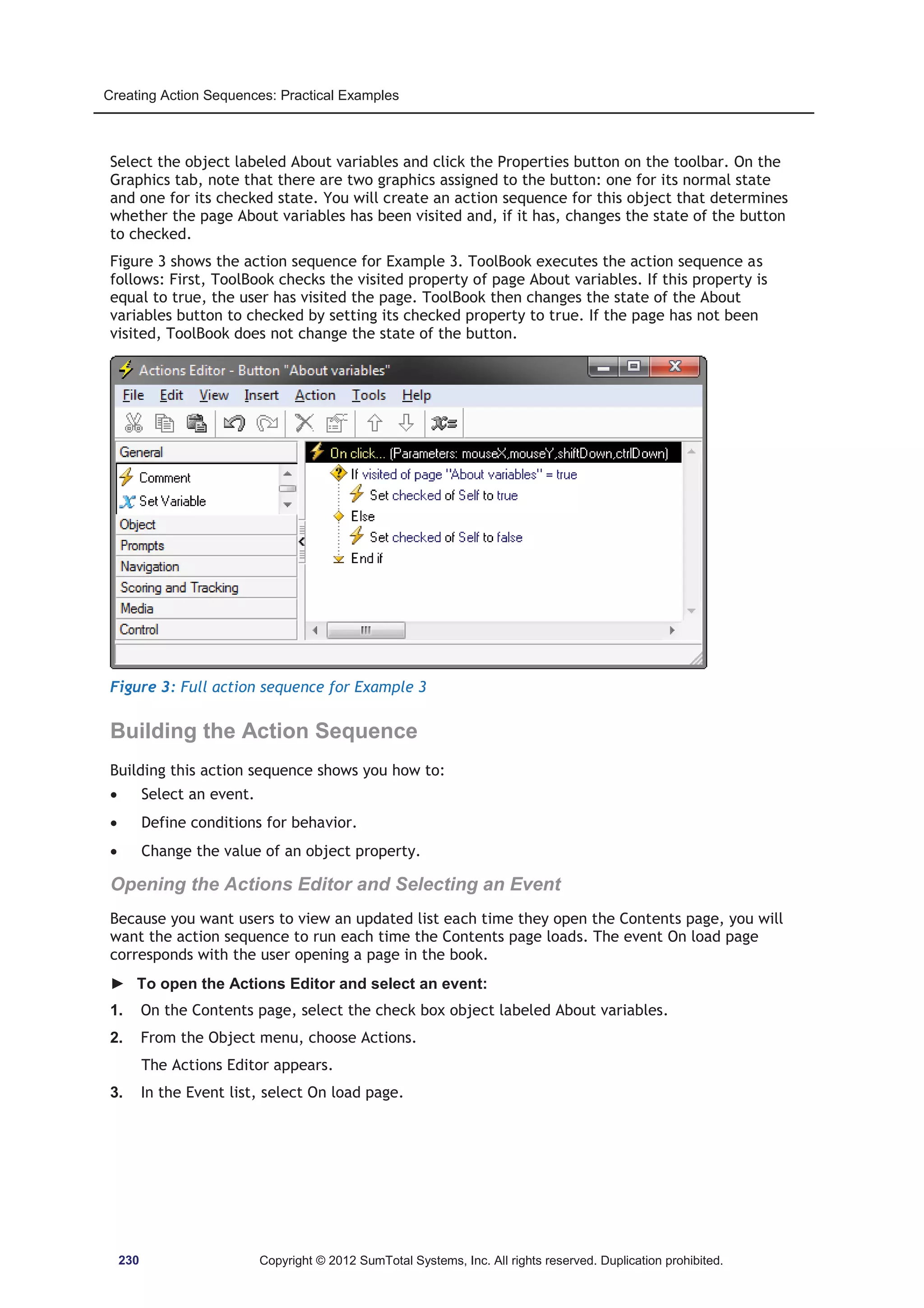 Creating Action Sequences: Practical Examples 
Select the object labeled About variables and click the Properties button on the toolbar. On the 
Graphics tab, note that there are two graphics assigned to the button: one for its normal state 
and one for its checked state. You will create an action sequence for this object that determines 
whether the page About variables has been visited and, if it has, changes the state of the button 
to checked. 
Figure 3 shows the action sequence for Example 3. ToolBook executes the action sequence as 
follows: First, ToolBook checks the visited property of page About variables. If this property is 
equal to true, the user has visited the page. ToolBook then changes the state of the About 
variables button to checked by setting its checked property to true. If the page has not been 
visited, ToolBook does not change the state of the button. 
Figure 3: Full action sequence for Example 3 
Building the Action Sequence 
Building this action sequence shows you how to: 
x Select an event. 
x Define conditions for behavior. 
x Change the value of an object property. 
Opening the Actions Editor and Selecting an Event 
Because you want users to view an updated list each time they open the Contents page, you will 
want the action sequence to run each time the Contents page loads. The event On load page 
corresponds with the user opening a page in the book. 
► To open the Actions Editor and select an event: 
1. On the Contents page, select the check box object labeled About variables. 
2. From the Object menu, choose Actions. 
The Actions Editor appears. 
3. In the Event list, select On load page. 
230 Copyright © 2012 SumTotal Systems, Inc. All rights reserved. Duplication prohibited. 
 