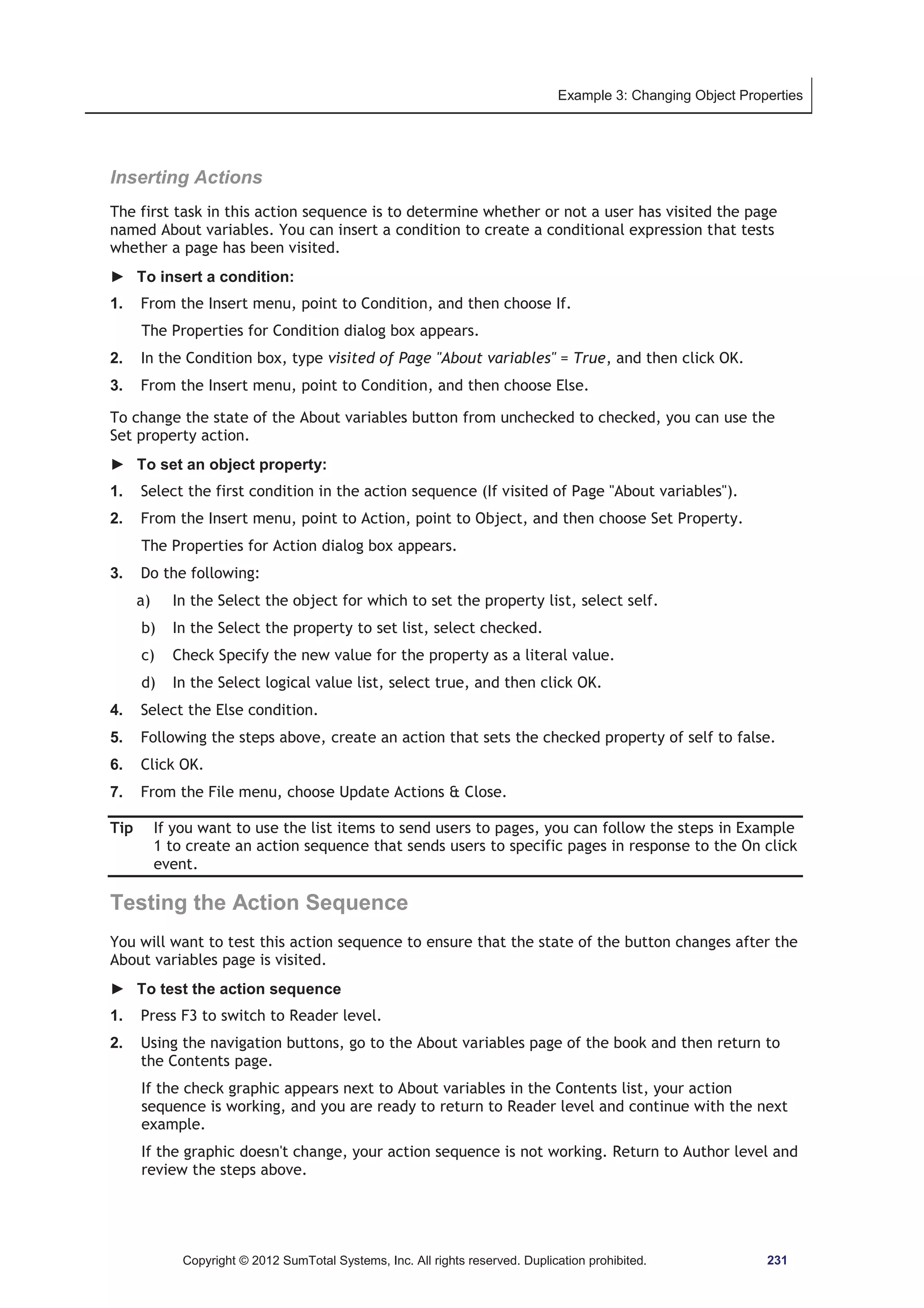 Example 3: Changing Object Properties 
Inserting Actions 
The first task in this action sequence is to determine whether or not a user has visited the page 
named About variables. You can insert a condition to create a conditional expression that tests 
whether a page has been visited. 
► To insert a condition: 
1. From the Insert menu, point to Condition, and then choose If. 
The Properties for Condition dialog box appears. 
2. In the Condition box, type visited of Page About variables = True, and then click OK. 
3. From the Insert menu, point to Condition, and then choose Else. 
To change the state of the About variables button from unchecked to checked, you can use the 
Set property action. 
► To set an object property: 
1. Select the first condition in the action sequence (If visited of Page About variables). 
2. From the Insert menu, point to Action, point to Object, and then choose Set Property. 
The Properties for Action dialog box appears. 
3. Do the following: 
a) In the Select the object for which to set the property list, select self. 
b) In the Select the property to set list, select checked. 
c) Check Specify the new value for the property as a literal value. 
d) In the Select logical value list, select true, and then click OK. 
4. Select the Else condition. 
5. Following the steps above, create an action that sets the checked property of self to false. 
6. Click OK. 
7. From the File menu, choose Update Actions  Close. 
Tip If you want to use the list items to send users to pages, you can follow the steps in Example 
1 to create an action sequence that sends users to specific pages in response to the On click 
event. 
Testing the Action Sequence 
You will want to test this action sequence to ensure that the state of the button changes after the 
About variables page is visited. 
► To test the action sequence 
1. Press F3 to switch to Reader level. 
2. Using the navigation buttons, go to the About variables page of the book and then return to 
the Contents page. 
If the check graphic appears next to About variables in the Contents list, your action 
sequence is working, and you are ready to return to Reader level and continue with the next 
example. 
If the graphic doesn't change, your action sequence is not working. Return to Author level and 
review the steps above. 
Copyright © 2012 SumTotal Systems, Inc. All rights reserved. Duplication prohibited. 231 
 