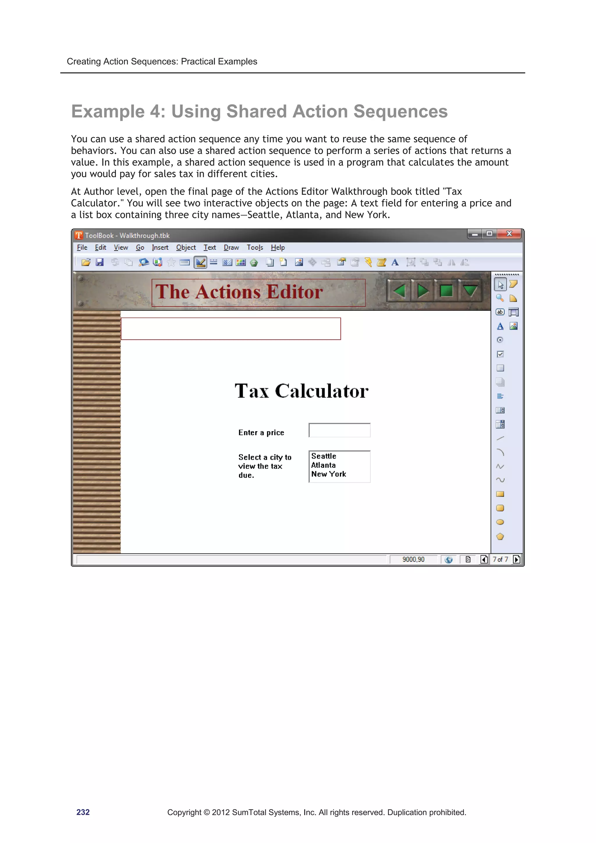 Creating Action Sequences: Practical Examples 
Example 4: Using Shared Action Sequences 
You can use a shared action sequence any time you want to reuse the same sequence of 
behaviors. You can also use a shared action sequence to perform a series of actions that returns a 
value. In this example, a shared action sequence is used in a program that calculates the amount 
you would pay for sales tax in different cities. 
At Author level, open the final page of the Actions Editor Walkthrough book titled Tax 
Calculator. You will see two interactive objects on the page: A text field for entering a price and 
a list box containing three city names—Seattle, Atlanta, and New York. 
232 Copyright © 2012 SumTotal Systems, Inc. All rights reserved. Duplication prohibited. 
 