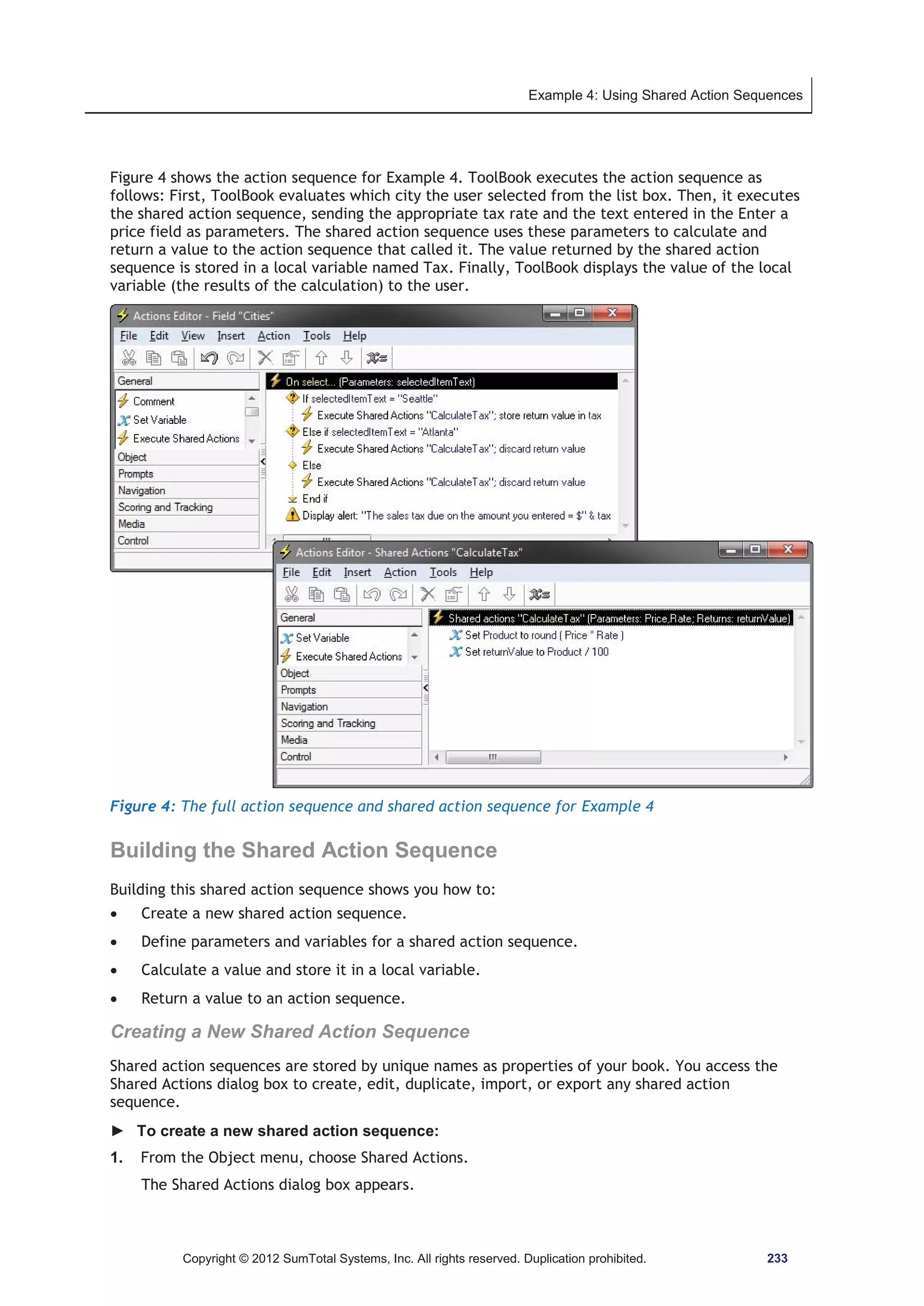 Example 4: Using Shared Action Sequences 
Figure 4 shows the action sequence for Example 4. ToolBook executes the action sequence as 
follows: First, ToolBook evaluates which city the user selected from the list box. Then, it executes 
the shared action sequence, sending the appropriate tax rate and the text entered in the Enter a 
price field as parameters. The shared action sequence uses these parameters to calculate and 
return a value to the action sequence that called it. The value returned by the shared action 
sequence is stored in a local variable named Tax. Finally, ToolBook displays the value of the local 
variable (the results of the calculation) to the user. 
Figure 4: The full action sequence and shared action sequence for Example 4 
Building the Shared Action Sequence 
Building this shared action sequence shows you how to: 
x Create a new shared action sequence. 
x Define parameters and variables for a shared action sequence. 
x Calculate a value and store it in a local variable. 
x Return a value to an action sequence. 
Creating a New Shared Action Sequence 
Shared action sequences are stored by unique names as properties of your book. You access the 
Shared Actions dialog box to create, edit, duplicate, import, or export any shared action 
sequence. 
► To create a new shared action sequence: 
1. From the Object menu, choose Shared Actions. 
The Shared Actions dialog box appears. 
Copyright © 2012 SumTotal Systems, Inc. All rights reserved. Duplication prohibited. 233 
 