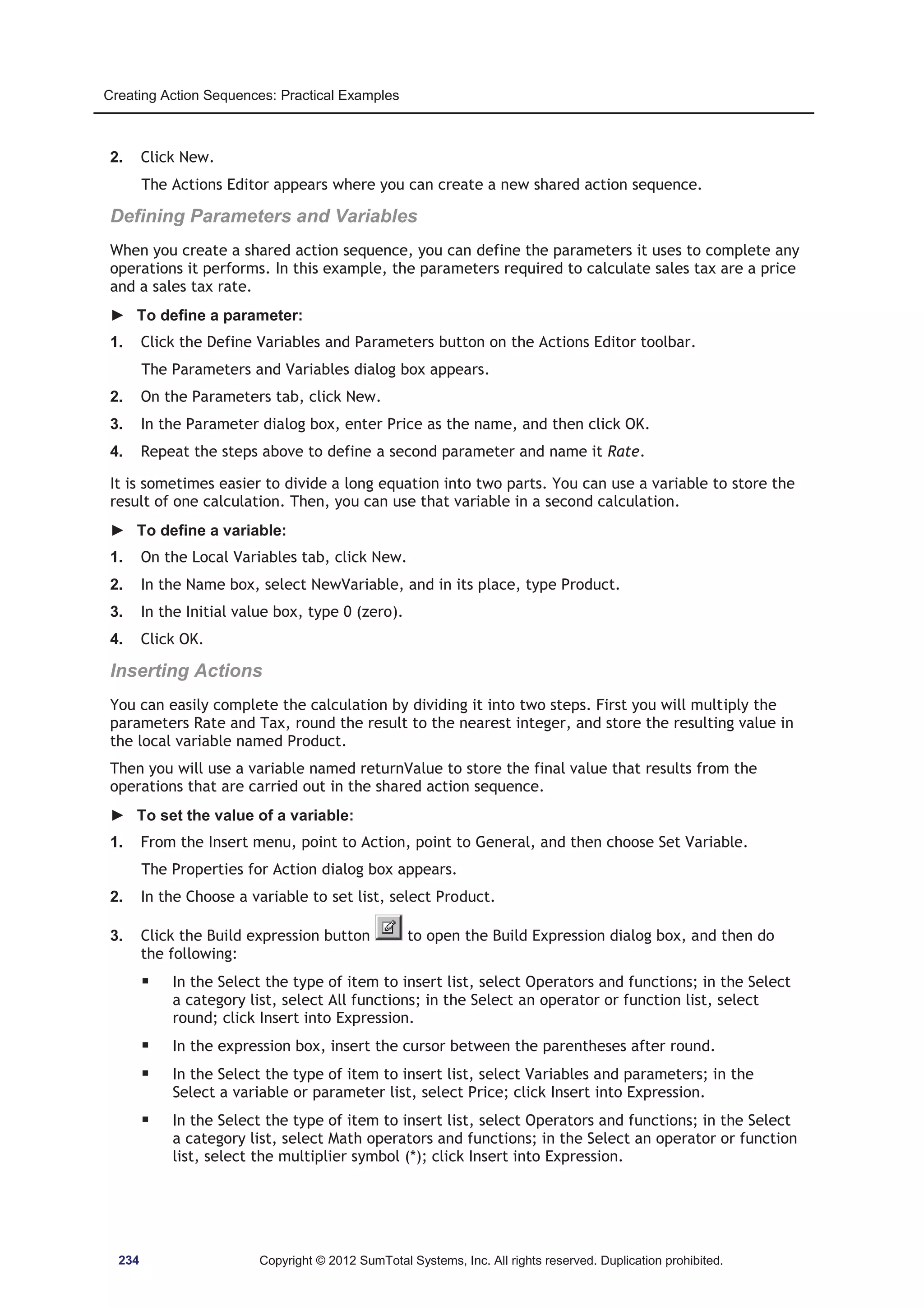 Creating Action Sequences: Practical Examples 
2. Click New. 
The Actions Editor appears where you can create a new shared action sequence. 
Defining Parameters and Variables 
When you create a shared action sequence, you can define the parameters it uses to complete any 
operations it performs. In this example, the parameters required to calculate sales tax are a price 
and a sales tax rate. 
► To define a parameter: 
1. Click the Define Variables and Parameters button on the Actions Editor toolbar. 
The Parameters and Variables dialog box appears. 
2. On the Parameters tab, click New. 
3. In the Parameter dialog box, enter Price as the name, and then click OK. 
4. Repeat the steps above to define a second parameter and name it Rate. 
It is sometimes easier to divide a long equation into two parts. You can use a variable to store the 
result of one calculation. Then, you can use that variable in a second calculation. 
► To define a variable: 
1. On the Local Variables tab, click New. 
2. In the Name box, select NewVariable, and in its place, type Product. 
3. In the Initial value box, type 0 (zero). 
4. Click OK. 
Inserting Actions 
You can easily complete the calculation by dividing it into two steps. First you will multiply the 
parameters Rate and Tax, round the result to the nearest integer, and store the resulting value in 
the local variable named Product. 
Then you will use a variable named returnValue to store the final value that results from the 
operations that are carried out in the shared action sequence. 
► To set the value of a variable: 
1. From the Insert menu, point to Action, point to General, and then choose Set Variable. 
The Properties for Action dialog box appears. 
2. In the Choose a variable to set list, select Product. 
3. Click the Build expression button to open the Build Expression dialog box, and then do 
the following: 
ƒ In the Select the type of item to insert list, select Operators and functions; in the Select 
a category list, select All functions; in the Select an operator or function list, select 
round; click Insert into Expression. 
ƒ In the expression box, insert the cursor between the parentheses after round. 
ƒ In the Select the type of item to insert list, select Variables and parameters; in the 
Select a variable or parameter list, select Price; click Insert into Expression. 
ƒ In the Select the type of item to insert list, select Operators and functions; in the Select 
a category list, select Math operators and functions; in the Select an operator or function 
list, select the multiplier symbol (*); click Insert into Expression. 
234 Copyright © 2012 SumTotal Systems, Inc. All rights reserved. Duplication prohibited. 
 