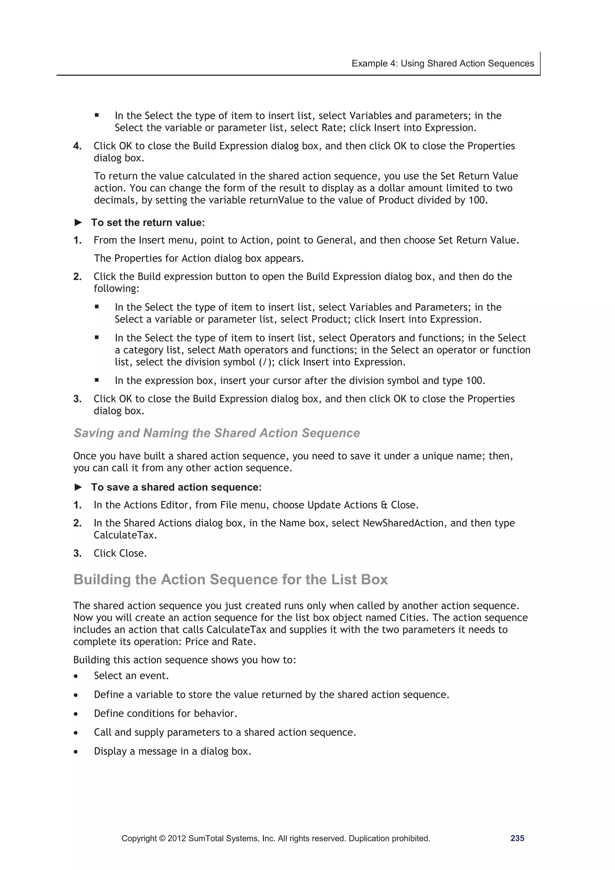 Example 4: Using Shared Action Sequences 
ƒ In the Select the type of item to insert list, select Variables and parameters; in the 
Select the variable or parameter list, select Rate; click Insert into Expression. 
4. Click OK to close the Build Expression dialog box, and then click OK to close the Properties 
dialog box. 
To return the value calculated in the shared action sequence, you use the Set Return Value 
action. You can change the form of the result to display as a dollar amount limited to two 
decimals, by setting the variable returnValue to the value of Product divided by 100. 
► To set the return value: 
1. From the Insert menu, point to Action, point to General, and then choose Set Return Value. 
The Properties for Action dialog box appears. 
2. Click the Build expression button to open the Build Expression dialog box, and then do the 
following: 
ƒ In the Select the type of item to insert list, select Variables and Parameters; in the 
Select a variable or parameter list, select Product; click Insert into Expression. 
ƒ In the Select the type of item to insert list, select Operators and functions; in the Select 
a category list, select Math operators and functions; in the Select an operator or function 
list, select the division symbol (/); click Insert into Expression. 
ƒ In the expression box, insert your cursor after the division symbol and type 100. 
3. Click OK to close the Build Expression dialog box, and then click OK to close the Properties 
dialog box. 
Saving and Naming the Shared Action Sequence 
Once you have built a shared action sequence, you need to save it under a unique name; then, 
you can call it from any other action sequence. 
► To save a shared action sequence: 
1. In the Actions Editor, from File menu, choose Update Actions  Close. 
2. In the Shared Actions dialog box, in the Name box, select NewSharedAction, and then type 
CalculateTax. 
3. Click Close. 
Building the Action Sequence for the List Box 
The shared action sequence you just created runs only when called by another action sequence. 
Now you will create an action sequence for the list box object named Cities. The action sequence 
includes an action that calls CalculateTax and supplies it with the two parameters it needs to 
complete its operation: Price and Rate. 
Building this action sequence shows you how to: 
x Select an event. 
x Define a variable to store the value returned by the shared action sequence. 
x Define conditions for behavior. 
x Call and supply parameters to a shared action sequence. 
x Display a message in a dialog box. 
Copyright © 2012 SumTotal Systems, Inc. All rights reserved. Duplication prohibited. 235 
 