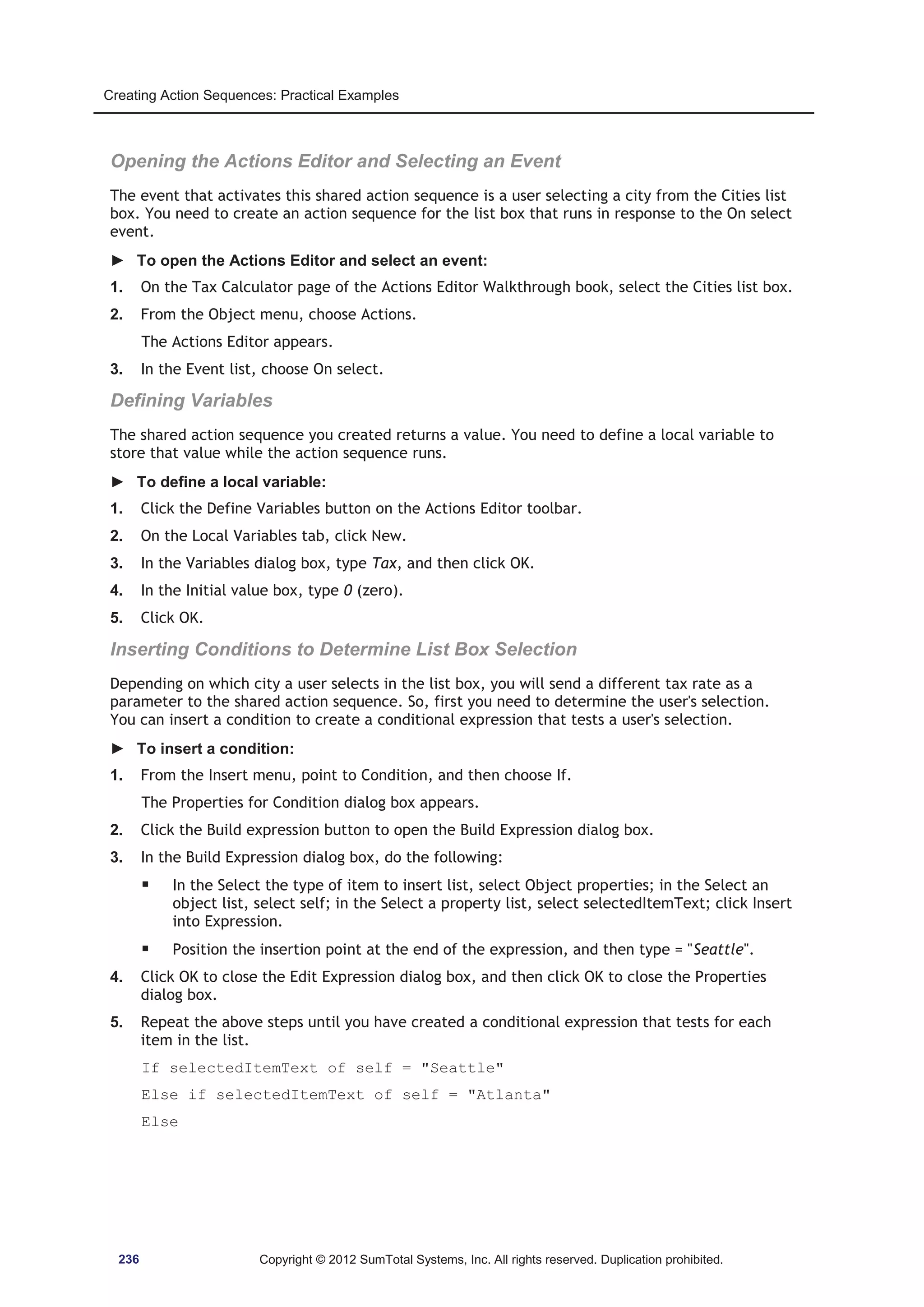 Creating Action Sequences: Practical Examples 
Opening the Actions Editor and Selecting an Event 
The event that activates this shared action sequence is a user selecting a city from the Cities list 
box. You need to create an action sequence for the list box that runs in response to the On select 
event. 
► To open the Actions Editor and select an event: 
1. On the Tax Calculator page of the Actions Editor Walkthrough book, select the Cities list box. 
2. From the Object menu, choose Actions. 
The Actions Editor appears. 
3. In the Event list, choose On select. 
Defining Variables 
The shared action sequence you created returns a value. You need to define a local variable to 
store that value while the action sequence runs. 
► To define a local variable: 
1. Click the Define Variables button on the Actions Editor toolbar. 
2. On the Local Variables tab, click New. 
3. In the Variables dialog box, type Tax, and then click OK. 
4. In the Initial value box, type 0 (zero). 
5. Click OK. 
Inserting Conditions to Determine List Box Selection 
Depending on which city a user selects in the list box, you will send a different tax rate as a 
parameter to the shared action sequence. So, first you need to determine the user's selection. 
You can insert a condition to create a conditional expression that tests a user's selection. 
► To insert a condition: 
1. From the Insert menu, point to Condition, and then choose If. 
The Properties for Condition dialog box appears. 
2. Click the Build expression button to open the Build Expression dialog box. 
3. In the Build Expression dialog box, do the following: 
ƒ In the Select the type of item to insert list, select Object properties; in the Select an 
object list, select self; in the Select a property list, select selectedItemText; click Insert 
into Expression. 
ƒ Position the insertion point at the end of the expression, and then type = Seattle. 
4. Click OK to close the Edit Expression dialog box, and then click OK to close the Properties 
dialog box. 
5. Repeat the above steps until you have created a conditional expression that tests for each 
item in the list. 
If selectedItemText of self = Seattle 
Else if selectedItemText of self = Atlanta 
Else 
236 Copyright © 2012 SumTotal Systems, Inc. All rights reserved. Duplication prohibited. 
 