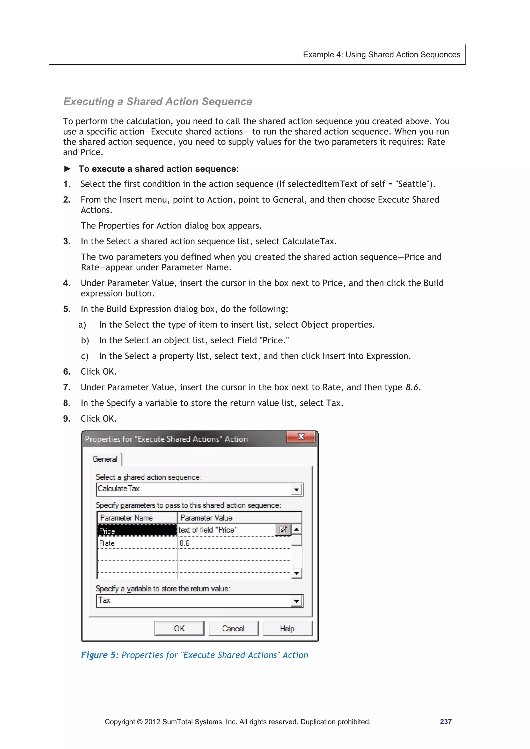 Example 4: Using Shared Action Sequences 
Executing a Shared Action Sequence 
To perform the calculation, you need to call the shared action sequence you created above. You 
use a specific action—Execute shared actions— to run the shared action sequence. When you run 
the shared action sequence, you need to supply values for the two parameters it requires: Rate 
and Price. 
► To execute a shared action sequence: 
1. Select the first condition in the action sequence (If selectedItemText of self = Seattle). 
2. From the Insert menu, point to Action, point to General, and then choose Execute Shared 
Actions. 
The Properties for Action dialog box appears. 
3. In the Select a shared action sequence list, select CalculateTax. 
The two parameters you defined when you created the shared action sequence—Price and 
Rate—appear under Parameter Name. 
4. Under Parameter Value, insert the cursor in the box next to Price, and then click the Build 
expression button. 
5. In the Build Expression dialog box, do the following: 
a) In the Select the type of item to insert list, select Object properties. 
b) In the Select an object list, select Field Price. 
c) In the Select a property list, select text, and then click Insert into Expression. 
6. Click OK. 
7. Under Parameter Value, insert the cursor in the box next to Rate, and then type 8.6. 
8. In the Specify a variable to store the return value list, select Tax. 
9. Click OK. 
Figure 5: Properties for Execute Shared Actions Action 
Copyright © 2012 SumTotal Systems, Inc. All rights reserved. Duplication prohibited. 237 
 