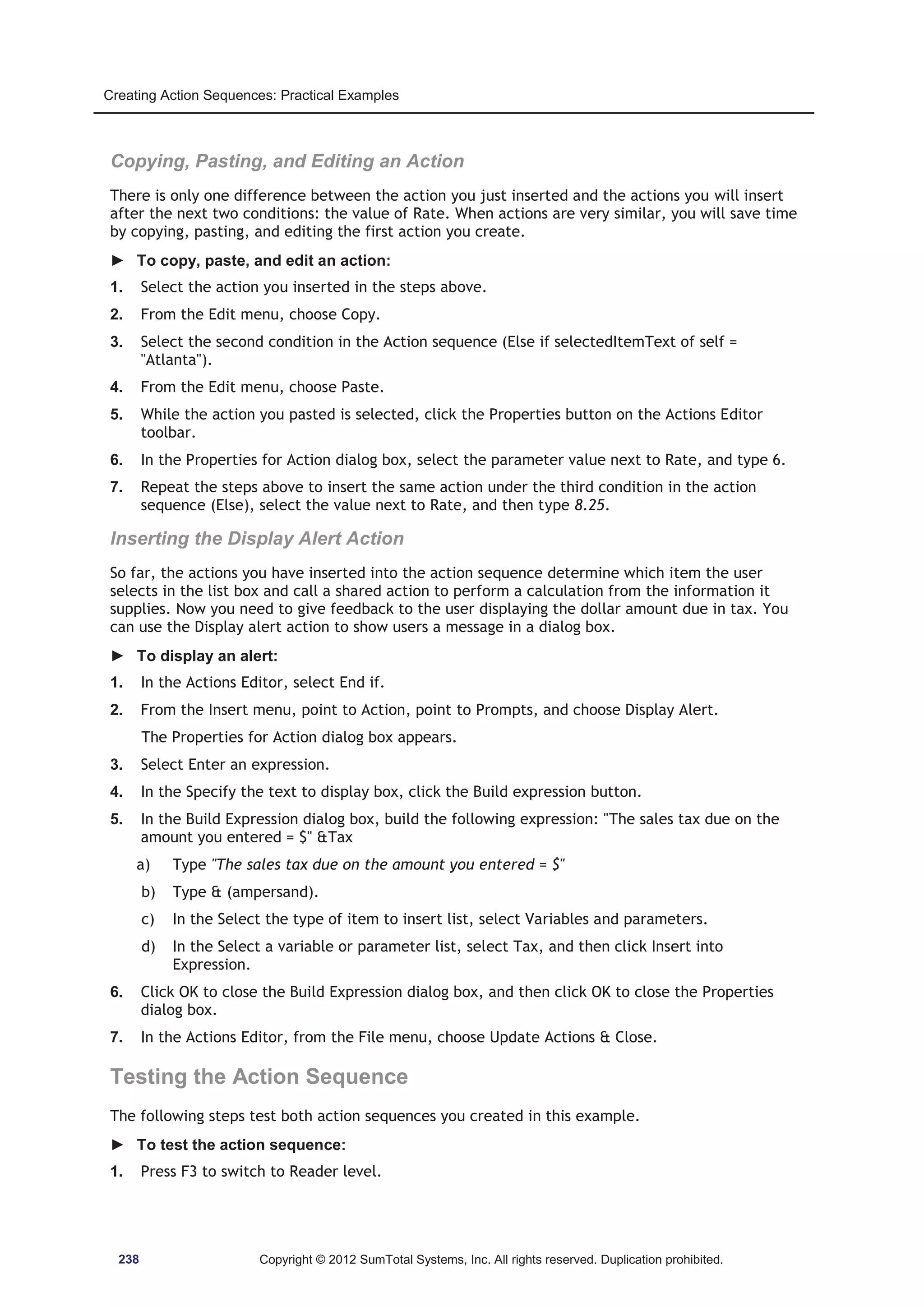 Creating Action Sequences: Practical Examples 
Copying, Pasting, and Editing an Action 
There is only one difference between the action you just inserted and the actions you will insert 
after the next two conditions: the value of Rate. When actions are very similar, you will save time 
by copying, pasting, and editing the first action you create. 
► To copy, paste, and edit an action: 
1. Select the action you inserted in the steps above. 
2. From the Edit menu, choose Copy. 
3. Select the second condition in the Action sequence (Else if selectedItemText of self = 
Atlanta). 
4. From the Edit menu, choose Paste. 
5. While the action you pasted is selected, click the Properties button on the Actions Editor 
toolbar. 
6. In the Properties for Action dialog box, select the parameter value next to Rate, and type 6. 
7. Repeat the steps above to insert the same action under the third condition in the action 
sequence (Else), select the value next to Rate, and then type 8.25. 
Inserting the Display Alert Action 
So far, the actions you have inserted into the action sequence determine which item the user 
selects in the list box and call a shared action to perform a calculation from the information it 
supplies. Now you need to give feedback to the user displaying the dollar amount due in tax. You 
can use the Display alert action to show users a message in a dialog box. 
► To display an alert: 
1. In the Actions Editor, select End if. 
2. From the Insert menu, point to Action, point to Prompts, and choose Display Alert. 
The Properties for Action dialog box appears. 
3. Select Enter an expression. 
4. In the Specify the text to display box, click the Build expression button. 
5. In the Build Expression dialog box, build the following expression: The sales tax due on the 
amount you entered = $ Tax 
a) Type The sales tax due on the amount you entered = $ 
b) Type  (ampersand). 
c) In the Select the type of item to insert list, select Variables and parameters. 
d) In the Select a variable or parameter list, select Tax, and then click Insert into 
Expression. 
6. Click OK to close the Build Expression dialog box, and then click OK to close the Properties 
dialog box. 
7. In the Actions Editor, from the File menu, choose Update Actions  Close. 
Testing the Action Sequence 
The following steps test both action sequences you created in this example. 
► To test the action sequence: 
1. Press F3 to switch to Reader level. 
238 Copyright © 2012 SumTotal Systems, Inc. All rights reserved. Duplication prohibited. 
 