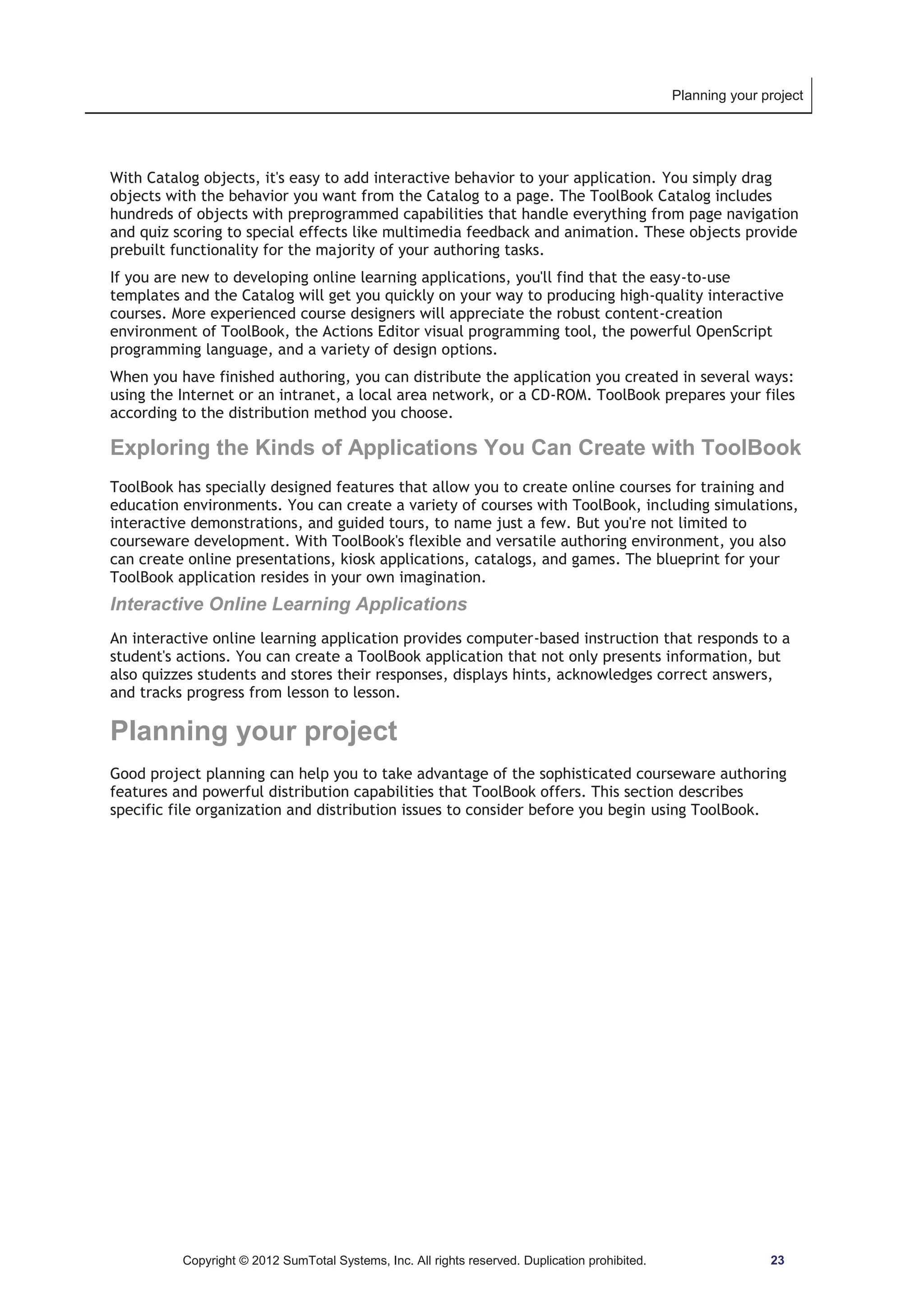 Planning your project 
With Catalog objects, it's easy to add interactive behavior to your application. You simply drag 
objects with the behavior you want from the Catalog to a page. The ToolBook Catalog includes 
hundreds of objects with preprogrammed capabilities that handle everything from page navigation 
and quiz scoring to special effects like multimedia feedback and animation. These objects provide 
prebuilt functionality for the majority of your authoring tasks. 
If you are new to developing online learning applications, you'll find that the easy-to-use 
templates and the Catalog will get you quickly on your way to producing high-quality interactive 
courses. More experienced course designers will appreciate the robust content-creation 
environment of ToolBook, the Actions Editor visual programming tool, the powerful OpenScript 
programming language, and a variety of design options. 
When you have finished authoring, you can distribute the application you created in several ways: 
using the Internet or an intranet, a local area network, or a CD-ROM. ToolBook prepares your files 
according to the distribution method you choose. 
Exploring the Kinds of Applications You Can Create with ToolBook 
ToolBook has specially designed features that allow you to create online courses for training and 
education environments. You can create a variety of courses with ToolBook, including simulations, 
interactive demonstrations, and guided tours, to name just a few. But you're not limited to 
courseware development. With ToolBook's flexible and versatile authoring environment, you also 
can create online presentations, kiosk applications, catalogs, and games. The blueprint for your 
ToolBook application resides in your own imagination. 
Interactive Online Learning Applications 
An interactive online learning application provides computer-based instruction that responds to a 
student's actions. You can create a ToolBook application that not only presents information, but 
also quizzes students and stores their responses, displays hints, acknowledges correct answers, 
and tracks progress from lesson to lesson. 
Planning your project 
Good project planning can help you to take advantage of the sophisticated courseware authoring 
features and powerful distribution capabilities that ToolBook offers. This section describes 
specific file organization and distribution issues to consider before you begin using ToolBook. 
Copyright © 2012 SumTotal Systems, Inc. All rights reserved. Duplication prohibited. 23 
 