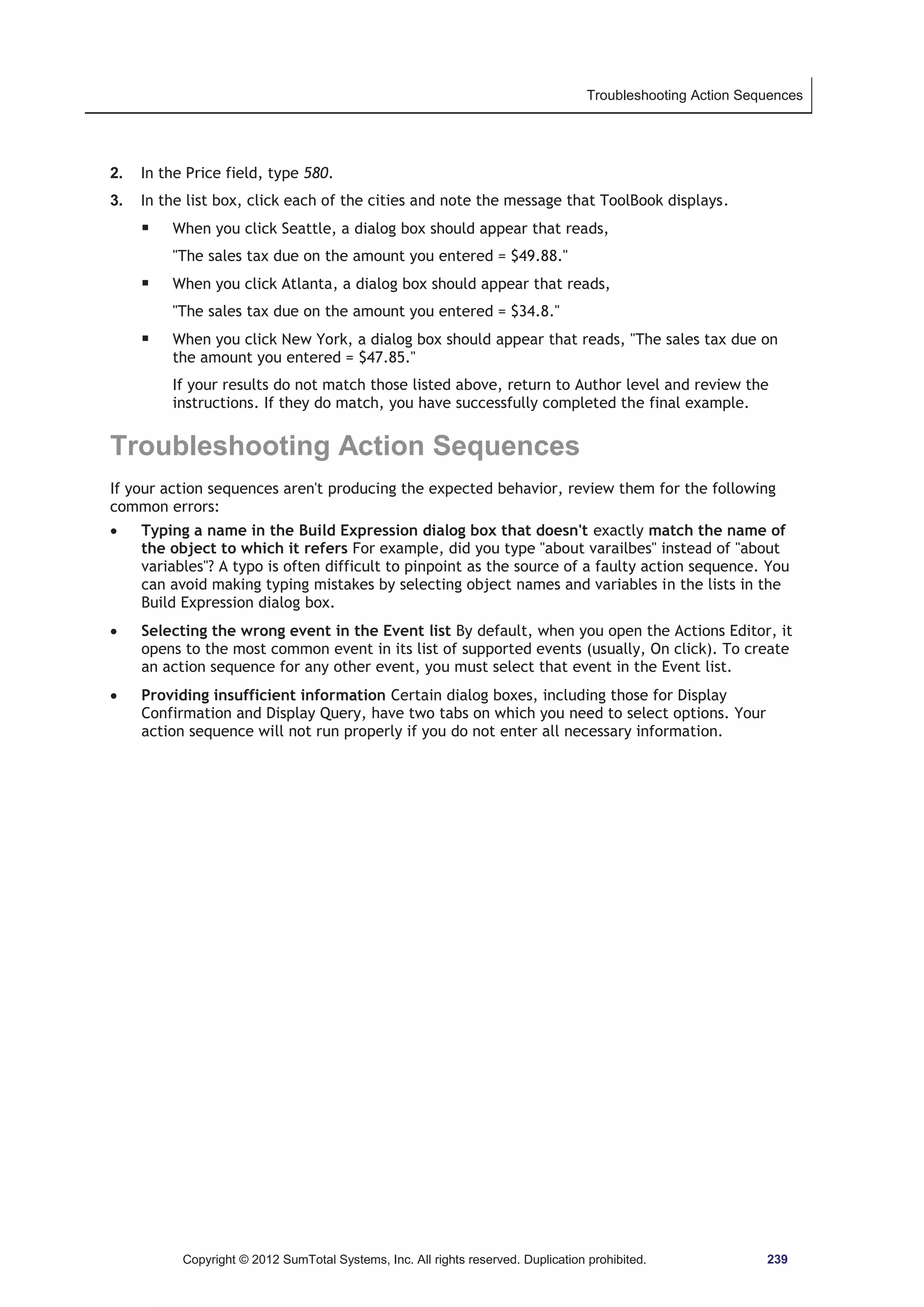 Troubleshooting Action Sequences 
2. In the Price field, type 580. 
3. In the list box, click each of the cities and note the message that ToolBook displays. 
ƒ When you click Seattle, a dialog box should appear that reads, 
The sales tax due on the amount you entered = $49.88. 
ƒ When you click Atlanta, a dialog box should appear that reads, 
The sales tax due on the amount you entered = $34.8. 
ƒ When you click New York, a dialog box should appear that reads, The sales tax due on 
the amount you entered = $47.85. 
If your results do not match those listed above, return to Author level and review the 
instructions. If they do match, you have successfully completed the final example. 
Troubleshooting Action Sequences 
If your action sequences aren't producing the expected behavior, review them for the following 
common errors: 
x Typing a name in the Build Expression dialog box that doesn't exactly match the name of 
the object to which it refers For example, did you type about varailbes instead of about 
variables? A typo is often difficult to pinpoint as the source of a faulty action sequence. You 
can avoid making typing mistakes by selecting object names and variables in the lists in the 
Build Expression dialog box. 
x Selecting the wrong event in the Event list By default, when you open the Actions Editor, it 
opens to the most common event in its list of supported events (usually, On click). To create 
an action sequence for any other event, you must select that event in the Event list. 
x Providing insufficient information Certain dialog boxes, including those for Display 
Confirmation and Display Query, have two tabs on which you need to select options. Your 
action sequence will not run properly if you do not enter all necessary information. 
Copyright © 2012 SumTotal Systems, Inc. All rights reserved. Duplication prohibited. 239 
 