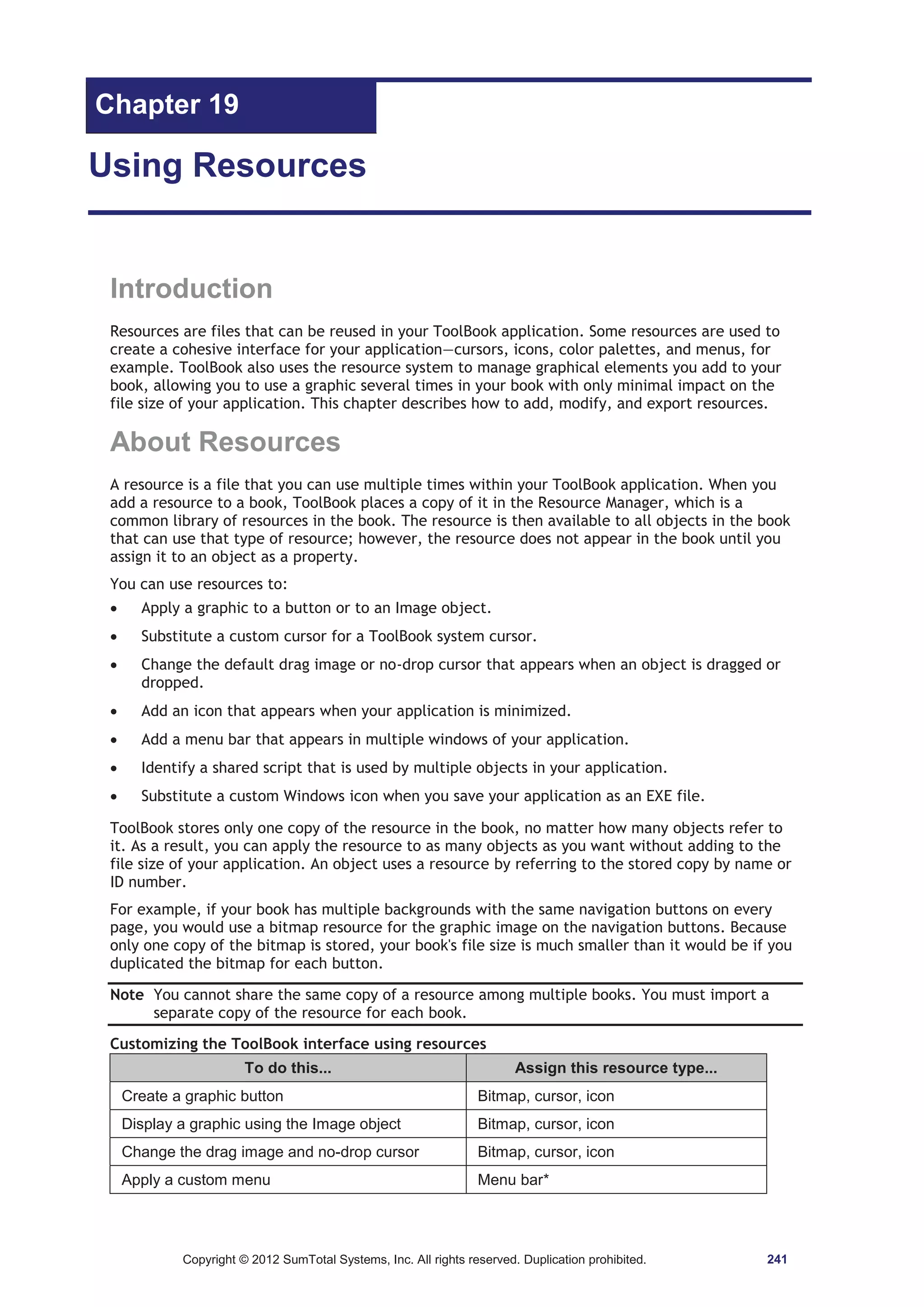 Chapter 19 
Using Resources 
Introduction 
Resources are files that can be reused in your ToolBook application. Some resources are used to 
create a cohesive interface for your application—cursors, icons, color palettes, and menus, for 
example. ToolBook also uses the resource system to manage graphical elements you add to your 
book, allowing you to use a graphic several times in your book with only minimal impact on the 
file size of your application. This chapter describes how to add, modify, and export resources. 
About Resources 
A resource is a file that you can use multiple times within your ToolBook application. When you 
add a resource to a book, ToolBook places a copy of it in the Resource Manager, which is a 
common library of resources in the book. The resource is then available to all objects in the book 
that can use that type of resource; however, the resource does not appear in the book until you 
assign it to an object as a property. 
You can use resources to: 
x Apply a graphic to a button or to an Image object. 
x Substitute a custom cursor for a ToolBook system cursor. 
x Change the default drag image or no-drop cursor that appears when an object is dragged or 
dropped. 
x Add an icon that appears when your application is minimized. 
x Add a menu bar that appears in multiple windows of your application. 
x Identify a shared script that is used by multiple objects in your application. 
x Substitute a custom Windows icon when you save your application as an EXE file. 
ToolBook stores only one copy of the resource in the book, no matter how many objects refer to 
it. As a result, you can apply the resource to as many objects as you want without adding to the 
file size of your application. An object uses a resource by referring to the stored copy by name or 
ID number. 
For example, if your book has multiple backgrounds with the same navigation buttons on every 
page, you would use a bitmap resource for the graphic image on the navigation buttons. Because 
only one copy of the bitmap is stored, your book's file size is much smaller than it would be if you 
duplicated the bitmap for each button. 
Note You cannot share the same copy of a resource among multiple books. You must import a 
separate copy of the resource for each book. 
Customizing the ToolBook interface using resources 
To do this... Assign this resource type... 
Create a graphic button Bitmap, cursor, icon 
Display a graphic using the Image object Bitmap, cursor, icon 
Change the drag image and no-drop cursor Bitmap, cursor, icon 
Apply a custom menu Menu bar* 
Copyright © 2012 SumTotal Systems, Inc. All rights reserved. Duplication prohibited. 241 
 