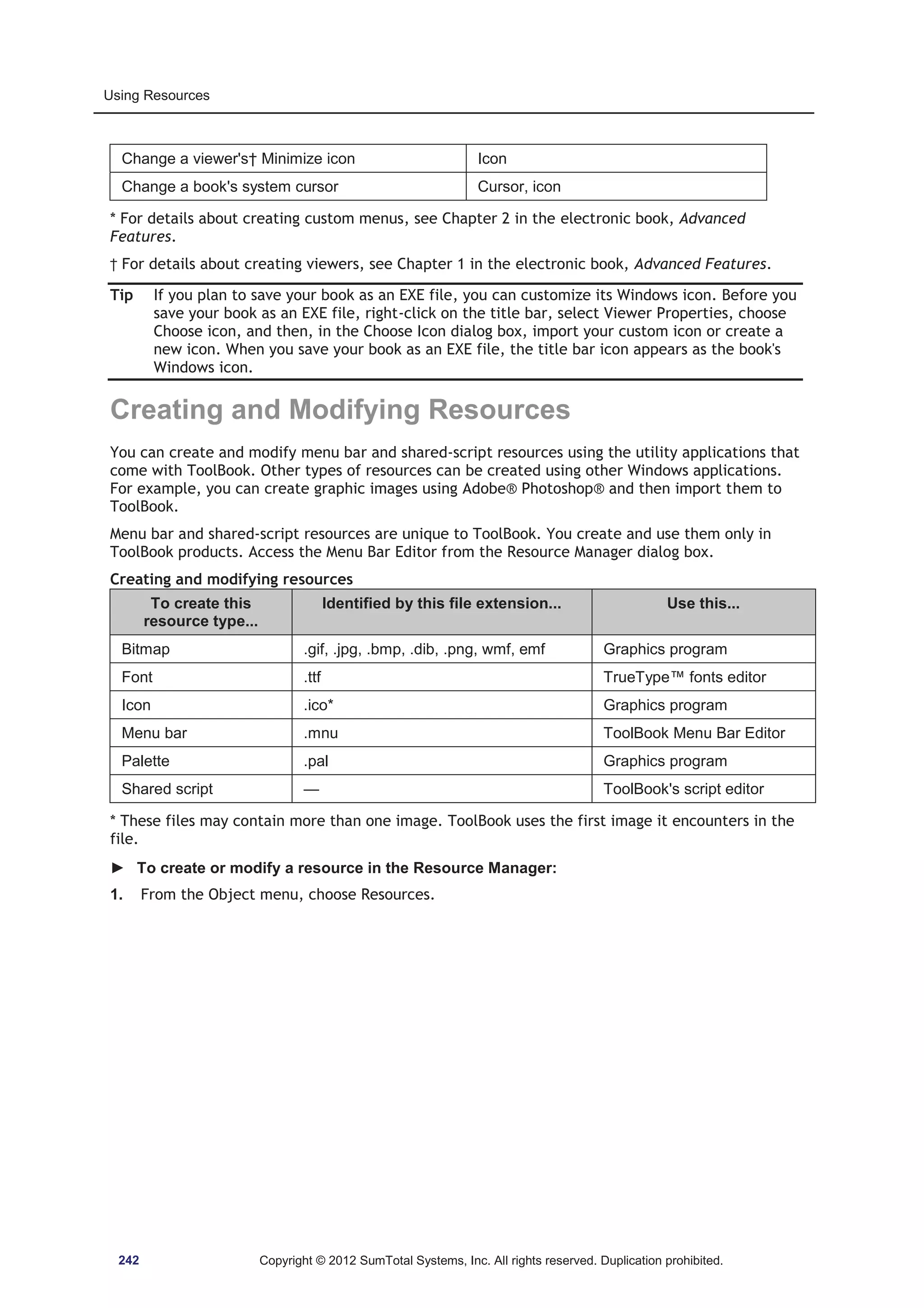 Using Resources 
Change a viewer's† Minimize icon Icon 
Change a book's system cursor Cursor, icon 
* For details about creating custom menus, see Chapter 2 in the electronic book, Advanced 
Features. 
† For details about creating viewers, see Chapter 1 in the electronic book, Advanced Features. 
Tip If you plan to save your book as an EXE file, you can customize its Windows icon. Before you 
save your book as an EXE file, right-click on the title bar, select Viewer Properties, choose 
Choose icon, and then, in the Choose Icon dialog box, import your custom icon or create a 
new icon. When you save your book as an EXE file, the title bar icon appears as the book's 
Windows icon. 
Creating and Modifying Resources 
You can create and modify menu bar and shared-script resources using the utility applications that 
come with ToolBook. Other types of resources can be created using other Windows applications. 
For example, you can create graphic images using Adobe® Photoshop® and then import them to 
ToolBook. 
Menu bar and shared-script resources are unique to ToolBook. You create and use them only in 
ToolBook products. Access the Menu Bar Editor from the Resource Manager dialog box. 
Creating and modifying resources 
To create this 
resource type... 
Identified by this file extension... Use this... 
Bitmap .gif, .jpg, .bmp, .dib, .png, wmf, emf Graphics program 
Font .ttf TrueType™ fonts editor 
Icon .ico* Graphics program 
Menu bar .mnu ToolBook Menu Bar Editor 
Palette .pal Graphics program 
Shared script — ToolBook's script editor 
* These files may contain more than one image. ToolBook uses the first image it encounters in the 
file. 
► To create or modify a resource in the Resource Manager: 
1. From the Object menu, choose Resources. 
242 Copyright © 2012 SumTotal Systems, Inc. All rights reserved. Duplication prohibited. 
 