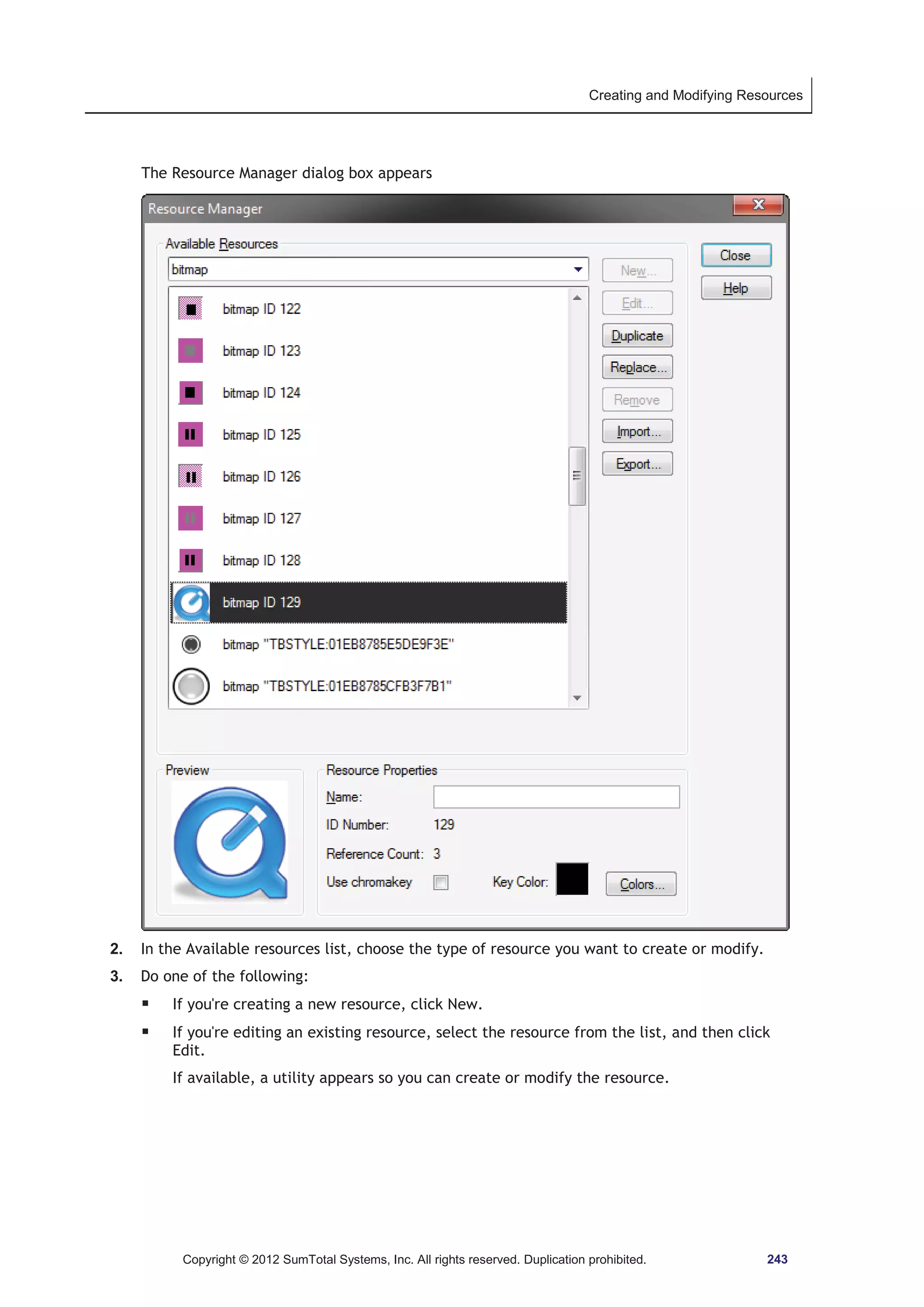 Creating and Modifying Resources 
The Resource Manager dialog box appears 
2. In the Available resources list, choose the type of resource you want to create or modify. 
3. Do one of the following: 
ƒ If you're creating a new resource, click New. 
ƒ If you're editing an existing resource, select the resource from the list, and then click 
Edit. 
If available, a utility appears so you can create or modify the resource. 
Copyright © 2012 SumTotal Systems, Inc. All rights reserved. Duplication prohibited. 243 
 