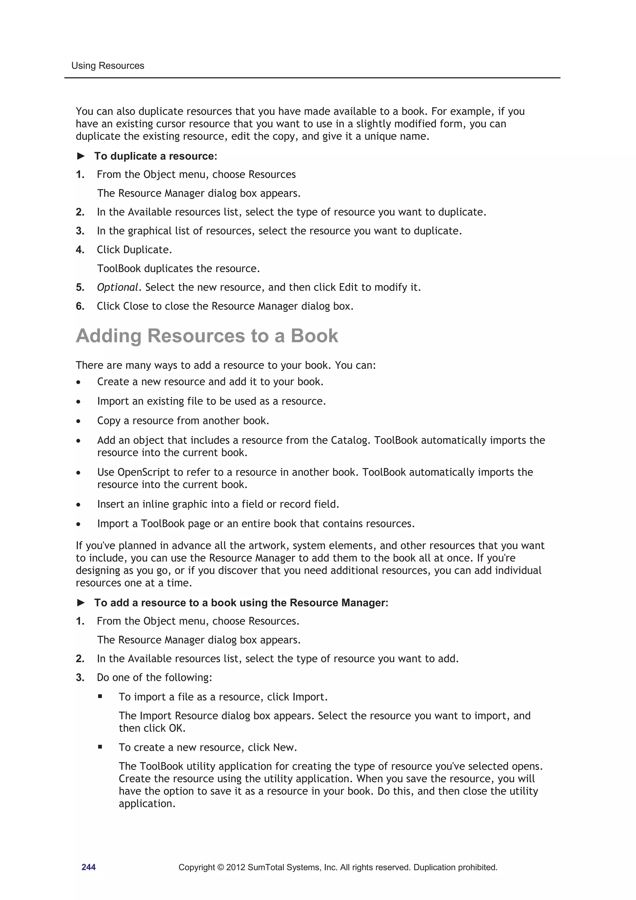 Using Resources 
You can also duplicate resources that you have made available to a book. For example, if you 
have an existing cursor resource that you want to use in a slightly modified form, you can 
duplicate the existing resource, edit the copy, and give it a unique name. 
► To duplicate a resource: 
1. From the Object menu, choose Resources 
The Resource Manager dialog box appears. 
2. In the Available resources list, select the type of resource you want to duplicate. 
3. In the graphical list of resources, select the resource you want to duplicate. 
4. Click Duplicate. 
ToolBook duplicates the resource. 
5. Optional. Select the new resource, and then click Edit to modify it. 
6. Click Close to close the Resource Manager dialog box. 
Adding Resources to a Book 
There are many ways to add a resource to your book. You can: 
x Create a new resource and add it to your book. 
x Import an existing file to be used as a resource. 
x Copy a resource from another book. 
x Add an object that includes a resource from the Catalog. ToolBook automatically imports the 
resource into the current book. 
x Use OpenScript to refer to a resource in another book. ToolBook automatically imports the 
resource into the current book. 
x Insert an inline graphic into a field or record field. 
x Import a ToolBook page or an entire book that contains resources. 
If you've planned in advance all the artwork, system elements, and other resources that you want 
to include, you can use the Resource Manager to add them to the book all at once. If you're 
designing as you go, or if you discover that you need additional resources, you can add individual 
resources one at a time. 
► To add a resource to a book using the Resource Manager: 
1. From the Object menu, choose Resources. 
The Resource Manager dialog box appears. 
2. In the Available resources list, select the type of resource you want to add. 
3. Do one of the following: 
ƒ To import a file as a resource, click Import. 
The Import Resource dialog box appears. Select the resource you want to import, and 
then click OK. 
ƒ To create a new resource, click New. 
The ToolBook utility application for creating the type of resource you've selected opens. 
Create the resource using the utility application. When you save the resource, you will 
have the option to save it as a resource in your book. Do this, and then close the utility 
application. 
244 Copyright © 2012 SumTotal Systems, Inc. All rights reserved. Duplication prohibited. 
 