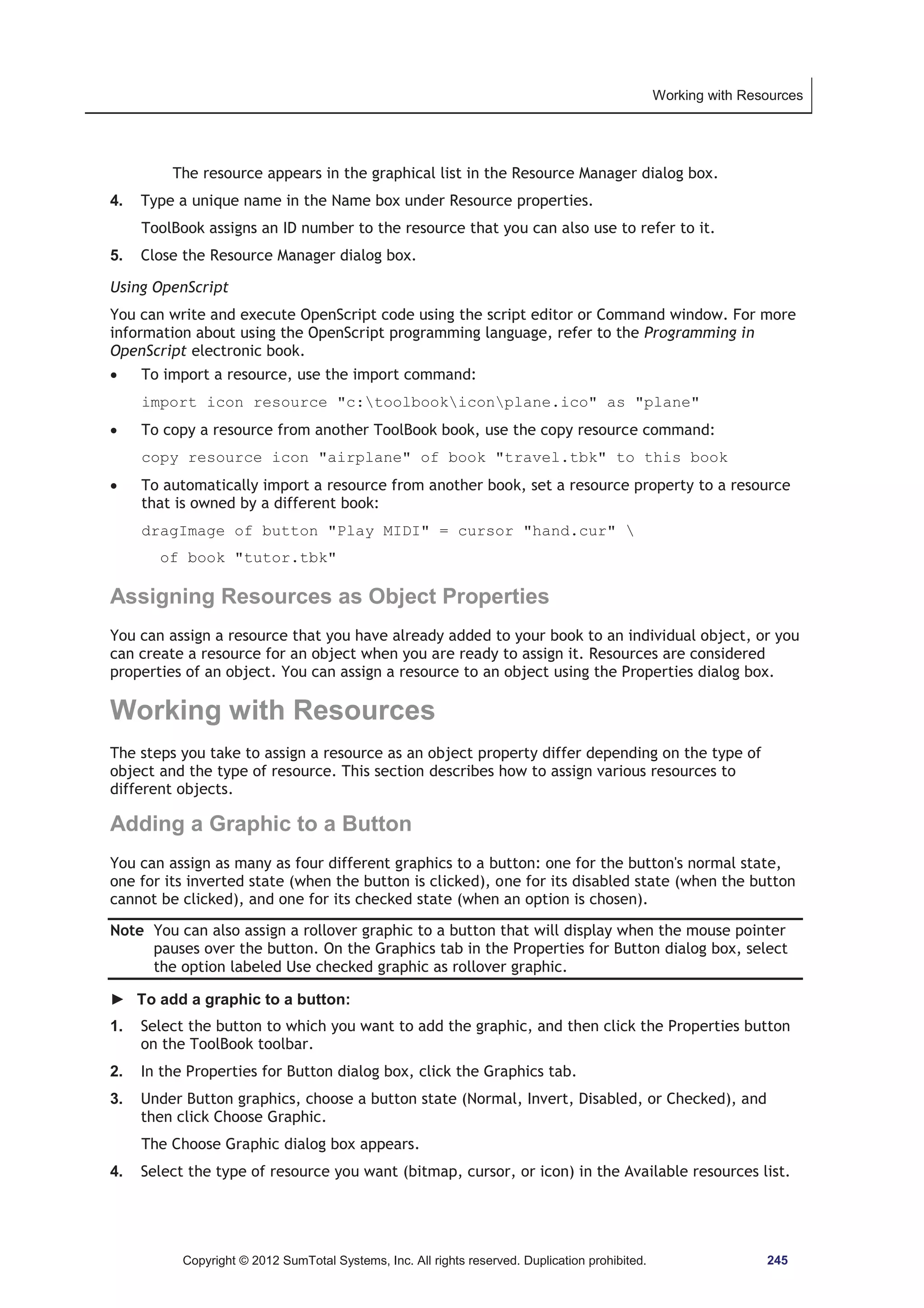 Working with Resources 
The resource appears in the graphical list in the Resource Manager dialog box. 
4. Type a unique name in the Name box under Resource properties. 
ToolBook assigns an ID number to the resource that you can also use to refer to it. 
5. Close the Resource Manager dialog box. 
Using OpenScript 
You can write and execute OpenScript code using the script editor or Command window. For more 
information about using the OpenScript programming language, refer to the Programming in 
OpenScript electronic book. 
x To import a resource, use the import command: 
import icon resource c:toolbookiconplane.ico as plane 
x To copy a resource from another ToolBook book, use the copy resource command: 
copy resource icon airplane of book travel.tbk to this book 
x To automatically import a resource from another book, set a resource property to a resource 
that is owned by a different book: 
dragImage of button Play MIDI = cursor hand.cur  
of book tutor.tbk 
Assigning Resources as Object Properties 
You can assign a resource that you have already added to your book to an individual object, or you 
can create a resource for an object when you are ready to assign it. Resources are considered 
properties of an object. You can assign a resource to an object using the Properties dialog box. 
Working with Resources 
The steps you take to assign a resource as an object property differ depending on the type of 
object and the type of resource. This section describes how to assign various resources to 
different objects. 
Adding a Graphic to a Button 
You can assign as many as four different graphics to a button: one for the button's normal state, 
one for its inverted state (when the button is clicked), one for its disabled state (when the button 
cannot be clicked), and one for its checked state (when an option is chosen). 
Note You can also assign a rollover graphic to a button that will display when the mouse pointer 
pauses over the button. On the Graphics tab in the Properties for Button dialog box, select 
the option labeled Use checked graphic as rollover graphic. 
► To add a graphic to a button: 
1. Select the button to which you want to add the graphic, and then click the Properties button 
on the ToolBook toolbar. 
2. In the Properties for Button dialog box, click the Graphics tab. 
3. Under Button graphics, choose a button state (Normal, Invert, Disabled, or Checked), and 
then click Choose Graphic. 
The Choose Graphic dialog box appears. 
4. Select the type of resource you want (bitmap, cursor, or icon) in the Available resources list. 
Copyright © 2012 SumTotal Systems, Inc. All rights reserved. Duplication prohibited. 245 
 